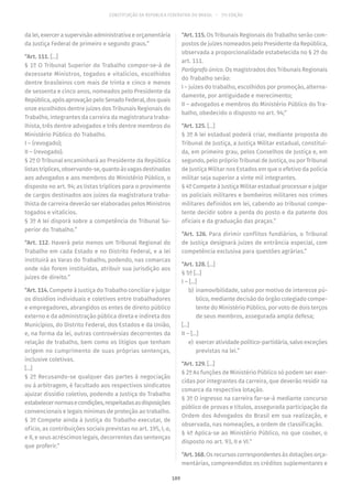 CONSTITUIÇÃO DA REPÚBLICA FEDERATIVA DO BRASIL – 51ª EDIÇÃO
da lei, exercer a supervisão administrativa e orçamentária
da Justiça Federal de primeiro e segundo graus.”
“Art. 111. [...]
§ 1º O Tribunal Superior do Trabalho compor-se-á de
dezessete Ministros, togados e vitalícios, escolhidos
dentre brasileiros com mais de trinta e cinco e menos
de sessenta e cinco anos, nomeados pelo Presidente da
República,apósaprovaçãopeloSenadoFederal,dosquais
onze escolhidos dentre juízes dos Tribunais Regionais do
Trabalho, integrantes da carreira da magistratura traba-
lhista, três dentre advogados e três dentre membros do
Ministério Público do Trabalho.
I – (revogado);
II – (revogado).
§ 2º O Tribunal encaminhará ao Presidente da República
listastríplices,observando-se,quantoàsvagasdestinadas
aos advogados e aos membros do Ministério Público, o
disposto no art. 94; as listas tríplices para o provimento
de cargos destinados aos juízes da magistratura traba-
lhista de carreira deverão ser elaboradas pelos Ministros
togados e vitalícios.
§ 3º A lei disporá sobre a competência do Tribunal Su-
perior do Trabalho.”
“Art. 112. Haverá pelo menos um Tribunal Regional do
Trabalho em cada Estado e no Distrito Federal, e a lei
instituirá as Varas do Trabalho, podendo, nas comarcas
onde não forem instituídas, atribuir sua jurisdição aos
juízes de direito.”
“Art. 114. Compete à Justiça do Trabalho conciliar e julgar
os dissídios individuais e coletivos entre trabalhadores
e empregadores, abrangidos os entes de direito público
externo e da administração pública direta e indireta dos
Municípios, do Distrito Federal, dos Estados e da União,
e, na forma da lei, outras controvérsias decorrentes da
relação de trabalho, bem como os litígios que tenham
origem no cumprimento de suas próprias sentenças,
inclusive coletivas.
[...]
§ 2º Recusando-se qualquer das partes à negociação
ou à arbitragem, é facultado aos respectivos sindicatos
ajuizar dissídio coletivo, podendo a Justiça do Trabalho
estabelecernormasecondições,respeitadasasdisposições
convencionais e legais mínimas de proteção ao trabalho.
§ 3º Compete ainda à Justiça do Trabalho executar, de
ofício, as contribuições sociais previstas no art. 195, I, a,
e II, e seus acréscimos legais, decorrentes das sentenças
que proferir.”
“Art. 115. Os Tribunais Regionais do Trabalho serão com-
postos de juízes nomeados pelo Presidente da República,
observada a proporcionalidade estabelecida no § 2º do
art. 111.
Parágrafo único. Os magistrados dos Tribunais Regionais
do Trabalho serão:
I – juízes do trabalho, escolhidos por promoção, alterna-
damente, por antiguidade e merecimento;
II – advogados e membros do Ministério Público do Tra-
balho, obedecido o disposto no art. 94;”
“Art. 125. [...]
§ 3º A lei estadual poderá criar, mediante proposta do
Tribunal de Justiça, a Justiça Militar estadual, constituí-
da, em primeiro grau, pelos Conselhos de Justiça e, em
segundo, pelo próprio Tribunal de Justiça, ou por Tribunal
de Justiça Militar nos Estados em que o efetivo da polícia
militar seja superior a vinte mil integrantes.
§ 4º Compete à Justiça Militar estadual processar e julgar
os policiais militares e bombeiros militares nos crimes
militares definidos em lei, cabendo ao tribunal compe-
tente decidir sobre a perda do posto e da patente dos
oficiais e da graduação das praças.”
“Art. 126. Para dirimir conflitos fundiários, o Tribunal
de Justiça designará juízes de entrância especial, com
competência exclusiva para questões agrárias.”
“Art. 128. [...]
§ 5º [...]
I – [...]
	b)	 inamovibilidade, salvo por motivo de interesse pú-
blico, mediante decisão do órgão colegiado compe-
tente do Ministério Público, por voto de dois terços
de seus membros, assegurada ampla defesa;
[...]
II – [...]
	e)	 exercer atividade político-partidária, salvo exceções
previstas na lei.”
“Art. 129. [...]
§ 2º As funções de Ministério Público só podem ser exer-
cidas por integrantes da carreira, que deverão residir na
comarca da respectiva lotação.
§ 3º O ingresso na carreira far-se-á mediante concurso
público de provas e títulos, assegurada participação da
Ordem dos Advogados do Brasil em sua realização, e
observada, nas nomeações, a ordem de classificação.
§ 4º Aplica-se ao Ministério Público, no que couber, o
disposto no art. 93, II e VI.”
“Art. 168. Os recursos correspondentes às dotações orça-
mentárias, compreendidos os créditos suplementares e
189
 