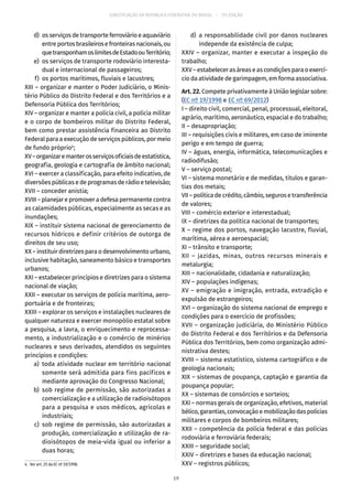 CONSTITUIÇÃO DA REPÚBLICA FEDERATIVA DO BRASIL – 51ª EDIÇÃO
	 d)	 osserviçosdetransporteferroviárioeaquaviário
entreportosbrasileirosefronteirasnacionais,ou
quetransponhamoslimitesdeEstadoouTerritório;
	 e)	 os serviços de transporte rodoviário interesta-
dual e internacional de passageiros;
	 f)	 os portos marítimos, fluviais e lacustres;
XIII – organizar e manter o Poder Judiciário, o Minis-
tério Público do Distrito Federal e dos Territórios e a
Defensoria Pública dos Territórios;
XIV – organizar e manter a polícia civil, a polícia militar
e o corpo de bombeiros militar do Distrito Federal,
bem como prestar assistência financeira ao Distrito
Federal para a execução de serviços públicos, por meio
de fundo próprio4
;
XV–organizaremanterosserviçosoficiaisdeestatística,
geografia, geologia e cartografia de âmbito nacional;
XVI – exercer a classificação, para efeito indicativo, de
diversões públicas e de programas de rádio e televisão;
XVII – conceder anistia;
XVIII – planejar e promover a defesa permanente contra
as calamidades públicas, especialmente as secas e as
inundações;
XIX – instituir sistema nacional de gerenciamento de
recursos hídricos e definir critérios de outorga de
direitos de seu uso;
XX – instituir diretrizes para o desenvolvimento urbano,
inclusive habitação, saneamento básico e transportes
urbanos;
XXI – estabelecer princípios e diretrizes para o sistema
nacional de viação;
XXII – executar os serviços de polícia marítima, aero-
portuária e de fronteiras;
XXIII – explorar os serviços e instalações nucleares de
qualquer natureza e exercer monopólio estatal sobre
a pesquisa, a lavra, o enriquecimento e reprocessa-
mento, a industrialização e o comércio de minérios
nucleares e seus derivados, atendidos os seguintes
princípios e condições:
	 a)	toda atividade nuclear em território nacional
somente será admitida para fins pacíficos e
mediante aprovação do Congresso Nacional;
	 b)	sob regime de permissão, são autorizadas a
comercialização e a utilização de radioisótopos
para a pesquisa e usos médicos, agrícolas e
industriais;
	 c)	sob regime de permissão, são autorizadas a
produção, comercialização e utilização de ra-
dioisótopos de meia-vida igual ou inferior a
duas horas;
4.  Ver art. 25 da EC nº 19/1998.
	 d)	a responsabilidade civil por danos nucleares
independe da existência de culpa;
XXIV – organizar, manter e executar a inspeção do
trabalho;
XXV–estabelecerasáreaseascondiçõesparaoexercí-
cio da atividade de garimpagem, em forma associativa.
Art.22.Compete privativamente à União legislar sobre:
(EC nº 19/1998 e EC nº 69/2012)
I – direito civil, comercial, penal, processual, eleitoral,
agrário, marítimo, aeronáutico, espacial e do trabalho;
II – desapropriação;
III – requisições civis e militares, em caso de iminente
perigo e em tempo de guerra;
IV – águas, energia, informática, telecomunicações e
radiodifusão;
V – serviço postal;
VI – sistema monetário e de medidas, títulos e garan-
tias dos metais;
VII – política de crédito, câmbio, seguros e transferência
de valores;
VIII – comércio exterior e interestadual;
IX – diretrizes da política nacional de transportes;
X – regime dos portos, navegação lacustre, fluvial,
marítima, aérea e aeroespacial;
XI – trânsito e transporte;
XII – jazidas, minas, outros recursos minerais e
metalurgia;
XIII – nacionalidade, cidadania e naturalização;
XIV – populações indígenas;
XV – emigração e imigração, entrada, extradição e
expulsão de estrangeiros;
XVI – organização do sistema nacional de emprego e
condições para o exercício de profissões;
XVII – organização judiciária, do Ministério Público
do Distrito Federal e dos Territórios e da Defensoria
Pública dos Territórios, bem como organização admi-
nistrativa destes;
XVIII – sistema estatístico, sistema cartográfico e de
geologia nacionais;
XIX – sistemas de poupança, captação e garantia da
poupança popular;
XX – sistemas de consórcios e sorteios;
XXI – normas gerais de organização, efetivos, material
bélico,garantias,convocaçãoemobilizaçãodaspolícias
militares e corpos de bombeiros militares;
XXII – competência da polícia federal e das polícias
rodoviária e ferroviária federais;
XXIII – seguridade social;
XXIV – diretrizes e bases da educação nacional;
XXV – registros públicos;
19
 