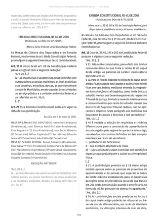CONSTITUIÇÃO DA REPÚBLICA FEDERATIVA DO BRASIL – 51ª EDIÇÃO
especiais, destinados aos órgãos dos Poderes Legislativo
e Judiciário e do Ministério Público, ser-lhes-ão entregues
até o dia 20 de cada mês, na forma da lei complementar
a que se refere o art. 165, § 9º.”
EMENDA CONSTITUCIONAL Nº 46, DE 2005
(Publicada no DOU de 6/5/2005)
Altera o inciso IV do art. 20 da Constituição Federal.
As Mesas da Câmara dos Deputados e do Senado
Federal, nos termos do art. 60 da Constituição Federal,
promulgam a seguinte Emenda ao texto constitucional:
Art. 1º O inciso IV do art. 20 da Constituição Federal
passa a vigorar com a seguinte redação:
“Art. 20. [...]
IV–asilhasfluviaiselacustresnaszonaslimítrofescom
outros países; as praias marítimas; as ilhas oceânicas
e as costeiras, excluídas, destas, as que contenham
a sede de Municípios, exceto aquelas áreas afetadas
ao serviço público e a unidade ambiental federal, e
as referidas no art. 26, II;
[...]”
Art. 2º Esta Emenda Constitucional entra em vigor na
data de sua publicação.
Brasília, em 5 de maio de 2005.
MESA DA CÂMARA DOS DEPUTADOS: Severino Cavalcanti
(Presidente), José Thomaz Nonô (1º Vice-Presidente),
Ciro Nogueira (2º Vice-Presidente), Inocêncio Oliveira
(1º Secretário), Nilton Capixaba (2º Secretário), Eduardo
Gomes (3º Secretário), João Caldas (4º Secretário).
MESA DO SENADO FEDERAL: Renan Calheiros (Presidente),
Tião Viana (1º Vice-Presidente), Antero Paes de Barros (2º
Vice-Presidente), Efraim Morais (1º Secretário), João Alberto
Souza (2º Secretário), Paulo Octávio (3º Secretário), Eduardo
Siqueira Campos (4º Secretário).
REDAÇÃO ANTERIOR
“Art. 20. [...]
IV – as ilhas fluviais e lacustres nas zonas limítrofes com
outros países; as praias marítimas; as ilhas oceânicas
e as costeiras, excluídas, destas, as áreas referidas no
art. 26, II;”
EMENDA CONSTITUCIONAL Nº 47, DE 2005
(Publicada no DOU de 6/7/2005)
Altera os arts. 37, 40, 195 e 201 da Constituição Federal, para
dispor sobre a previdência social, e dá outras providências.
As Mesas da Câmara dos Deputados e do Senado
Federal, nos termos do § 3º do art. 60 da Constitui-
ção Federal, promulgam a seguinte Emenda ao texto
constitucional:
Art.1ºOs arts. 37, 40, 195 e 201 da Constituição Federal
passam a vigorar com a seguinte redação:
“Art. 37. [...]
§ 11. Não serão computadas, para efeito dos limites
remuneratórios de que trata o inciso XI do caput
deste artigo, as parcelas de caráter indenizatório
previstas em lei.
§ 12.ParaosfinsdodispostonoincisoXIdocaputdeste
artigo, fica facultado aos Estados e ao Distrito Federal
fixar, em seu âmbito, mediante emenda às respecti-
vas Constituições e Lei Orgânica, como limite único, o
subsídio mensal dos Desembargadores do respectivo
Tribunal de Justiça, limitado a noventa inteiros e vinte
e cinco centésimos por cento do subsídio mensal dos
Ministros do Supremo Tribunal Federal, não se apli-
cando o disposto neste parágrafo aos subsídios dos
Deputados Estaduais e Distritais e dos Vereadores.”
“Art. 40. [...]
§ 4º É vedada a adoção de requisitos e critérios
diferenciados para a concessão de aposentadoria
aos abrangidos pelo regime de que trata este artigo,
ressalvados, nos termos definidos em leis comple-
mentares, os casos de servidores:
I – portadores de deficiência;
II – que exerçam atividades de risco;
III – cujas atividades sejam exercidas sob condições
especiais que prejudiquem a saúde ou a integridade
física.
[...]
§ 21. A contribuição prevista no § 18 deste artigo
incidirá apenas sobre as parcelas de proventos de
aposentadoria e de pensão que superem o dobro
do limite máximo estabelecido para os benefícios
do regime geral de previdência social de que trata o
art. 201 desta Constituição, quando o beneficiário, na
forma da lei, for portador de doença incapacitante.”
“Art. 195. [...]
§ 9º As contribuições sociais previstas no inciso I
do caput deste artigo poderão ter alíquotas ou ba-
ses de cálculo diferenciadas, em razão da atividade
econômica, da utilização intensiva de mão de obra,
190
 