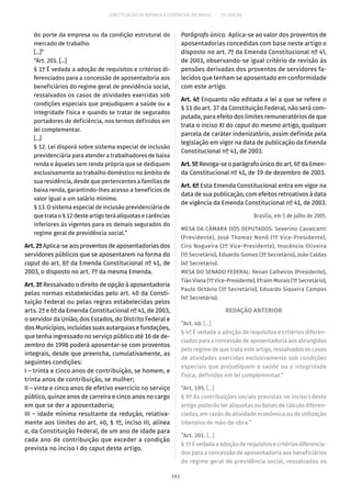 CONSTITUIÇÃO DA REPÚBLICA FEDERATIVA DO BRASIL – 51ª EDIÇÃO
do porte da empresa ou da condição estrutural do
mercado de trabalho.
[...]”
“Art. 201. [...]
§ 1º É vedada a adoção de requisitos e critérios di-
ferenciados para a concessão de aposentadoria aos
beneficiários do regime geral de previdência social,
ressalvados os casos de atividades exercidas sob
condições especiais que prejudiquem a saúde ou a
integridade física e quando se tratar de segurados
portadores de deficiência, nos termos definidos em
lei complementar.
[...]
§ 12. Lei disporá sobre sistema especial de inclusão
previdenciária para atender a trabalhadores de baixa
renda e àqueles sem renda própria que se dediquem
exclusivamente ao trabalho doméstico no âmbito de
sua residência, desde que pertencentes a famílias de
baixa renda, garantindo-lhes acesso a benefícios de
valor igual a um salário mínimo.
§ 13. O sistema especial de inclusão previdenciária de
que trata o § 12 deste artigo terá alíquotas e carências
inferiores às vigentes para os demais segurados do
regime geral de previdência social.”
Art. 2º Aplica-se aos proventos de aposentadorias dos
servidores públicos que se aposentarem na forma do
caput do art. 6º da Emenda Constitucional nº 41, de
2003, o disposto no art. 7º da mesma Emenda.
Art. 3º Ressalvado o direito de opção à aposentadoria
pelas normas estabelecidas pelo art. 40 da Consti-
tuição Federal ou pelas regras estabelecidas pelos
arts. 2º e 6º da Emenda Constitucional nº 41, de 2003,
o servidor da União, dos Estados, do Distrito Federal e
dos Municípios, incluídas suas autarquias e fundações,
que tenha ingressado no serviço público até 16 de de-
zembro de 1998 poderá aposentar-se com proventos
integrais, desde que preencha, cumulativamente, as
seguintes condições:
I – trinta e cinco anos de contribuição, se homem, e
trinta anos de contribuição, se mulher;
II – vinte e cinco anos de efetivo exercício no serviço
público, quinze anos de carreira e cinco anos no cargo
em que se der a aposentadoria;
III – idade mínima resultante da redução, relativa-
mente aos limites do art. 40, § 1º, inciso III, alínea
a, da Constituição Federal, de um ano de idade para
cada ano de contribuição que exceder a condição
prevista no inciso I do caput deste artigo.
Parágrafo único. Aplica-se ao valor dos proventos de
aposentadorias concedidas com base neste artigo o
disposto no art. 7º da Emenda Constitucional nº 41,
de 2003, observando-se igual critério de revisão às
pensões derivadas dos proventos de servidores fa-
lecidos que tenham se aposentado em conformidade
com este artigo.
Art. 4º Enquanto não editada a lei a que se refere o
§ 11 do art. 37 da Constituição Federal, não será com-
putada, para efeito dos limites remuneratórios de que
trata o inciso XI do caput do mesmo artigo, qualquer
parcela de caráter indenizatório, assim definida pela
legislação em vigor na data de publicação da Emenda
Constitucional nº 41, de 2003.
Art.5ºRevoga-se o parágrafo único do art. 6º da Emen-
da Constitucional nº 41, de 19 de dezembro de 2003.
Art. 6º Esta Emenda Constitucional entra em vigor na
data de sua publicação, com efeitos retroativos à data
de vigência da Emenda Constitucional nº 41, de 2003.
Brasília, em 5 de julho de 2005.
MESA DA CÂMARA DOS DEPUTADOS: Severino Cavalcanti
(Presidente), José Thomaz Nonô (1º Vice-Presidente),
Ciro Nogueira (2º Vice-Presidente), Inocêncio Oliveira
(1º Secretário), Eduardo Gomes (3º Secretário), João Caldas
(4º Secretário).
MESA DO SENADO FEDERAL: Renan Calheiros (Presidente),
Tião Viana (1º Vice-Presidente), Efraim Morais (1º Secretário),
Paulo Octávio (3º Secretário), Eduardo Siqueira Campos
(4º Secretário).
REDAÇÃO ANTERIOR
“Art. 40. [...]
§ 4º É vedada a adoção de requisitos e critérios diferen-
ciadosparaaconcessãodeaposentadoriaaosabrangidos
pelo regime de que trata este artigo, ressalvados os casos
de atividades exercidas exclusivamente sob condições
especiais que prejudiquem a saúde ou a integridade
física, definidos em lei complementar.”
“Art. 195. [...]
§ 9º As contribuições sociais previstas no inciso I deste
artigo poderão ter alíquotas ou bases de cálculo diferen-
ciadas, em razão da atividade econômica ou da utilização
intensiva de mão de obra.”
“Art. 201. [...]
§ 1ºÉvedadaaadoçãoderequisitosecritériosdiferencia-
dos para a concessão de aposentadoria aos beneficiários
do regime geral de previdência social, ressalvados os
191
 