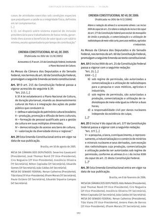 CONSTITUIÇÃO DA REPÚBLICA FEDERATIVA DO BRASIL – 51ª EDIÇÃO
casos de atividades exercidas sob condições especiais
queprejudiquemasaúdeouaintegridadefísica,definidos
em lei complementar.
[...]
§ 12. Lei disporá sobre sistema especial de inclusão
previdenciária para trabalhadores de baixa renda, garan-
tindo-lhes acesso a benefícios de valor igual a um salário
mínimo,excetoaposentadoriaportempodecontribuição.”
EMENDA CONSTITUCIONAL Nº 48, DE 2005
(Publicada no DOU de 11/8/2005)
Acrescentao§ 3ºaoart. 215daConstituiçãoFederal,instituindo
o Plano Nacional de Cultura.
As Mesas da Câmara dos Deputados e do Senado
Federal, nos termos do art. 60 da Constituição Federal,
promulgam a seguinte Emenda ao texto constitucional:
Art. 1º O art. 215 da Constituição Federal passa a
vigorar acrescido do seguinte § 3º:
“Art. 215. [...]
§ 3º A lei estabelecerá o Plano Nacional de Cultura,
de duração plurianual, visando ao desenvolvimento
cultural do País e à integração das ações do poder
público que conduzem à:
I–defesaevalorizaçãodopatrimônioculturalbrasileiro;
II – produção, promoção e difusão de bens culturais;
III – formação de pessoal qualificado para a gestão
da cultura em suas múltiplas dimensões;
IV – democratização do acesso aos bens de cultura;
V – valorização da diversidade étnica e regional.”
Art. 2º Esta Emenda Constitucional entra em vigor na
data de sua publicação.
Brasília, em 10 de agosto de 2005.
MESA DA CÂMARA DOS DEPUTADOS: Severino Cavalcanti
(Presidente), José Thomaz Nonô (1º Vice-Presidente),
Ciro Nogueira (2º Vice-Presidente), Inocêncio Oliveira
(1º Secretário), Nilton Capixaba (2º Secretário), Eduardo
Gomes (3º Secretário), João Caldas (4º Secretário).
MESA DO SENADO FEDERAL: Renan Calheiros (Presidente),
Tião Viana (1º Vice-Presidente), Efraim Morais (1º Secretário),
Paulo Octávio (3º Secretário), Eduardo Siqueira Campos
(4º Secretário).
EMENDA CONSTITUCIONAL Nº 49, DE 2006
(Publicada no DOU de 9/2/2006)
Altera a redação da alínea b e acrescenta alínea c ao inciso
XXIIIdocaputdoart. 21ealteraaredaçãodoincisoVdocaput
doart. 177daConstituiçãoFederalparaexcluirdomonopólio
da União a produção, a comercialização e a utilização de
radioisótoposdemeia-vidacurta,parausosmédicos,agrícolas
e industriais.
As Mesas da Câmara dos Deputados e do Senado
Federal, nos termos do art. 60 da Constituição Federal,
promulgam a seguinte Emenda ao texto constitucional:
Art. 1º O inciso XXIII do art. 21 da Constituição Federal
passa a vigorar com a seguinte redação:
“Art. 21. [...]
XXIII – [...]
	 b)	 sob regime de permissão, são autorizadas a
comercialização e a utilização de radioisótopos
para a pesquisa e usos médicos, agrícolas e
industriais;
	 c)	 sob regime de permissão, são autorizadas a
produção, comercialização e utilização de ra-
dioisótoposdemeia-vidaigualouinferioraduas
horas;
	 d)	 a responsabilidade civil por danos nucleares
independe da existência de culpa;
[...]”
Art. 2º O inciso V do caput do art. 177 da Constituição
Federal passa a vigorar com a seguinte redação:
“Art. 177. [...]
V – a pesquisa, a lavra, o enriquecimento, o reproces-
samento, a industrialização e o comércio de minérios
e minerais nucleares e seus derivados, com exceção
dos radioisótopos cuja produção, comercialização
e utilização poderão ser autorizadas sob regime de
permissão, conforme as alíneas b e c do inciso XXIII
do caput do art. 21 desta Constituição Federal.
[...]”
Art. 3º Esta Emenda Constitucional entra em vigor na
data de sua publicação.
Brasília, em 8 de fevereiro de 2006.
MESA DA CÂMARA DOS DEPUTADOS: Aldo Rebelo (Presidente),
José Thomaz Nonô (1º Vice-Presidente), Ciro Nogueira
(2º Vice-Presidente), Inocêncio Oliveira (1º Secretário),
Nilton Capixaba (2º Secretário), João Caldas (4º Secretário).
MESA DO SENADO FEDERAL: Renan Calheiros (Presidente),
Tião Viana (1º Vice-Presidente), Antero Paes de Barros
(2º Vice-Presidente), Efraim Morais (1º Secretário), João
192
 