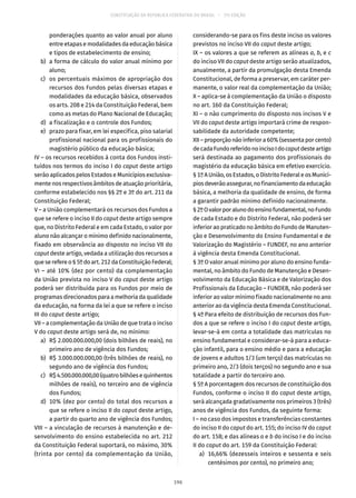 CONSTITUIÇÃO DA REPÚBLICA FEDERATIVA DO BRASIL – 51ª EDIÇÃO
ponderações quanto ao valor anual por aluno
entre etapas e modalidades da educação básica
e tipos de estabelecimento de ensino;
	 b)	 a forma de cálculo do valor anual mínimo por
aluno;
	 c)	 os percentuais máximos de apropriação dos
recursos dos Fundos pelas diversas etapas e
modalidades da educação básica, observados
os arts. 208 e 214 da Constituição Federal, bem
como as metas do Plano Nacional de Educação;
	 d)	 a fiscalização e o controle dos Fundos;
	 e)	 prazo para fixar, em lei específica, piso salarial
profissional nacional para os profissionais do
magistério público da educação básica;
IV – os recursos recebidos à conta dos Fundos insti-
tuídos nos termos do inciso I do caput deste artigo
serão aplicados pelos Estados e Municípios exclusiva-
mente nos respectivos âmbitos de atuação prioritária,
conforme estabelecido nos §§ 2º e 3º do art. 211 da
Constituição Federal;
V – a União complementará os recursos dos Fundos a
que se refere o inciso II do caput deste artigo sempre
que, no Distrito Federal e em cada Estado, o valor por
aluno não alcançar o mínimo definido nacionalmente,
fixado em observância ao disposto no inciso VII do
caput deste artigo, vedada a utilização dos recursos a
queserefereo§ 5ºdoart. 212daConstituiçãoFederal;
VI – até 10% (dez por cento) da complementação
da União prevista no inciso V do caput deste artigo
poderá ser distribuída para os Fundos por meio de
programas direcionados para a melhoria da qualidade
da educação, na forma da lei a que se refere o inciso
III do caput deste artigo;
VII – a complementação da União de que trata o inciso
V do caput deste artigo será de, no mínimo:
	 a)	 R$ 2.000.000.000,00 (dois bilhões de reais), no
primeiro ano de vigência dos Fundos;
	 b)	 R$ 3.000.000.000,00 (três bilhões de reais), no
segundo ano de vigência dos Fundos;
	 c)	 R$4.500.000.000,00(quatrobilhõesequinhentos
milhões de reais), no terceiro ano de vigência
dos Fundos;
	 d)	 10% (dez por cento) do total dos recursos a
que se refere o inciso II do caput deste artigo,
a partir do quarto ano de vigência dos Fundos;
VIII – a vinculação de recursos à manutenção e de-
senvolvimento do ensino estabelecida no art. 212
da Constituição Federal suportará, no máximo, 30%
(trinta por cento) da complementação da União,
considerando-se para os fins deste inciso os valores
previstos no inciso VII do caput deste artigo;
IX – os valores a que se referem as alíneas a, b, e c
do inciso VII do caput deste artigo serão atualizados,
anualmente, a partir da promulgação desta Emenda
Constitucional, de forma a preservar, em caráter per-
manente, o valor real da complementação da União;
X – aplica-se à complementação da União o disposto
no art. 160 da Constituição Federal;
XI – o não cumprimento do disposto nos incisos V e
VII do caput deste artigo importará crime de respon-
sabilidade da autoridade competente;
XII – proporção não inferior a 60% (sessenta por cento)
decadaFundoreferidonoincisoIdocaputdesteartigo
será destinada ao pagamento dos profissionais do
magistério da educação básica em efetivo exercício.
§ 1º A União, os Estados, o Distrito Federal e os Municí-
piosdeverãoassegurar,nofinanciamentodaeducação
básica, a melhoria da qualidade de ensino, de forma
a garantir padrão mínimo definido nacionalmente.
§ 2ºOvalorporalunodoensinofundamental,noFundo
de cada Estado e do Distrito Federal, não poderá ser
inferior ao praticado no âmbito do Fundo de Manuten-
ção e Desenvolvimento do Ensino Fundamental e de
Valorização do Magistério – FUNDEF, no ano anterior
à vigência desta Emenda Constitucional.
§ 3º O valor anual mínimo por aluno do ensino funda-
mental, no âmbito do Fundo de Manutenção e Desen-
volvimento da Educação Básica e de Valorização dos
Profissionais da Educação – FUNDEB, não poderá ser
inferior ao valor mínimo fixado nacionalmente no ano
anterior ao da vigência desta Emenda Constitucional.
§ 4º Para efeito de distribuição de recursos dos Fun-
dos a que se refere o inciso I do caput deste artigo,
levar-se-á em conta a totalidade das matrículas no
ensino fundamental e considerar-se-á para a educa-
ção infantil, para o ensino médio e para a educação
de jovens e adultos 1/3 (um terço) das matrículas no
primeiro ano, 2/3 (dois terços) no segundo ano e sua
totalidade a partir do terceiro ano.
§ 5º A porcentagem dos recursos de constituição dos
Fundos, conforme o inciso II do caput deste artigo,
será alcançada gradativamente nos primeiros 3 (três)
anos de vigência dos Fundos, da seguinte forma:
I – no caso dos impostos e transferências constantes
do inciso II do caput do art. 155; do inciso IV do caput
do art. 158; e das alíneas a e b do inciso I e do inciso
II do caput do art. 159 da Constituição Federal:
	 a)	 16,66% (dezesseis inteiros e sessenta e seis
centésimos por cento), no primeiro ano;
196
 
