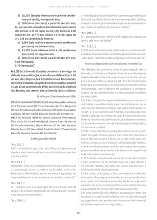 CONSTITUIÇÃO DA REPÚBLICA FEDERATIVA DO BRASIL – 51ª EDIÇÃO
	 b)	 18,33% (dezoito inteiros e trinta e três centési-
mos por cento), no segundo ano;
	 c)	 20% (vinte por cento), a partir do terceiro ano;
II – no caso dos impostos e transferências constantes
dos incisos I e III do caput do art. 155; do inciso II do
caput do art. 157; e dos incisos II e III do caput do
art. 158 da Constituição Federal:
	 a)	 6,66% (seis inteiros e sessenta e seis centésimos
por cento), no primeiro ano;
	 b)	 13,33% (treze inteiros e trinta e três centésimos
por cento), no segundo ano;
	 c)	 20% (vinte por cento), a partir do terceiro ano.
§ 6º (Revogado.)
§ 7º (Revogado.)”
Art. 3º Esta Emenda Constitucional entra em vigor na
data de sua publicação, mantidos os efeitos do art. 60
do Ato das Disposições Constitucionais Transitórias,
conforme estabelecido pela Emenda Constitucional nº
14, de 12 de setembro de 1996, até o início da vigência
dos Fundos, nos termos desta Emenda Constitucional.
Brasília, em 19 de dezembro de 2006.
MESA DA CÂMARA DOS DEPUTADOS: Aldo Rebelo (Presidente),
José Thomaz Nonô (1º Vice-Presidente), Ciro Nogueira
(2º Vice-Presidente), Inocêncio Oliveira (1º Secretário), Nilton
Capixaba (2º Secretário), Eduardo Gomes (3º Secretário).
MESA DO SENADO FEDERAL: Renan Calheiros (Presidente),
Tião Viana (1º Vice-Presidente), Antero Paes de Barros
(2º Vice-Presidente), Efraim Morais (1º Secretário), João
Alberto Souza (2º Secretário), Paulo Octávio (3º Secretário),
Eduardo Siqueira Campos (4º Secretário).
REDAÇÃO ANTERIOR
“Art. 7º [...]
XXV – assistência gratuita aos filhos e dependentes
desde o nascimento até seis anos de idade em creches
e pré-escolas;”
“Art. 23. [...]
Parágrafo único. Lei complementar fixará normas para
a cooperação entre a União e os Estados, o Distrito
Federal e os Municípios, tendo em vista o equilíbrio do
desenvolvimento e do bem-estar em âmbito nacional.”
“Art. 30. [...]
VI – manter, com a cooperação técnica e financeira da
União e do Estado, programas de educação pré-escolar
e de ensino fundamental;”
“Art. 206. [...]
V – valorização dos profissionais do ensino, garantidos, na
forma da lei, planos de carreira para o magistério público,
com piso salarial profissional e ingresso exclusivamente
por concurso público de provas e títulos;”
“Art. 208. [...]
IV – atendimento em creche e pré-escola às crianças de
zero a seis anos de idade;”
“Art. 212. [...]
§ 5º O ensino fundamental público terá como fonte adi-
cional de financiamento a contribuição social do salário-
-educação, recolhida pelas empresas, na forma da lei.”
Ato das Disposições Constitucionais Transitórias
“Art. 60. Nos dez primeiros anos da promulgação desta
Emenda, os Estados, o Distrito Federal e os Municípios
destinarão não menos de sessenta por cento dos recur-
sos a que se refere o caput do art. 212 da Constituição
Federal, à manutenção e ao desenvolvimento do ensino
fundamental, com o objetivo de assegurar a universa-
lização de seu atendimento e a remuneração condigna
do magistério.
§ 1º A distribuição de responsabilidades e recursos entre
os Estados e seus Municípios a ser concretizada com parte
dos recursos definidos neste artigo, na forma do disposto
no art. 211 da Constituição Federal, é assegurada me-
diante a criação, no âmbito de cada Estado e do Distrito
Federal, de um Fundo de Manutenção e Desenvolvimento
do Ensino Fundamental e de Valorização do Magistério,
de natureza contábil.
§ 2º O Fundo referido no parágrafo anterior será consti-
tuído por, pelo menos, quinze por cento dos recursos a
que se referem os arts. 155, inciso II; 158, inciso IV; e 159,
inciso I, alíneas a e b; e inciso II, da Constituição Federal,
e será distribuído entre cada Estado e seus Municípios,
proporcionalmente ao número de alunos nas respectivas
redes de ensino fundamental.
§ 3º A União complementará os recursos dos Fundos
a que se refere o § 1º, sempre que, em cada Estado e
no Distrito Federal, seu valor por aluno não alcançar o
mínimo definido nacionalmente.
§ 4º A União, os Estados, o Distrito Federal e os Municí-
pios ajustarão progressivamente, em um prazo de cinco
anos, suas contribuições ao Fundo, de forma a garantir
um valor por aluno correspondente a um padrão mínimo
de qualidade de ensino, definido nacionalmente.
§ 5º Uma proporção não inferior a sessenta por cento dos
recursos de cada Fundo referido no § 1º será destinada
ao pagamento dos professores do ensino fundamental
em efetivo exercício no magistério.
197
 