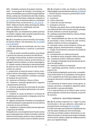 CONSTITUIÇÃO DA REPÚBLICA FEDERATIVA DO BRASIL – 51ª EDIÇÃO
XXVI – atividades nucleares de qualquer natureza;
XXVII – normas gerais de licitação e contratação, em
todas as modalidades, para as administrações públicas
diretas, autárquicas e fundacionais da União, Estados,
Distrito Federal e Municípios, obedecido o disposto no
art. 37, XXI, e para as empresas públicas e sociedades
de economia mista, nos termos do art. 173, § 1º, III;
XXVIII – defesa territorial, defesa aeroespacial, defesa
marítima, defesa civil e mobilização nacional;
XXIX – propaganda comercial.
Parágrafo único. Lei complementar poderá autorizar
os Estados a legislar sobre questões específicas das
matérias relacionadas neste artigo.
Art. 23. É competência comum da União, dos Estados,
do Distrito Federal e dos Municípios: (EC nº 53/2006
e EC nº 85/2015)
I – zelar pela guarda da Constituição, das leis e das
instituições democráticas e conservar o patrimônio
público;
II – cuidar da saúde e assistência pública, da proteção
e garantia das pessoas portadoras de deficiência;
III – proteger os documentos, as obras e outros bens de
valor histórico, artístico e cultural, os monumentos, as
paisagens naturais notáveis e os sítios arqueológicos;
IV–impediraevasão,adestruiçãoeadescaracterização
de obras de arte e de outros bens de valor histórico,
artístico ou cultural;
V – proporcionar os meios de acesso à cultura, à edu-
cação, à ciência, à tecnologia, à pesquisa e à inovação;
VI – proteger o meio ambiente e combater a poluição
em qualquer de suas formas;
VII – preservar as florestas, a fauna e a flora;
VIII – fomentar a produção agropecuária e organizar
o abastecimento alimentar;
IX – promover programas de construção de moradias
e a melhoria das condições habitacionais e de sanea-
mento básico;
X – combater as causas da pobreza e os fatores de
marginalização, promovendo a integração social dos
setores desfavorecidos;
XI – registrar, acompanhar e fiscalizar as concessões de
direitos de pesquisa e exploração de recursos hídricos
e minerais em seus territórios;
XII – estabelecer e implantar política de educação para
a segurança do trânsito.
Parágrafo único. Leis complementares fixarão normas
para acooperaçãoentreaUniãoeos Estados,oDistrito
Federal e os Municípios, tendo em vista o equilíbrio do
desenvolvimento e do bem-estar em âmbito nacional.
Art. 24. Compete à União, aos Estados e ao Distrito
Federallegislarconcorrentementesobre:(ECnº 85/2015)
I – direito tributário, financeiro, penitenciário, econô-
mico e urbanístico;
II – orçamento;
III – juntas comerciais;
IV – custas dos serviços forenses;
V – produção e consumo;
VI – florestas, caça, pesca, fauna, conservação da natu-
reza, defesa do solo e dos recursos naturais, proteção
do meio ambiente e controle da poluição;
VII–proteçãoaopatrimôniohistórico,cultural,artístico,
turístico e paisagístico;
VIII – responsabilidade por dano ao meio ambiente,
ao consumidor, a bens e direitos de valor artístico,
estético, histórico, turístico e paisagístico;
IX – educação, cultura, ensino, desporto, ciência, tec-
nologia, pesquisa, desenvolvimento e inovação;
X – criação, funcionamento e processo do juizado de
pequenas causas;
XI – procedimentos em matéria processual;
XII – previdência social, proteção e defesa da saúde;
XIII – assistência jurídica e defensoria pública;
XIV – proteção e integração social das pessoas porta-
doras de deficiência;
XV – proteção à infância e à juventude;
XVI – organização, garantias, direitos e deveres das
polícias civis.
§ 1º No âmbito da legislação concorrente, a competên-
cia da União limitar-se-á a estabelecer normas gerais.
§ 2º A competência da União para legislar sobre nor-
mas gerais não exclui a competência suplementar dos
Estados.
§ 3º Inexistindo lei federal sobre normas gerais, os
Estados exercerão a competência legislativa plena,
para atender a suas peculiaridades.
§ 4º A superveniência de lei federal sobre normas
gerais suspende a eficácia da lei estadual, no que lhe
for contrário.
CAPÍTULO III – DOS ESTADOS FEDERADOS
Art. 25. Os Estados organizam-se e regem-se pelas
Constituições e leis que adotarem, observados os
princípios desta Constituição. (EC nº 5/1995)
§ 1º São reservadas aos Estados as competências que
não lhes sejam vedadas por esta Constituição.
§ 2º Cabe aos Estados explorar diretamente, ou me-
diante concessão, os serviços locais de gás canalizado,
na forma da lei, vedada a edição de medida provisória
para a sua regulamentação.
20
 