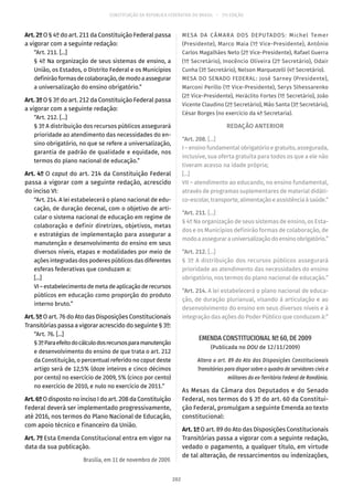 CONSTITUIÇÃO DA REPÚBLICA FEDERATIVA DO BRASIL – 51ª EDIÇÃO
Art. 2º O § 4º do art. 211 da Constituição Federal passa
a vigorar com a seguinte redação:
“Art. 211. [...]
§ 4º Na organização de seus sistemas de ensino, a
União, os Estados, o Distrito Federal e os Municípios
definirãoformasdecolaboração,demodoaassegurar
a universalização do ensino obrigatório.”
Art. 3º O § 3º do art. 212 da Constituição Federal passa
a vigorar com a seguinte redação:
“Art. 212. [...]
§ 3º A distribuição dos recursos públicos assegurará
prioridade ao atendimento das necessidades do en-
sino obrigatório, no que se refere a universalização,
garantia de padrão de qualidade e equidade, nos
termos do plano nacional de educação.”
Art. 4º O caput do art. 214 da Constituição Federal
passa a vigorar com a seguinte redação, acrescido
do inciso VI:
“Art. 214. A lei estabelecerá o plano nacional de edu-
cação, de duração decenal, com o objetivo de arti-
cular o sistema nacional de educação em regime de
colaboração e definir diretrizes, objetivos, metas
e estratégias de implementação para assegurar a
manutenção e desenvolvimento do ensino em seus
diversos níveis, etapas e modalidades por meio de
ações integradas dos poderes públicos das diferentes
esferas federativas que conduzam a:
[...]
VI–estabelecimentodemetadeaplicaçãoderecursos
públicos em educação como proporção do produto
interno bruto.”
Art. 5º O art. 76 do Ato das Disposições Constitucionais
Transitórias passa a vigorar acrescido do seguinte § 3º:
“Art. 76. [...]
§ 3ºParaefeitodocálculodosrecursosparamanutenção
e desenvolvimento do ensino de que trata o art. 212
da Constituição, o percentual referido no caput deste
artigo será de 12,5% (doze inteiros e cinco décimos
por cento) no exercício de 2009, 5% (cinco por cento)
no exercício de 2010, e nulo no exercício de 2011.”
Art.6ºO disposto no inciso I do art. 208 da Constituição
Federal deverá ser implementado progressivamente,
até 2016, nos termos do Plano Nacional de Educação,
com apoio técnico e financeiro da União.
Art. 7º Esta Emenda Constitucional entra em vigor na
data da sua publicação.
Brasília, em 11 de novembro de 2009.
MESA DA CÂMARA DOS DEPUTADOS: Michel Temer
(Presidente), Marco Maia (1º Vice-Presidente), Antônio
Carlos Magalhães Neto (2º Vice-Presidente), Rafael Guerra
(1º Secretário), Inocêncio Oliveira (2º Secretário), Odair
Cunha (3º Secretário), Nelson Marquezelli (4º Secretário).
MESA DO SENADO FEDERAL: José Sarney (Presidente),
Marconi Perillo (1º Vice-Presidente), Serys Slhessarenko
(2º Vice-Presidente), Heráclito Fortes (1º Secretário), João
Vicente Claudino (2º Secretário), Mão Santa (3º Secretário),
César Borges (no exercício da 4ª Secretaria).
REDAÇÃO ANTERIOR
“Art. 208. [...]
I – ensino fundamental obrigatório e gratuito, assegurada,
inclusive, sua oferta gratuita para todos os que a ele não
tiveram acesso na idade própria;
[...]
VII – atendimento ao educando, no ensino fundamental,
através de programas suplementares de material didáti-
co-escolar,transporte,alimentaçãoeassistênciaàsaúde.”
“Art. 211. [...]
§ 4º Na organização de seus sistemas de ensino, os Esta-
dos e os Municípios definirão formas de colaboração, de
modoaassegurarauniversalizaçãodoensinoobrigatório.”
“Art. 212. [...]
§ 3º A distribuição dos recursos públicos assegurará
prioridade ao atendimento das necessidades do ensino
obrigatório, nos termos do plano nacional de educação.”
“Art. 214. A lei estabelecerá o plano nacional de educa-
ção, de duração plurianual, visando à articulação e ao
desenvolvimento do ensino em seus diversos níveis e à
integração das ações do Poder Público que conduzam à:”
EMENDA CONSTITUCIONAL Nº 60, DE 2009
(Publicada no DOU de 12/11/2009)
Altera o art. 89 do Ato das Disposições Constitucionais
Transitórias para dispor sobre o quadro de servidores civis e
militares do ex-Território Federal de Rondônia.
As Mesas da Câmara dos Deputados e do Senado
Federal, nos termos do § 3º do art. 60 da Constitui-
ção Federal, promulgam a seguinte Emenda ao texto
constitucional:
Art. 1º O art. 89 do Ato das Disposições Constitucionais
Transitórias passa a vigorar com a seguinte redação,
vedado o pagamento, a qualquer título, em virtude
de tal alteração, de ressarcimentos ou indenizações,
202
 