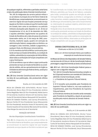 CONSTITUIÇÃO DA REPÚBLICA FEDERATIVA DO BRASIL – 51ª EDIÇÃO
de qualquer espécie, referentes a períodos anteriores
à data de publicação desta Emenda Constitucional:
“Art. 89. Os integrantes da carreira policial militar e
os servidores municipais do ex-Território Federal de
Rondônia que, comprovadamente, se encontravam no
exercício regular de suas funções prestando serviço
àquele ex-Território na data em que foi transformado
em Estado, bem como os servidores e os policiais
militares alcançados pelo disposto no art. 36 da Lei
Complementar nº 41, de 22 de dezembro de 1981,
e aqueles admitidos regularmente nos quadros do
Estado de Rondônia até a data de posse do primeiro
Governador eleito, em 15 de março de 1987, cons-
tituirão, mediante opção, quadro em extinção da
administração federal, assegurados os direitos e as
vantagens a eles inerentes, vedado o pagamento, a
qualquer título, de diferenças remuneratórias.
§ 1º Os membros da Polícia Militar continuarão pres-
tando serviços ao Estado de Rondônia, na condição de
cedidos, submetidos às corporações da Polícia Militar,
observadas as atribuições de função compatíveis com
o grau hierárquico.
§ 2º Os servidores a que se refere o caput continuarão
prestando serviços ao Estado de Rondônia na condi-
ção de cedidos, até seu aproveitamento em órgão ou
entidade da administração federal direta, autárquica
ou fundacional.”
Art. 2º Esta Emenda Constitucional entra em vigor
na data de sua publicação, não produzindo efeitos
retroativos.
Brasília, em 11 de novembro de 2009.
MESA DA CÂMARA DOS DEPUTADOS: Michel Temer
(Presidente), Marco Maia (1º Vice-Presidente), Antônio
Carlos Magalhães Neto (2º Vice-Presidente), Rafael Guerra
(1º Secretário), Inocêncio Oliveira (2º Secretário), Odair
Cunha (3º Secretário), Nelson Marquezelli (4º Secretário).
MESA DO SENADO FEDERAL: José Sarney (Presidente),
Marconi Perillo (1º Vice-Presidente), Serys Slhessarenko
(2º Vice-Presidente), Heráclito Fortes (1º Secretário), João
Vicente Claudino (2º Secretário), Mão Santa (3º Secretário),
César Borges (no exercício da 4ª Secretaria).
REDAÇÃO ANTERIOR
Ato das Disposições Constitucionais Transitórias
“Art. 89. Os integrantes da carreira policial militar do
ex-Território Federal de Rondônia, que comprovadamente
se encontravam no exercício regular de suas funções
prestando serviços àquele ex-Território na data em que
foi transformado em Estado, bem como os Policiais
Militares admitidos por força de lei federal, custeados
pela União, constituirão quadro em extinção da admi-
nistração federal, assegurados os direitos e vantagens
a eles inerentes, vedado o pagamento, a qualquer título,
de diferenças remuneratórias, bem como ressarcimentos
ou indenizações de qualquer espécie, anteriores à pro-
mulgação desta Emenda.
Parágrafo único. Os servidores da carreira policial militar
continuarão prestando serviços ao Estado de Rondônia
na condição de cedidos, submetidos às disposições legais
e regulamentares a que estão sujeitas as corporações da
respectiva Polícia Militar, observadas as atribuições de
função compatíveis com seu grau hierárquico.”
EMENDA CONSTITUCIONAL Nº 61, DE 2009
(Publicada no DOU de 12/11/2009)
Altera o art. 103-B da Constituição Federal, para modificar a
composição do Conselho Nacional de Justiça.
AsMesasdaCâmaradosDeputadosedoSenadoFederal,
nos termos do § 3º do art. 60 da Constituição Federal,
promulgam a seguinte Emenda ao texto constitucional:
Art. 1º O art. 103-B da Constituição Federal passa a
vigorar com a seguinte redação:
“Art. 103-B. O Conselho Nacional de Justiça compõe-se
de 15 (quinze) membros com mandato de 2 (dois) anos,
admitida 1 (uma) recondução, sendo:
I – o Presidente do Supremo Tribunal Federal;
[...]
§ 1º O Conselho será presidido pelo Presidente do
Supremo Tribunal Federal e, nas suas ausências e
impedimentos, pelo Vice-Presidente do Supremo
Tribunal Federal.
§ 2ºOsdemaismembrosdoConselhoserãonomeados
pelo Presidente da República, depois de aprovada a
escolha pela maioria absoluta do Senado Federal.
[...]”
Art. 2º Esta Emenda Constitucional entra em vigor na
data de sua publicação.
Brasília, em 11 de novembro de 2009.
MESA DA CÂMARA DOS DEPUTADOS: Michel Temer
(Presidente), Marco Maia (1º Vice-Presidente), Antônio
Carlos Magalhães Neto (2º Vice-Presidente), Rafael Guerra
(1º Secretário), Inocêncio Oliveira (2º Secretário), Odair
Cunha (3º Secretário), Nelson Marquezelli (4º Secretário).
MESA DO SENADO FEDERAL: José Sarney (Presidente),
Marconi Perillo (1º Vice-Presidente), Serys Slhessarenko
203
 