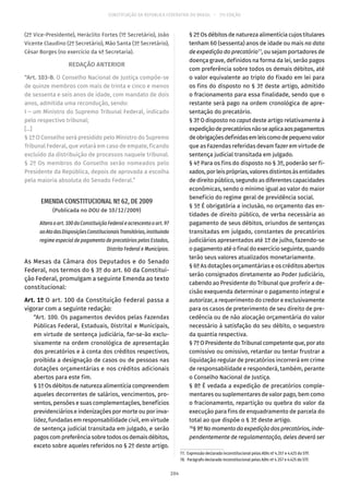 CONSTITUIÇÃO DA REPÚBLICA FEDERATIVA DO BRASIL – 51ª EDIÇÃO
(2º Vice-Presidente), Heráclito Fortes (1º Secretário), João
Vicente Claudino (2º Secretário), Mão Santa (3º Secretário),
César Borges (no exercício da 4ª Secretaria).
REDAÇÃO ANTERIOR
“Art. 103-B. O Conselho Nacional de Justiça compõe-se
de quinze membros com mais de trinta e cinco e menos
de sessenta e seis anos de idade, com mandato de dois
anos, admitida uma recondução, sendo:
I – um Ministro do Supremo Tribunal Federal, indicado
pelo respectivo tribunal;
[...]
§ 1º O Conselho será presidido pelo Ministro do Supremo
Tribunal Federal, que votará em caso de empate, ficando
excluído da distribuição de processos naquele tribunal.
§ 2º Os membros do Conselho serão nomeados pelo
Presidente da República, depois de aprovada a escolha
pela maioria absoluta do Senado Federal.”
EMENDA CONSTITUCIONAL Nº 62, DE 2009
(Publicada no DOU de 10/12/2009)
Alteraoart. 100daConstituiçãoFederaleacrescentaoart. 97
aoAtodasDisposiçõesConstitucionaisTransitórias,instituindo
regime especial de pagamento de precatórios pelos Estados,
Distrito Federal e Municípios.
As Mesas da Câmara dos Deputados e do Senado
Federal, nos termos do § 3º do art. 60 da Constitui-
ção Federal, promulgam a seguinte Emenda ao texto
constitucional:
Art. 1º O art. 100 da Constituição Federal passa a
vigorar com a seguinte redação:
“Art. 100. Os pagamentos devidos pelas Fazendas
Públicas Federal, Estaduais, Distrital e Municipais,
em virtude de sentença judiciária, far-se-ão exclu-
sivamente na ordem cronológica de apresentação
dos precatórios e à conta dos créditos respectivos,
proibida a designação de casos ou de pessoas nas
dotações orçamentárias e nos créditos adicionais
abertos para este fim.
§ 1º Os débitos de natureza alimentícia compreendem
aqueles decorrentes de salários, vencimentos, pro-
ventos, pensões e suas complementações, benefícios
previdenciários e indenizações por morte ou por inva-
lidez, fundadas em responsabilidade civil, em virtude
de sentença judicial transitada em julgado, e serão
pagos com preferência sobre todos os demais débitos,
exceto sobre aqueles referidos no § 2º deste artigo.
§ 2º Os débitos de natureza alimentícia cujos titulares
tenham 60 (sessenta) anos de idade ou mais na data
de expedição do precatório77
, ou sejam portadores de
doença grave, definidos na forma da lei, serão pagos
com preferência sobre todos os demais débitos, até
o valor equivalente ao triplo do fixado em lei para
os fins do disposto no § 3º deste artigo, admitido
o fracionamento para essa finalidade, sendo que o
restante será pago na ordem cronológica de apre-
sentação do precatório.
§ 3º O disposto no caput deste artigo relativamente à
expediçãodeprecatóriosnãoseaplicaaospagamentos
deobrigaçõesdefinidasemleiscomodepequenovalor
que as Fazendas referidas devam fazer em virtude de
sentença judicial transitada em julgado.
§ 4º Para os fins do disposto no § 3º, poderão ser fi-
xados, por leis próprias, valores distintos às entidades
de direito público, segundo as diferentes capacidades
econômicas, sendo o mínimo igual ao valor do maior
benefício do regime geral de previdência social.
§ 5º É obrigatória a inclusão, no orçamento das en-
tidades de direito público, de verba necessária ao
pagamento de seus débitos, oriundos de sentenças
transitadas em julgado, constantes de precatórios
judiciários apresentados até 1º de julho, fazendo-se
o pagamento até o final do exercício seguinte, quando
terão seus valores atualizados monetariamente.
§ 6º As dotações orçamentárias e os créditos abertos
serão consignados diretamente ao Poder Judiciário,
cabendo ao Presidente do Tribunal que proferir a de-
cisão exequenda determinar o pagamento integral e
autorizar, a requerimento do credor e exclusivamente
para os casos de preterimento de seu direito de pre-
cedência ou de não alocação orçamentária do valor
necessário à satisfação do seu débito, o sequestro
da quantia respectiva.
§ 7º O Presidente do Tribunal competente que, por ato
comissivo ou omissivo, retardar ou tentar frustrar a
liquidação regular de precatórios incorrerá em crime
de responsabilidade e responderá, também, perante
o Conselho Nacional de Justiça.
§ 8º É vedada a expedição de precatórios comple-
mentares ou suplementares de valor pago, bem como
o fracionamento, repartição ou quebra do valor da
execução para fins de enquadramento de parcela do
total ao que dispõe o § 3º deste artigo.
78
§ 9ºNomomentodaexpediçãodosprecatórios,inde-
pendentemente de regulamentação, deles deverá ser
77.  Expressão declarada inconstitucional pelas ADIs nº 4.357 e 4.425 do STF.
78.  Parágrafo declarado inconstitucional pelas ADIs nº 4.357 e 4.425 do STF.
204
 