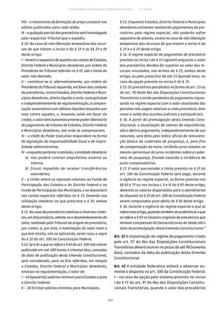 CONSTITUIÇÃO DA REPÚBLICA FEDERATIVA DO BRASIL – 51ª EDIÇÃO
VIII – o mecanismo de formação de preço constará nos
editais publicados para cada leilão;
IX–aquitaçãoparcialdosprecatóriosseráhomologada
pelo respectivo Tribunal que o expediu.
§ 10. No caso de não liberação tempestiva dos recur-
sos de que tratam o inciso II do § 1º e os §§ 2º e 6º
deste artigo:
I–haveráosequestrodequantianascontasdeEstados,
Distrito Federal e Municípios devedores, por ordem do
Presidente do Tribunal referido no § 4º, até o limite do
valor não liberado;
II – constituir-se-á, alternativamente, por ordem do
PresidentedoTribunalrequerido,emfavordoscredores
de precatórios, contra Estados, Distrito Federal e Muni-
cípios devedores, direito líquido e certo, autoaplicável
e independentemente de regulamentação, à compen-
sação automática com débitos líquidos lançados por
esta contra aqueles, e, havendo saldo em favor do
credor, o valor terá automaticamente poder liberatório
do pagamento de tributos de Estados, Distrito Federal
e Municípios devedores, até onde se compensarem;
III – o chefe do Poder Executivo responderá na forma
da legislação de responsabilidade fiscal e de impro-
bidade administrativa;
IV–enquantoperduraraomissão,aentidadedevedora:
	 a)	 não poderá contrair empréstimo externo ou
interno;
	 b)	 ficará impedida de receber transferências
voluntárias;
V – a União reterá os repasses relativos ao Fundo de
Participação dos Estados e do Distrito Federal e ao
Fundo de Participação dos Municípios, e os depositará
nas contas especiais referidas no § 1º, devendo sua
utilização obedecer ao que prescreve o § 5º, ambos
deste artigo.
§ 11. No caso de precatórios relativos a diversos credo-
res,emlitisconsórcio,admite-seodesmembramentodo
valor, realizado pelo Tribunal de origem do precatório,
por credor, e, por este, a habilitação do valor total a
que tem direito, não se aplicando, neste caso, a regra
do § 3º do art. 100 da Constituição Federal.
§ 12.Sealeiaqueserefereo§ 4ºdoart. 100nãoestiver
publicada em até 180 (cento e oitenta) dias, contados
da data de publicação desta Emenda Constitucional,
será considerado, para os fins referidos, em relação
a Estados, Distrito Federal e Municípios devedores,
omissos na regulamentação, o valor de:
I – 40 (quarenta) salários mínimos para Estados e para
o Distrito Federal;
II – 30 (trinta) salários mínimos para Municípios.
§ 13. Enquanto Estados, Distrito Federal e Municípios
devedores estiverem realizando pagamentos de pre-
catórios pelo regime especial, não poderão sofrer
sequestro de valores, exceto no caso de não liberação
tempestiva dos recursos de que tratam o inciso II do
§ 1º e o § 2º deste artigo.
§ 14. O regime especial de pagamento de precatório
previsto no inciso I do § 1º vigorará enquanto o valor
dos precatórios devidos for superior ao valor dos re-
cursos vinculados, nos termos do § 2º, ambos deste
artigo, ou pelo prazo fixo de até 15 (quinze) anos, no
caso da opção prevista no inciso II do § 1º.
§ 15. Os precatórios parcelados na forma do art. 33 ou
do art. 78 deste Ato das Disposições Constitucionais
Transitórias e ainda pendentes de pagamento ingres-
sarão no regime especial com o valor atualizado das
parcelas não pagas relativas a cada precatório, bem
como o saldo dos acordos judiciais e extrajudiciais.
§ 16. A partir da promulgação desta Emenda Cons-
titucional, a atualização de valores de requisitórios,
até o efetivo pagamento, independentemente de sua
natureza, será feita pelo índice oficial de remunera-
ção básica da caderneta de poupança, e, para fins
de compensação da mora, incidirão juros simples no
mesmo percentual de juros incidentes sobre a cader-
neta de poupança, ficando excluída a incidência de
juros compensatórios.
§ 17. O valor que exceder o limite previsto no § 2º do
art. 100 da Constituição Federal será pago, durante
a vigência do regime especial, na forma prevista nos
§§ 6º e 7º ou nos incisos I, II e III do § 8º deste artigo,
devendo os valores dispendidos para o atendimento
do disposto no § 2º do art. 100 da Constituição Federal
serem computados para efeito do § 6º deste artigo.
§ 18. Durante a vigência do regime especial a que se
refereesteartigo,gozarãotambémdapreferênciaaque
se refere o § 6º os titulares originais de precatórios que
tenham completado 60 (sessenta) anos de idade até a
data da promulgação desta Emenda Constitucional.”
Art. 3º A implantação do regime de pagamento criado
pelo art. 97 do Ato das Disposições Constitucionais
Transitórias deverá ocorrer no prazo de até 90 (noventa
dias), contados da data da publicação desta Emenda
Constitucional.
Art. 4º A entidade federativa voltará a observar so-
mente o disposto no art. 100 da Constituição Federal:
I – no caso de opção pelo sistema previsto no inciso
I do § 1º do art. 97 do Ato das Disposições Constitu-
cionais Transitórias, quando o valor dos precatórios
207
 