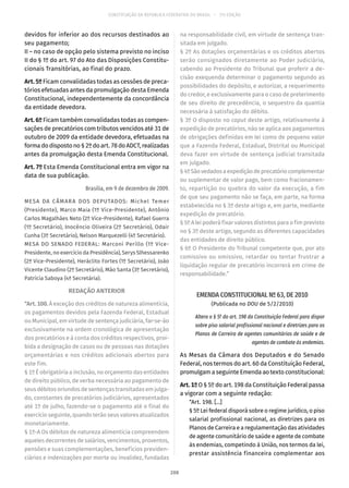 CONSTITUIÇÃO DA REPÚBLICA FEDERATIVA DO BRASIL – 51ª EDIÇÃO
devidos for inferior ao dos recursos destinados ao
seu pagamento;
II – no caso de opção pelo sistema previsto no inciso
II do § 1º do art. 97 do Ato das Disposições Constitu-
cionais Transitórias, ao final do prazo.
Art. 5º Ficam convalidadas todas as cessões de preca-
tórios efetuadas antes da promulgação desta Emenda
Constitucional, independentemente da concordância
da entidade devedora.
Art. 6º Ficam também convalidadas todas as compen-
sações de precatórios com tributos vencidos até 31 de
outubro de 2009 da entidade devedora, efetuadas na
formadodispostono§ 2ºdoart. 78doADCT,realizadas
antes da promulgação desta Emenda Constitucional.
Art. 7º Esta Emenda Constitucional entra em vigor na
data de sua publicação.
Brasília, em 9 de dezembro de 2009.
MESA DA CÂMARA DOS DEPUTADOS: Michel Temer
(Presidente), Marco Maia (1º Vice-Presidente), Antônio
Carlos Magalhães Neto (2º Vice-Presidente), Rafael Guerra
(1º Secretário), Inocêncio Oliveira (2º Secretário), Odair
Cunha (3º Secretário), Nelson Marquezelli (4º Secretário).
MESA DO SENADO FEDERAL: Marconi Perillo (1º Vice-
Presidente, no exercício da Presidência), Serys Slhessarenko
(2ª Vice-Presidente), Heráclito Fortes (1º Secretário), João
Vicente Claudino (2º Secretário), Mão Santa (3º Secretário),
Patrícia Saboya (4ª Secretária).
REDAÇÃO ANTERIOR
“Art. 100. À exceção dos créditos de natureza alimentícia,
os pagamentos devidos pela Fazenda Federal, Estadual
ou Municipal, em virtude de sentença judiciária, far-se-ão
exclusivamente na ordem cronológica de apresentação
dos precatórios e à conta dos créditos respectivos, proi-
bida a designação de casos ou de pessoas nas dotações
orçamentárias e nos créditos adicionais abertos para
este fim.
§ 1º É obrigatória a inclusão, no orçamento das entidades
de direito público, de verba necessária ao pagamento de
seus débitos oriundos de sentenças transitadas em julga-
do, constantes de precatórios judiciários, apresentados
até 1º de julho, fazendo-se o pagamento até o final do
exercício seguinte, quando terão seus valores atualizados
monetariamente.
§ 1º-A Os débitos de natureza alimentícia compreendem
aqueles decorrentes de salários, vencimentos, proventos,
pensões e suas complementações, benefícios previden-
ciários e indenizações por morte ou invalidez, fundadas
na responsabilidade civil, em virtude de sentença tran-
sitada em julgado.
§ 2º As dotações orçamentárias e os créditos abertos
serão consignados diretamente ao Poder Judiciário,
cabendo ao Presidente do Tribunal que proferir a de-
cisão exequenda determinar o pagamento segundo as
possibilidades do depósito, e autorizar, a requerimento
do credor, e exclusivamente para o caso de preterimento
de seu direito de precedência, o sequestro da quantia
necessária à satisfação do débito.
§ 3º O disposto no caput deste artigo, relativamente à
expedição de precatórios, não se aplica aos pagamentos
de obrigações definidas em lei como de pequeno valor
que a Fazenda Federal, Estadual, Distrital ou Municipal
deva fazer em virtude de sentença judicial transitada
em julgado.
§ 4ºSãovedadosaexpediçãodeprecatóriocomplementar
ou suplementar de valor pago, bem como fracionamen-
to, repartição ou quebra do valor da execução, a fim
de que seu pagamento não se faça, em parte, na forma
estabelecida no § 3º deste artigo e, em parte, mediante
expedição de precatório.
§ 5º A lei poderá fixar valores distintos para o fim previsto
no § 3º deste artigo, segundo as diferentes capacidades
das entidades de direito público.
§ 6º O Presidente do Tribunal competente que, por ato
comissivo ou omissivo, retardar ou tentar frustrar a
liquidação regular de precatório incorrerá em crime de
responsabilidade.”
EMENDA CONSTITUCIONAL Nº 63, DE 2010
(Publicada no DOU de 5/2/2010)
Altera o § 5º do art. 198 da Constituição Federal para dispor
sobre piso salarial profissional nacional e diretrizes para os
Planos de Carreira de agentes comunitários de saúde e de
agentes de combate às endemias.
As Mesas da Câmara dos Deputados e do Senado
Federal, nos termos do art. 60 da Constituição Federal,
promulgam a seguinte Emenda ao texto constitucional:
Art. 1º O § 5º do art. 198 da Constituição Federal passa
a vigorar com a seguinte redação:
“Art. 198. [...]
§ 5º Lei federal disporá sobre o regime jurídico, o piso
salarial profissional nacional, as diretrizes para os
Planos de Carreira e a regulamentação das atividades
de agente comunitário de saúde e agente de combate
às endemias, competindo à União, nos termos da lei,
prestar assistência financeira complementar aos
208
 