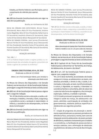 CONSTITUIÇÃO DA REPÚBLICA FEDERATIVA DO BRASIL – 51ª EDIÇÃO
Estados, ao Distrito Federal e aos Municípios, para o
cumprimento do referido piso salarial.
[...]”
Art. 2º Esta Emenda Constitucional entra em vigor na
data de sua publicação.
Brasília, em 4 de fevereiro de 2010.
MESA DA CÂMARA DOS DEPUTADOS: Michel Temer
(Presidente), Marco Maia (1º Vice-Presidente), Antônio
Carlos Magalhães Neto (2º Vice-Presidente), Rafael Guerra
(1º Secretário), Inocêncio Oliveira (2º Secretário), Odair
Cunha (3º Secretário), Nelson Marquezelli (4º Secretário).
MESA DO SENADO FEDERAL: José Sarney (Presidente),
Marconi Perillo (1º Vice-Presidente), Serys Slhessarenko
(2ª Vice-Presidente), Heráclito Fortes (1º Secretário), João
Vicente Claudino (2º Secretário), Mão Santa (3º Secretário),
Patrícia Saboya (4ª Secretária).
REDAÇÃO ANTERIOR
“Art. 198. [...]
§ 5º Lei federal disporá sobre o regime jurídico e a re-
gulamentação das atividades de agente comunitário de
saúde e agente de combate às endemias.”
EMENDA CONSTITUCIONAL Nº 64, DE 2010
(Publicada no DOU de 5/2/2010)
Altera o art. 6º da Constituição Federal, para introduzir a
alimentação como direito social.
As Mesas da Câmara dos Deputados e do Senado
Federal, nos termos do art. 60 da Constituição Federal,
promulgam a seguinte Emenda ao texto constitucional:
Art.1ºO art. 6º da Constituição Federal passa a vigorar
com a seguinte redação:
“Art. 6º São direitos sociais a educação, a saúde, a ali-
mentação, o trabalho, a moradia, o lazer, a segurança,
a previdência social, a proteção à maternidade e à
infância, a assistência aos desamparados, na forma
desta Constituição.”
Art. 2º Esta Emenda Constitucional entra em vigor na
data de sua publicação.
Brasília, em 4 de fevereiro de 2010.
MESADACÂMARADOSDEPUTADOS:MichelTemer(Presidente),
Marco Maia (1º Vice-Presidente), Antônio Carlos Magalhães
Neto (2º Vice-Presidente), Rafael Guerra (1º Secretário),
Inocêncio Oliveira (2º Secretário),OdairCunha(3ºSecretário),
Nelson Marquezelli (4º Secretário).
MESA DO SENADO FEDERAL: José Sarney (Presidente),
Marconi Perillo (1º Vice-Presidente), Serys Slhessarenko
(2ª Vice-Presidente), Heráclito Fortes (1º Secretário), João
Vicente Claudino (2º Secretário), Mão Santa (3º Secretário),
Patrícia Saboya (4ª Secretária).
REDAÇÃO ANTERIOR
“Art. 6º São direitos sociais a educação, a saúde, o traba-
lho, a moradia, o lazer, a segurança, a previdência social,
a proteção à maternidade e à infância, a assistência aos
desamparados, na forma desta Constituição.”
EMENDA CONSTITUCIONAL Nº 65, DE 2010
(Publicada no DOU de 14/7/2010)
AlteraadenominaçãodoCapítuloVIIdoTítuloVIIIdaConstituição
Federal e modifica o seu art. 227, para cuidar dos interesses
da juventude.
As Mesas da Câmara dos Deputados e do Senado
Federal, nos termos do art. 60 da Constituição Federal,
promulgam a seguinte Emenda ao texto constitucional:
Art. 1º O Capítulo VII do Título VIII da Constituição
Federal passa a denominar-se “Da Família, da Criança,
do Adolescente, do Jovem e do Idoso”.
Art. 2º O art. 227 da Constituição Federal passa a
vigorar com a seguinte redação:
“Art. 227. É dever da família, da sociedade e do Estado
assegurar à criança, ao adolescente e ao jovem, com
absoluta prioridade, o direito à vida, à saúde, à ali-
mentação, à educação, ao lazer, à profissionalização,
à cultura, à dignidade, ao respeito, à liberdade e à
convivência familiar e comunitária, além de colocá-los
a salvo de toda forma de negligência, discriminação,
exploração, violência, crueldade e opressão.
§ 1º O Estado promoverá programas de assistência
integral à saúde da criança, do adolescente e do
jovem, admitida a participação de entidades não
governamentais, mediante políticas específicas e
obedecendo aos seguintes preceitos:
[...]
II – criação de programas de prevenção e atendi-
mento especializado para as pessoas portadoras de
deficiência física, sensorial ou mental, bem como de
integração social do adolescente e do jovem portador
dedeficiência,medianteotreinamentoparaotrabalho
e a convivência, e a facilitação do acesso aos bens e
serviços coletivos, com a eliminação de obstáculos
arquitetônicos e de todas as formas de discriminação.
[...]
209
 