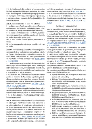 CONSTITUIÇÃO DA REPÚBLICA FEDERATIVA DO BRASIL – 51ª EDIÇÃO
§ 3º Os Estados poderão, mediante lei complementar,
instituir regiões metropolitanas, aglomerações urba-
nas e microrregiões, constituídas por agrupamentos
de municípios limítrofes, para integrar a organização,
o planejamento e a execução de funções públicas de
interesse comum.
Art. 26. Incluem-se entre os bens dos Estados:
I – as águas superficiais ou subterrâneas, fluentes,
emergentes e em depósito, ressalvadas, neste caso,
na forma da lei, as decorrentes de obras da União;
II – as áreas, nas ilhas oceânicas e costeiras, que esti-
verem no seu domínio, excluídas aquelas sob domínio
da União, Municípios ou terceiros;
III – as ilhas fluviais e lacustres não pertencentes à
União;
IV – as terras devolutas não compreendidas entre as
da União.
Art.27.OnúmerodeDeputadosàAssembleiaLegislativa
corresponderá ao triplo da representação do Estado
na Câmara dos Deputados e, atingido o número de
trinta e seis, será acrescido de tantos quantos forem
os Deputados Federais acima de doze. (EC nº 1/1992
e EC nº 19/1998)
§ 1º Será de quatro anos o mandato dos Deputados Es-
taduais,aplicando-se-lhesasregrasdestaConstituição
sobre sistema eleitoral, inviolabilidade, imunidades,
remuneração,perdademandato,licença,impedimentos
e incorporação às Forças Armadas.
§ 2º O subsídio dos Deputados Estaduais será fixado
por lei de iniciativa da Assembleia Legislativa, na ra-
zão de, no máximo, setenta e cinco por cento daquele
estabelecido, em espécie, para os Deputados Federais,
observado o que dispõem os arts. 39, § 4º, 57, § 7º,
150, II, 153, III, e 153, § 2º, I.
§ 3º Compete às Assembleias Legislativas dispor sobre
seu regimento interno, polícia e serviços administrati-
vos de sua secretaria, e prover os respectivos cargos.
§ 4º A lei disporá sobre a iniciativa popular no processo
legislativo estadual.
Art. 28. A eleição do Governador e do Vice-Governador
de Estado, para mandato de quatro anos, realizar-se-á
no primeiro domingo de outubro, em primeiro turno, e
no último domingo de outubro, em segundo turno, se
houver, do ano anterior ao do término do mandato de
seus antecessores, e a posse ocorrerá em primeiro de
janeirodoanosubsequente,observado,quantoaomais,
o disposto no art. 77. (EC nº 16/1997 e EC nº 19/1998)
§ 1º Perderá o mandato o Governador que assumir
outro cargo ou função na administração pública direta
ou indireta, ressalvada a posse em virtude de concurso
público e observado o disposto no art. 38, I, IV e V.
§ 2º Os subsídios do Governador, do Vice-Governador
e dos Secretários de Estado serão fixados por lei de
iniciativa da Assembleia Legislativa, observado o que
dispõem os arts. 37, XI, 39, § 4º, 150, II, 153, III, e 153,
§ 2º, I.
CAPÍTULO IV – DOS MUNICÍPIOS
Art. 29. O Município reger-se-á por lei orgânica, votada
em dois turnos, com o interstício mínimo de dez dias,
e aprovada por dois terços dos membros da Câmara
Municipal, que a promulgará, atendidos os princípios
estabelecidos nesta Constituição, na Constituição
do respectivo Estado e os seguintes preceitos: (EC
nº 1/1992, EC nº 16/1997, EC nº 19/1998, EC nº 25/2000
e EC nº 58/2009)
I – eleição do Prefeito, do Vice-Prefeito e dos Verea-
dores, para mandato de quatro anos, mediante pleito
direto e simultâneo realizado em todo o País;
II – eleição do Prefeito e do Vice-Prefeito realizada
no primeiro domingo de outubro do ano anterior ao
término do mandato dos que devam suceder, aplicadas
as regras do art. 77 no caso de Municípios com mais
de duzentos mil eleitores;
III – posse do Prefeito e do Vice-Prefeito no dia 1º de
janeiro do ano subsequente ao da eleição;
IV – para a composição das Câmaras Municipais, será
observado o limite máximo de:
	 a)	 9(nove)Vereadores,nosMunicípiosdeaté15.000
(quinze mil) habitantes;
	 b)	 11 (onze) Vereadores, nos Municípios de mais de
15.000 (quinze mil) habitantes e de até 30.000
(trinta mil) habitantes;
	 c)	 13 (treze) Vereadores, nos Municípios com mais
de 30.000 (trinta mil) habitantes e de até 50.000
(cinquenta mil) habitantes;
	 d)	 15 (quinze) Vereadores, nos Municípios de mais
de 50.000 (cinquenta mil) habitantes e de até
80.000 (oitenta mil) habitantes;
	 e)	17 (dezessete) Vereadores, nos Municípios de
mais de 80.000 (oitenta mil) habitantes e de até
120.000 (cento e vinte mil) habitantes;
	 f)	19 (dezenove) Vereadores, nos Municípios de
mais de 120.000 (cento e vinte mil) habitantes e
de até 160.000 (cento e sessenta mil) habitantes;
	 g)	 21 (vinte e um) Vereadores, nos Municípios de
maisde160.000(centoesessentamil)habitantes
e de até 300.000 (trezentos mil) habitantes;
21
 
