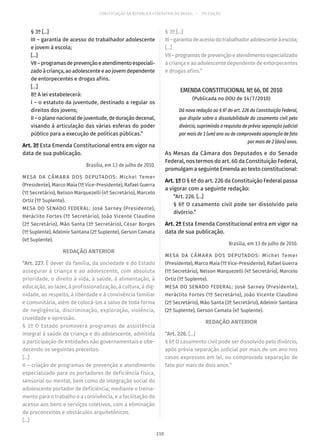 CONSTITUIÇÃO DA REPÚBLICA FEDERATIVA DO BRASIL – 51ª EDIÇÃO
§ 3º [...]
III – garantia de acesso do trabalhador adolescente
e jovem à escola;
[...]
VII–programasdeprevençãoeatendimentoespeciali-
zado à criança, ao adolescente e ao jovem dependente
de entorpecentes e drogas afins.
[...]
8º A lei estabelecerá:
I – o estatuto da juventude, destinado a regular os
direitos dos jovens;
II – o plano nacional de juventude, de duração decenal,
visando à articulação das várias esferas do poder
público para a execução de políticas públicas.”
Art. 3º Esta Emenda Constitucional entra em vigor na
data de sua publicação.
Brasília, em 13 de julho de 2010.
MESA DA CÂMARA DOS DEPUTADOS: Michel Temer
(Presidente), Marco Maia (1º Vice-Presidente), Rafael Guerra
(1º Secretário), Nelson Marquezelli (4º Secretário), Marcelo
Ortiz (1º Suplente).
MESA DO SENADO FEDERAL: José Sarney (Presidente),
Heráclito Fortes (1º Secretário), João Vicente Claudino
(2º Secretário), Mão Santa (3º Secretário), César Borges
(1º Suplente), Adelmir Santana (2º Suplente), Gerson Camata
(4º Suplente).
REDAÇÃO ANTERIOR
“Art. 227. É dever da família, da sociedade e do Estado
assegurar à criança e ao adolescente, com absoluta
prioridade, o direito à vida, à saúde, à alimentação, à
educação, ao lazer, à profissionalização, à cultura, à dig-
nidade, ao respeito, à liberdade e à convivência familiar
e comunitária, além de colocá-los a salvo de toda forma
de negligência, discriminação, exploração, violência,
crueldade e opressão.
§ 1º O Estado promoverá programas de assistência
integral à saúde da criança e do adolescente, admitida
a participação de entidades não governamentais e obe-
decendo os seguintes preceitos:
[...]
II – criação de programas de prevenção e atendimento
especializado para os portadores de deficiência física,
sensorial ou mental, bem como de integração social do
adolescente portador de deficiência, mediante o treina-
mento para o trabalho e a convivência, e a facilitação do
acesso aos bens e serviços coletivos, com a eliminação
de preconceitos e obstáculos arquitetônicos.
[...]
§ 3º [...]
III–garantiadeacessodotrabalhadoradolescenteàescola;
[...]
VII–programasdeprevençãoeatendimentoespecializado
à criança e ao adolescente dependente de entorpecentes
e drogas afins.”
EMENDA CONSTITUCIONAL Nº 66, DE 2010
(Publicada no DOU de 14/7/2010)
Dá nova redação ao § 6º do art. 226 da Constituição Federal,
que dispõe sobre a dissolubilidade do casamento civil pelo
divórcio, suprimindo o requisito de prévia separação judicial
por mais de 1 (um) ano ou de comprovada separação de fato
por mais de 2 (dois) anos.
As Mesas da Câmara dos Deputados e do Senado
Federal, nos termos do art. 60 da Constituição Federal,
promulgam a seguinte Emenda ao texto constitucional:
Art. 1º O § 6º do art. 226 da Constituição Federal passa
a vigorar com a seguinte redação:
“Art. 226. [...]
§ 6º O casamento civil pode ser dissolvido pelo
divórcio.”
Art. 2º Esta Emenda Constitucional entra em vigor na
data de sua publicação.
Brasília, em 13 de julho de 2010.
MESA DA CÂMARA DOS DEPUTADOS: Michel Temer
(Presidente), Marco Maia (1º Vice-Presidente), Rafael Guerra
(1º Secretário), Nelson Marquezelli (4º Secretário), Marcelo
Ortiz (1º Suplente).
MESA DO SENADO FEDERAL: José Sarney (Presidente),
Heráclito Fortes (1º Secretário), João Vicente Claudino
(2º Secretário), Mão Santa (3º Secretário), Adelmir Santana
(2º Suplente), Gerson Camata (4º Suplente).
REDAÇÃO ANTERIOR
“Art. 226. [...]
§ 6º O casamento civil pode ser dissolvido pelo divórcio,
após prévia separação judicial por mais de um ano nos
casos expressos em lei, ou comprovada separação de
fato por mais de dois anos.”
210
 