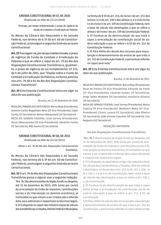 CONSTITUIÇÃO DA REPÚBLICA FEDERATIVA DO BRASIL – 51ª EDIÇÃO
EMENDA CONSTITUCIONAL Nº 67, DE 2010
(Publicada no DOU de 23/12/2010)
Prorroga, por tempo indeterminado, o prazo de vigência do
Fundo de Combate e Erradicação da Pobreza.
As Mesas da Câmara dos Deputados e do Senado
Federal, nos termos do § 3º do art. 60 da Constitui-
ção Federal, promulgam a seguinte Emenda ao texto
constitucional:
Art.1ºProrrogam-se,portempoindeterminado,oprazo
de vigência do Fundo de Combate e Erradicação da
Pobreza a que se refere o caput do art. 79 do Ato das
Disposições Constitucionais Transitórias e, igualmen-
te, o prazo de vigência da Lei Complementar nº 111,
de 6 de julho de 2001, que “Dispõe sobre o Fundo de
Combate e Erradicação da Pobreza, na forma prevista
nos arts. 79, 80 e 81 do Ato das Disposições Constitu-
cionais Transitórias”.
Art. 2º Esta Emenda Constitucional entra em vigor na
data de sua publicação.
Brasília, em 22 de dezembro de 2010.
MESA DA CÂMARA DOS DEPUTADOS: Marco Maia (Presidente),
Antonio Carlos Magalhães Neto (2º Vice-Presidente), Odair
Cunha (3º Secretário), Nelson Marquezelli (4º Secretário).
MESA DO SENADO FEDERAL: José Sarney (Presidente),
Serys Slhessarenko (2ª Vice-Presidente), Heráclito Fortes
(1º Secretário), Mão Santa (3º Secretário).
EMENDA CONSTITUCIONAL Nº 68, DE 2011
(Publicada no DOU de 22/12/2011)
Altera o art. 76 do Ato das Disposições Constitucionais
Transitórias.
As Mesas da Câmara dos Deputados e do Senado
Federal, nos termos do § 3º do art. 60 da Constitui-
ção Federal, promulgam a seguinte Emenda ao texto
constitucional:
Art. 1º O art. 76 do Ato das Disposições Constitucionais
Transitórias passa a vigorar com a seguinte redação:
“Art.76.Sãodesvinculadosdeórgão,fundooudespesa,
até 31 de dezembro de 2015, 20% (vinte por cento)
da arrecadação da União de impostos, contribuições
sociais e de intervenção no domínio econômico, já
instituídos ou que vierem a ser criados até a referida
data, seus adicionais e respectivos acréscimos legais.
§ 1ºOdispostonocaputnãoreduziráabasedecálculo
dastransferênciasaEstados,DistritoFederaleMunicípios,
na forma do § 5º do art. 153, do inciso I do art. 157, dos
incisos I e II do art. 158 e das alíneas a, b e d do inciso
I e do inciso II do art. 159 da Constituição Federal, nem
a base de cálculo das destinações a que se refere a
alínea c do inciso I do art. 159 da Constituição Federal.
§ 2º Excetua-se da desvinculação de que trata o
caput a arrecadação da contribuição social do sa-
lário-educação a que se refere o § 5º do art. 212 da
Constituição Federal.
§ 3º Para efeito do cálculo dos recursos para manu-
tenção e desenvolvimento do ensino de que trata o
art. 212 da Constituição Federal, o percentual referido
no caput será nulo.”
Art. 2º Esta Emenda Constitucional entra em vigor na
data da sua publicação.
Brasília, 21 de dezembro de 2011.
MESA DA CÂMARA DOS DEPUTADOS: Marco Maia (Presidente),
Rose de Freitas (1ª Vice-Presidente), Eduardo da Fonte
(2º Vice-Presidente), Eduardo Gomes (1º Secretário),
Jorge Tadeu Mudalen (2º Secretário), Inocêncio Oliveira
(3º Secretário).
MESA DO SENADO FEDERAL: José Sarney (Presidente), Marta
Suplicy (1ª Vice-Presidente), Waldemir Moka (2º Vice-
Presidente), Cícero Lucena (1º Secretário), João Ribeiro
(2º Secretário), João Vicente Claudino (3º Secretário), Ciro
Nogueira (4º Secretário).
REDAÇÃO ANTERIOR
Ato das Disposições Constitucionais Transitórias
“Art. 76. É desvinculado de órgão, fundo ou despesa, até
31 de dezembro de 2011, 20% (vinte por cento) da arre-
cadação da União de impostos, contribuições sociais e de
intervenção no domínio econômico, já instituídos ou que
vierem a ser criados até a referida data, seus adicionais
e respectivos acréscimos legais.
§ 1º O disposto no caput deste artigo não reduzirá a base
de cálculo das transferências a Estados, Distrito Federal
e Municípios na forma dos arts. 153, § 5º; 157, I; 158, I e
II; e 159, I, a e b; e II, da Constituição, bem como a base
de cálculo das destinações a que se refere o art. 159, I,
c, da Constituição.
§ 2º Excetua-se da desvinculação de que trata o caput
deste artigo a arrecadação da contribuição social do
salário-educação a que se refere o art. 212, § 5º, da
Constituição.
§ 3º Para efeito do cálculo dos recursos para manutenção
e desenvolvimento do ensino de que trata o art. 212 da
Constituição, o percentual referido no caput deste artigo
211
 