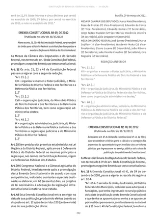 CONSTITUIÇÃO DA REPÚBLICA FEDERATIVA DO BRASIL – 51ª EDIÇÃO
será de 12,5% (doze inteiros e cinco décimos por cento)
no exercício de 2009, 5% (cinco por cento) no exercício
de 2010, e nulo no exercício de 2011.”
EMENDA CONSTITUCIONAL Nº 69, DE 2012
(Publicada no DOU de 30/3/2012)
Alteraosarts. 21,22e48daConstituiçãoFederal,paratransferir
da União para o Distrito Federal as atribuições de organizar e
manter a Defensoria Pública do Distrito Federal.
As Mesas da Câmara dos Deputados e do Senado
Federal, nos termos do art. 60 da Constituição Federal,
promulgam a seguinte Emenda ao texto constitucional:
Art. 1º Os arts. 21, 22 e 48 da Constituição Federal
passam a vigorar com a seguinte redação:
“Art. 21. [...]
XIII – organizar e manter o Poder Judiciário, o Minis-
tério Público do Distrito Federal e dos Territórios e a
Defensoria Pública dos Territórios;
[...]”
“Art. 22. [...]
XVII – organização judiciária, do Ministério Público
do Distrito Federal e dos Territórios e da Defensoria
Pública dos Territórios, bem como organização ad-
ministrativa destes;
[...]”
“Art. 48. [...]
IX – organização administrativa, judiciária, do Minis-
tério Público e da Defensoria Pública da União e dos
Territórios e organização judiciária e do Ministério
Público do Distrito Federal;
[...]”
Art. 2º Sem prejuízo dos preceitos estabelecidos na Lei
Orgânica do Distrito Federal, aplicam-se à Defensoria
Pública do Distrito Federal os mesmos princípios e
regras que, nos termos da Constituição Federal, regem
as Defensorias Públicas dos Estados.
Art. 3º O Congresso Nacional e a Câmara Legislativa do
Distrito Federal, imediatamente após a promulgação
desta Emenda Constitucional e de acordo com suas
competências, instalarão comissões especiais desti-
nadas a elaborar, em 60 (sessenta) dias, os projetos
de lei necessários à adequação da legislação infra-
constitucional à matéria nela tratada.
Art. 4º Esta Emenda Constitucional entra em vigor na
data de sua publicação, produzindo efeitos quanto ao
disposto no art. 1º após decorridos 120 (cento e vinte)
dias de sua publicação oficial.
Brasília, 29 de março de 2012.
MESA DA CÂMARA DOS DEPUTADOS: Marco Maia (Presidente),
Rose de Freitas (1ª Vice-Presidente), Eduardo da Fonte
(2º Vice-Presidente), Eduardo Gomes (1º Secretário),
Jorge Tadeu Mudalen (2º Secretário), Inocêncio Oliveira
(3º Secretário), Júlio Delgado (4º Secretário).
MESA DO SENADO FEDERAL: José Sarney (Presidente), Marta
Suplicy (1ª Vice-Presidente), Waldemir Moka (2º Vice-
Presidente), Cícero Lucena (1º Secretário), João Ribeiro
(2º Secretário), João Vicente Claudino (3º Secretário), Ciro
Nogueira (4º Secretário).
REDAÇÃO ANTERIOR
“Art. 21. [...]
XIII – organizar e manter o Poder Judiciário, o Ministério
Público e a Defensoria Pública do Distrito Federal e dos
Territórios.”
“Art. 22. [...]
XVII – organização judiciária, do Ministério Público e da
Defensoria Pública do Distrito Federal e dos Territórios,
bem como organização administrativa destes;”
“Art. 48. [...]
IX – organização administrativa, judiciária, do Ministério
Público e da Defensoria Pública da União e dos Territó-
rios e organização judiciária, do Ministério Público e da
Defensoria Pública do Distrito Federal;”
EMENDA CONSTITUCIONAL Nº 70, DE 2012
(Publicada no DOU de 30/3/2012)
Acrescenta art. 6º-A à Emenda Constitucional nº 41, de 2003,
para estabelecer critérios para o cálculo e a correção dos
proventos da aposentadoria por invalidez dos servidores
públicos que ingressaram no serviço público até a data da
publicação daquela Emenda Constitucional.
AsMesasdaCâmaradosDeputadosedoSenadoFederal,
nos termos do § 3º do art. 60 da Constituição Federal,
promulgam a seguinte Emenda ao texto constitucional:
Art. 1º A Emenda Constitucional nº 41, de 19 de de-
zembro de 2003, passa a vigorar acrescida do seguinte
art. 6º-A:
“Art.6º-A.OservidordaUnião,dosEstados,doDistrito
Federal e dos Municípios, incluídas suas autarquias e
fundações, que tenha ingressado no serviço público
até a data de publicação desta Emenda Constitucional
e que tenha se aposentado ou venha a se aposentar
por invalidez permanente, com fundamento no inciso I
do § 1º do art. 40 da Constituição Federal, tem direito
212
 