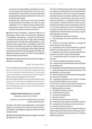 CONSTITUIÇÃO DA REPÚBLICA FEDERATIVA DO BRASIL – 51ª EDIÇÃO
a proventos de aposentadoria calculados com base
na remuneração do cargo efetivo em que se der a
aposentadoria, na forma da lei, não sendo aplicáveis
as disposições constantes dos §§ 3º, 8º e 17 do art. 40
da Constituição Federal.
Parágrafo único. Aplica-se ao valor dos proventos
de aposentadorias concedidas com base no caput
o disposto no art. 7º desta Emenda Constitucional,
observando-se igual critério de revisão às pensões
derivadas dos proventos desses servidores.”
Art. 2º A União, os Estados, o Distrito Federal e os
Municípios, assim como as respectivas autarquias
e fundações, procederão, no prazo de 180 (cento
e oitenta) dias da entrada em vigor desta Emenda
Constitucional, à revisão das aposentadorias, e das
pensões delas decorrentes, concedidas a partir de
1º de janeiro de 2004, com base na redação dada ao
§ 1º do art. 40 da Constituição Federal pela Emenda
Constitucional nº 20, de 15 de dezembro de 1998, com
efeitos financeiros a partir da data de promulgação
desta Emenda Constitucional.
Art. 3º Esta Emenda Constitucional entra em vigor na
data de sua publicação.
Brasília, 29 de março de 2012.
MESA DA CÂMARA DOS DEPUTADOS: Marco Maia (Presidente),
Rose de Freitas (1ª Vice-Presidente), Eduardo da Fonte
(2º Vice-Presidente), Eduardo Gomes (1º Secretário),
Jorge Tadeu Mudalen (2º Secretário), Inocêncio Oliveira
(3º Secretário), Júlio Delgado (4º Secretário).
MESA DO SENADO FEDERAL: José Sarney (Presidente), Marta
Suplicy (1ª Vice-Presidente), Waldemir Moka (2º Vice-
Presidente), Cícero Lucena (1º Secretário), João Ribeiro
(2º Secretário), João Vicente Claudino (3º Secretário), Ciro
Nogueira (4º Secretário).
EMENDA CONSTITUCIONAL Nº 71, DE 2012
(Publicada no DOU de 30/11/2012)
Acrescenta o art. 216-A à Constituição Federal para instituir
o Sistema Nacional de Cultura.
As Mesas da Câmara dos Deputados e do Senado
Federal, nos termos do § 3º do art. 60 da Constitui-
ção Federal, promulgam a seguinte Emenda ao texto
constitucional:
Art.1ºA Constituição Federal passa a vigorar acrescida
do seguinte art. 216-A:
“Art. 216-A. O Sistema Nacional de Cultura, organizado
em regime de colaboração, de forma descentraliza-
da e participativa, institui um processo de gestão e
promoção conjunta de políticas públicas de cultura,
democráticas e permanentes, pactuadas entre os
entes da Federação e a sociedade, tendo por obje-
tivo promover o desenvolvimento humano, social e
econômico com pleno exercício dos direitos culturais.
§ 1º O Sistema Nacional de Cultura fundamenta-se
na política nacional de cultura e nas suas diretrizes,
estabelecidas no Plano Nacional de Cultura, e rege-se
pelos seguintes princípios:
I – diversidade das expressões culturais;
II – universalização do acesso aos bens e serviços
culturais;
III – fomento à produção, difusão e circulação de
conhecimento e bens culturais;
IV – cooperação entre os entes federados, os agentes
públicos e privados atuantes na área cultural;
V – integração e interação na execução das políticas,
programas, projetos e ações desenvolvidas;
VI – complementaridade nos papéis dos agentes
culturais;
VII – transversalidade das políticas culturais;
VIII–autonomiadosentesfederadosedasinstituições
da sociedade civil;
IX–transparênciaecompartilhamentodasinformações;
X – democratização dos processos decisórios com
participação e controle social;
XI – descentralização articulada e pactuada da gestão,
dos recursos e das ações;
XII – ampliação progressiva dos recursos contidos
nos orçamentos públicos para a cultura.
§ 2º Constitui a estrutura do Sistema Nacional de
Cultura, nas respectivas esferas da Federação:
I – órgãos gestores da cultura;
II – conselhos de política cultural;
III – conferências de cultura;
IV – comissões intergestores;
V – planos de cultura;
VI – sistemas de financiamento à cultura;
VII – sistemas de informações e indicadores culturais;
VIII – programas de formação na área da cultura; e
IX – sistemas setoriais de cultura.
§ 3º Lei federal disporá sobre a regulamentação do
Sistema Nacional de Cultura, bem como de sua articu-
lação com os demais sistemas nacionais ou políticas
setoriais de governo.
213
 