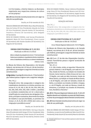 CONSTITUIÇÃO DA REPÚBLICA FEDERATIVA DO BRASIL – 51ª EDIÇÃO
§ 4º Os Estados, o Distrito Federal e os Municípios
organizarão seus respectivos sistemas de cultura
em leis próprias.”
Art. 2º Esta Emenda Constitucional entra em vigor na
data de sua publicação.
Brasília, em 29 de novembro de 2012.
MESA DA CÂMARA DOS DEPUTADOS: Marco Maia (Presidente),
Rose de Freitas (1ª Vice-Presidente), Eduardo da Fonte
(2º Vice-Presidente), Eduardo Gomes (1º Secretário),
Inocêncio Oliveira (3º Secretário), Júlio Delgado
(4º Secretário).
MESA DO SENADO FEDERAL: José Sarney (Presidente),
Waldemir Moka (2º Vice-Presidente), Cícero Lucena
(1º Secretário), João Vicente Claudino (3º Secretário), Ciro
Nogueira (4º Secretário).
EMENDA CONSTITUCIONAL Nº 72, DE 2013
(Publicada no DOU de 3/4/2013)
Alteraaredaçãodoparágrafoúnicodoart. 7º daConstituição
Federal para estabelecer a igualdade de direitos trabalhistas
entreostrabalhadoresdomésticoseosdemaistrabalhadores
urbanos e rurais.
As Mesas da Câmara dos Deputados e do Senado
Federal, nos termos do § 3º do art. 60 da Constitui-
ção Federal, promulgam a seguinte Emenda ao texto
constitucional:
Artigo único. O parágrafo único do art. 7º da Constitui-
ção Federal passa a vigorar com a seguinte redação:
“Art. 7º [...]
Parágrafo único. São assegurados à categoria dos
trabalhadores domésticos os direitos previstos nos
incisos IV, VI, VII, VIII, X, XIII, XV, XVI, XVII, XVIII, XIX,
XXI, XXII, XXIV, XXVI, XXX, XXXI e XXXIII e, atendidas
as condições estabelecidas em lei e observada a
simplificação do cumprimento das obrigações tribu-
tárias, principais e acessórias, decorrentes da relação
de trabalho e suas peculiaridades, os previstos nos
incisos I, II, III, IX, XII, XXV e XXVIII, bem como a sua
integração à previdência social.”
Brasília, em 2 de abril de 2013.
MESA DA CÂMARA DOS DEPUTADOS: Henrique Eduardo
Alves (Presidente), André Vargas (1º Vice-Presidente), Fábio
Faria (2º Vice-Presidente), Simão Sessim (2º Secretário),
Maurício Quintella Lessa (3º Secretário), Antonio Carlos
Biffi (4º Secretário).
MESA DO SENADO FEDERAL: Renan Calheiros (Presidente),
Jorge Viana (1º Vice-Presidente), Romero Jucá (2º Vice-
Presidente), Flexa Ribeiro (1º Secretário), Angela Portela
(2ª Secretária), Ciro Nogueira (3º Secretário), João Vicente
Claudino (4º Secretário).
REDAÇÃO ANTERIOR
“Art. 7º [...]
Parágrafo único. São assegurados à categoria dos tra-
balhadores domésticos os direitos previstos nos incisos
IV, VI, VIII, XV, XVII, XVIII, XIX, XXI e XXIV, bem como a sua
integração à previdência social.”
EMENDA CONSTITUCIONAL Nº 73, DE 201384
(Publicada no DOU de 7/6/2013)
Cria os Tribunais Regionais Federais da 6ª, 7ª, 8ª e 9ª Regiões.
As Mesas da Câmara dos Deputados e do Senado
Federal, nos termos do § 3º do art. 60 da Constitui-
ção Federal, promulgam a seguinte Emenda ao texto
constitucional:
Art. 1º O art. 27 do Ato das Disposições Constitu-
cionais Transitórias passa a vigorar acrescido do
seguinte § 11:
“Art. 27. [...]
§ 11. São criados, ainda, os seguintes Tribunais Re-
gionais Federais: o da 6ª Região, com sede em Curi-
tiba, Estado do Paraná, e jurisdição nos Estados do
Paraná, Santa Catarina e Mato Grosso do Sul; o da
7ª Região, com sede em Belo Horizonte, Estado de
Minas Gerais, e jurisdição no Estado de Minas Gerais;
o da 8ª Região, com sede em Salvador, Estado da
Bahia, e jurisdição nos Estados da Bahia e Sergipe;
e o da 9ª Região, com sede em Manaus, Estado do
Amazonas, e jurisdição nos Estados do Amazonas,
Acre, Rondônia e Roraima.”
Art.2ºOs Tribunais Regionais Federais da 6ª, 7ª, 8ª e 9ª
Regiõesdeverãoserinstaladosnoprazode6(seis)meses,
a contar da promulgação desta Emenda Constitucional.
Art. 3º Esta Emenda Constitucional entra em vigor na
data de sua publicação.
Brasília, em 6 de junho de 2013.
MESA DA CÂMARA DOS DEPUTADOS: André Vargas (1º Vice-
Presidente, no exercício da Presidência), Fábio Faria (2º Vice-
Presidente), Simão Sessim (2º Secretário), Maurício Quintella
84.  A Emenda Constitucional nº 73 teve sua eficácia suspensa em caráter liminar pela
ADI nº 5.017 do STF.
214
 