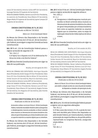 CONSTITUIÇÃO DA REPÚBLICA FEDERATIVA DO BRASIL – 51ª EDIÇÃO
Lessa (3º Secretário), Antonio Carlos Biffi (4º Secretário),
Gonzaga Patriota (1º Suplente de Secretário).
MESA DO SENADO FEDERAL: Romero Jucá (2º Vice-Presidente,
no exercício da Presidência), Flexa Ribeiro (1º Secretário),
Magno Malta (1º Suplente de Secretário), Jayme Campos (2º
Suplente de Secretário).
EMENDA CONSTITUCIONAL Nº 74, DE 2013
(Publicada no DOU de 7/8/2013)
Altera o art. 134 da Constituição Federal.
As Mesas da Câmara dos Deputados e do Senado
Federal, nos termos do § 3º do art. 60 da Constitui-
ção Federal, promulgam a seguinte Emenda ao texto
constitucional:
Art. 1º O art. 134 da Constituição Federal passa a
vigorar acrescido do seguinte § 3º:
“Art. 134 [...]
§ 3º Aplica-se o disposto no § 2º às Defensorias Pú-
blicas da União e do Distrito Federal.”
Art. 2º Esta Emenda Constitucional entra em vigor na
data de sua publicação.
Brasília, em 6 de agosto de 2013.
MESA DA CÂMARA DOS DEPUTADOS: Henrique Eduardo
Alves (Presidente), André Vargas (1º Vice-Presidente), Fábio
Faria (2º Vice-Presidente), Márcio Bittar (1º Secretário),
Simão Sessim (2º Secretário), Maurício Quintella Lessa
(3º Secretário), Antonio Carlos Biffi (4º Secretário).
MESA DO SENADO FEDERAL: Renan Calheiros (Presidente),
Jorge Viana (1º Vice-Presidente), Romero Jucá (2º Vice-
Presidente), Flexa Ribeiro (1º Secretário), Angela Portela
(2ª Secretária), Ciro Nogueira (3º Secretário), João Vicente
Claudino (4º Secretário).
EMENDA CONSTITUCIONAL Nº 75, DE 2013
(Publicada no DOU de 16/10/2013)
Acrescenta a alínea e ao inciso VI do art. 150 da Constituição
Federal,instituindoimunidadetributáriasobreosfonogramas
e videofonogramas musicais produzidos no Brasil contendo
obras musicais ou literomusicais de autores brasileiros e/ou
obrasemgeralinterpretadasporartistasbrasileirosbemcomo
os suportes materiais ou arquivos digitais que os contenham.
As Mesas da Câmara dos Deputados e do Senado
Federal, nos termos do § 3º do art. 60 da Constitui-
ção Federal, promulgam a seguinte Emenda ao texto
constitucional:
Art. 1º O inciso VI do art. 150 da Constituição Federal
passa a vigorar acrescido da seguinte alínea e:
“Art. 150 [...]
VI – [...]
	 e)	 fonogramas e videofonogramas musicais pro-
duzidos no Brasil contendo obras musicais ou
literomusicais de autores brasileiros e/ou obras
em geral interpretadas por artistas brasileiros
bem como os suportes materiais ou arquivos
digitais que os contenham, salvo na etapa de
replicaçãoindustrialdemídiasópticasdeleitura
a laser;
[...]”
Art. 2º Esta Emenda Constitucional entra em vigor na
data de sua publicação.
Brasília, em 15 de outubro de 2013.
MESA DA CÂMARA DOS DEPUTADOS: Henrique Eduardo
Alves (Presidente), André Vargas (1º Vice-Presidente), Fábio
Faria (2º Vice-Presidente), Marcio Bittar (1º Secretário),
Simão Sessim (2º Secretário), Maurício Quintella Lessa
(3º Secretário), Antonio Carlos Biffi (4º Secretário).
MESA DO SENADO FEDERAL: Renan Calheiros (Presidente),
Jorge Viana (1º Vice-Presidente), Romero Jucá (2º Vice-
Presidente), Flexa Ribeiro (1º Secretário), Angela Portela
(2ª Secretária), Ciro Nogueira (3º Secretário).
EMENDA CONSTITUCIONAL Nº 76, DE 2013
(Publicada no DOU de 29/11/2013)
Alterao§ 2ºdoart. 55eo§ 4ºdoart. 66daConstituiçãoFederal,
para abolir a votação secreta nos casos de perda de mandato
de Deputado ou Senador e de apreciação de veto.
As Mesas da Câmara dos Deputados e do Senado
Federal, nos termos do § 3º do art. 60 da Constitui-
ção Federal, promulgam a seguinte Emenda ao texto
constitucional:
Art. 1º Os arts. 55 e 66 da Constituição Federal passam
a vigorar com as seguintes alterações:
“Art. 55. [...]
§ 2º Nos casos dos incisos I, II e VI, a perda do man-
dato será decidida pela Câmara dos Deputados ou
pelo Senado Federal, por maioria absoluta, mediante
provocação da respectiva Mesa ou de partido político
representado no Congresso Nacional, assegurada
ampla defesa.
[...]”
“Art. 66. [...]
215
 