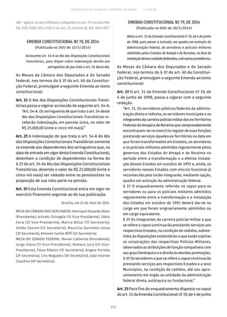 CONSTITUIÇÃO DA REPÚBLICA FEDERATIVA DO BRASIL – 51ª EDIÇÃO
VIII–aplica-seaosmilitaresodispostonoart. 7º,incisosVIII,
XII, XVII, XVIII, XIX e XXV e no art. 37, incisos XI, XIII, XIV e XV;”
EMENDA CONSTITUCIONAL Nº 78, DE 2014
(Publicada no DOU de 15/5/2014)
Acrescenta art. 54-A ao Ato das Disposições Constitucionais
Transitórias, para dispor sobre indenização devida aos
seringueiros de que trata o art. 54 desse Ato.
As Mesas da Câmara dos Deputados e do Senado
Federal, nos termos do § 3º do art. 60 da Constitui-
ção Federal, promulgam a seguinte Emenda ao texto
constitucional:
Art. 1º O Ato das Disposições Constitucionais Transi-
tórias passa a vigorar acrescido do seguinte art. 54-A:
“Art. 54-A. Os seringueiros de que trata o art. 54 deste
Ato das Disposições Constitucionais Transitórias re-
ceberão indenização, em parcela única, no valor de
R$ 25.000,00 (vinte e cinco mil reais).”
Art. 2º A indenização de que trata o art. 54-A do Ato
das Disposições Constitucionais Transitórias somente
se estende aos dependentes dos seringueiros que, na
data de entrada em vigor desta Emenda Constitucional,
detenham a condição de dependentes na forma do
§ 2º do art. 54 do Ato das Disposições Constitucionais
Transitórias, devendo o valor de R$ 25.000,00 (vinte e
cinco mil reais) ser rateado entre os pensionistas na
proporção de sua cota-parte na pensão.
Art. 3º Esta Emenda Constitucional entra em vigor no
exercício financeiro seguinte ao de sua publicação.
Brasília, em 14 de maio de 2014.
MESA DA CÂMARA DOS DEPUTADOS: Henrique Eduardo Alves
(Presidente), Arlindo Chinaglia (1º Vice-Presidente), Fábio
Faria (2º Vice-Presidente), Marcio Bittar (1º Secretário),
Simão Sessim (2º Secretário), Maurício Quintella Lessa
(3º Secretário), Antonio Carlos Biffi (4º Secretário).
MESA DO SENADO FEDERAL: Renan Calheiros (Presidente),
Jorge Viana (1º Vice-Presidente), Romero Jucá (2º Vice-
Presidente), Flexa Ribeiro (1º Secretário), Angela Portela
(2ª Secretária), Ciro Nogueira (3º Secretário), João Vicente
Claudino (4º Secretário).
EMENDA CONSTITUCIONAL Nº 79, DE 2014
(Publicada no DOU de 28/5/2014)
Altera o art. 31 da Emenda Constitucional nº 19, de 4 de junho
de 1998, para prever a inclusão, em quadro em extinção da
Administração Federal, de servidores e policiais militares
admitidos pelos Estados do Amapá e de Roraima, na fase de
instalaçãodessasunidadesfederadas,edáoutrasprovidências.
As Mesas da Câmara dos Deputados e do Senado
Federal, nos termos do § 3º do art. 60 da Constitui-
ção Federal, promulgam a seguinte Emenda ao texto
constitucional:
Art. 1º O art. 31 da Emenda Constitucional nº 19, de
4 de junho de 1998, passa a vigorar com a seguinte
redação:
“Art. 31. Os servidores públicos federais da adminis-
tração direta e indireta, os servidores municipais e os
integrantesdacarreirapolicialmilitardosex-Territórios
FederaisdoAmapáedeRoraimaquecomprovadamente
encontravam-se no exercício regular de suas funções
prestando serviços àqueles ex-Territórios na data em
que foram transformados em Estados, os servidores
e os policiais militares admitidos regularmente pelos
governos dos Estados do Amapá e de Roraima no
período entre a transformação e a efetiva instala-
ção desses Estados em outubro de 1993 e, ainda, os
servidores nesses Estados com vínculo funcional já
reconhecido pela União integrarão, mediante opção,
quadro em extinção da administração federal.
§ 1º O enquadramento referido no caput para os
servidores ou para os policiais militares admitidos
regularmente entre a transformação e a instalação
dos Estados em outubro de 1993 deverá dar-se no
cargo em que foram originariamente admitidos ou
em cargo equivalente.
§ 2º Os integrantes da carreira policial militar a que
se refere o caput continuarão prestando serviços aos
respectivos Estados, na condição de cedidos, subme-
tidos às disposições estatutárias a que estão sujeitas
as corporações das respectivas Polícias Militares,
observados as atribuições de função compatíveis com
seu grau hierárquico e o direito às devidas promoções.
§ 3º Os servidores a que se refere o caput continuarão
prestando serviços aos respectivos Estados e a seus
Municípios, na condição de cedidos, até seu apro-
veitamento em órgão ou entidade da administração
federal direta, autárquica ou fundacional.”
Art. 2º Para fins do enquadramento disposto no caput
doart. 31daEmendaConstitucionalnº19,de4dejunho
217
 