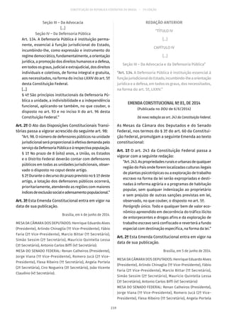 CONSTITUIÇÃO DA REPÚBLICA FEDERATIVA DO BRASIL – 51ª EDIÇÃO
Seção III – Da Advocacia
[...]
Seção IV – Da Defensoria Pública
Art. 134. A Defensoria Pública é instituição perma-
nente, essencial à função jurisdicional do Estado,
incumbindo-lhe, como expressão e instrumento do
regime democrático, fundamentalmente, a orientação
jurídica, a promoção dos direitos humanos e a defesa,
em todos os graus, judicial e extrajudicial, dos direitos
individuais e coletivos, de forma integral e gratuita,
aos necessitados, na forma do inciso LXXIV do art. 5º
desta Constituição Federal.
[...]
§ 4º São princípios institucionais da Defensoria Pú-
blica a unidade, a indivisibilidade e a independência
funcional, aplicando-se também, no que couber, o
disposto no art. 93 e no inciso II do art. 96 desta
Constituição Federal.”
Art. 2º O Ato das Disposições Constitucionais Transi-
tórias passa a vigorar acrescido do seguinte art. 98:
“Art. 98. O número de defensores públicos na unidade
jurisdicionalseráproporcionalàefetivademandapelo
serviçodaDefensoriaPúblicaeàrespectivapopulação.
§ 1º No prazo de 8 (oito) anos, a União, os Estados
e o Distrito Federal deverão contar com defensores
públicos em todas as unidades jurisdicionais, obser-
vado o disposto no caput deste artigo.
§ 2º Durante o decurso do prazo previsto no § 1º deste
artigo, a lotação dos defensores públicos ocorrerá,
prioritariamente, atendendo as regiões com maiores
índicesdeexclusãosocialeadensamentopopulacional.”
Art. 3º Esta Emenda Constitucional entra em vigor na
data de sua publicação.
Brasília, em 4 de junho de 2014.
MESA DA CÂMARA DOS DEPUTADOS: Henrique Eduardo Alves
(Presidente), Arlindo Chinaglia (1º Vice-Presidente), Fábio
Faria (2º Vice-Presidente), Marcio Bittar (1º Secretário),
Simão Sessim (2º Secretário), Maurício Quintella Lessa
(3º Secretário), Antonio Carlos Biffi (4º Secretário).
MESA DO SENADO FEDERAL: Renan Calheiros (Presidente),
Jorge Viana (1º Vice-Presidente), Romero Jucá (2º Vice-
Presidente), Flexa Ribeiro (1º Secretário), Angela Portela
(2ª Secretária), Ciro Nogueira (3º Secretário), João Vicente
Claudino (4º Secretário).
REDAÇÃO ANTERIOR
“TÍTULO IV
[...]
CAPÍTULO IV
[...]
Seção III – Da Advocacia e da Defensoria Pública”
“Art. 134. A Defensoria Pública é instituição essencial à
funçãojurisdicionaldoEstado,incumbindo-lheaorientação
jurídica e a defesa, em todos os graus, dos necessitados,
na forma do art. 5º, LXXIV.”
EMENDA CONSTITUCIONAL Nº 81, DE 2014
(Publicada no DOU de 6/6/2014)
Dá nova redação ao art. 243 da Constituição Federal.
As Mesas da Câmara dos Deputados e do Senado
Federal, nos termos do § 3º do art. 60 da Constitui-
ção Federal, promulgam a seguinte Emenda ao texto
constitucional:
Art. 1º O art. 243 da Constituição Federal passa a
vigorar com a seguinte redação:
“Art.243.Aspropriedadesruraiseurbanasdequalquer
região do País onde forem localizadas culturas ilegais
de plantas psicotrópicas ou a exploração de trabalho
escravo na forma da lei serão expropriadas e desti-
nadas à reforma agrária e a programas de habitação
popular, sem qualquer indenização ao proprietário
e sem prejuízo de outras sanções previstas em lei,
observado, no que couber, o disposto no art. 5º.
Parágrafo único. Todo e qualquer bem de valor eco-
nômico apreendido em decorrência do tráfico ilícito
de entorpecentes e drogas afins e da exploração de
trabalho escravo será confiscado e reverterá a fundo
especial com destinação específica, na forma da lei.”
Art. 2º Esta Emenda Constitucional entra em vigor na
data de sua publicação.
Brasília, em 5 de junho de 2014.
MESA DA CÂMARA DOS DEPUTADOS: Henrique Eduardo Alves
(Presidente), Arlindo Chinaglia (1º Vice-Presidente), Fábio
Faria (2º Vice-Presidente), Marcio Bittar (1º Secretário),
Simão Sessim (2º Secretário), Maurício Quintella Lessa
(3º Secretário), Antonio Carlos Biffi (4º Secretário)
MESA DO SENADO FEDERAL: Renan Calheiros (Presidente),
Jorge Viana (1º Vice-Presidente), Romero Jucá (2º Vice-
Presidente), Flexa Ribeiro (1º Secretário), Angela Portela
219
 