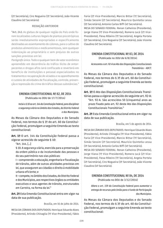 CONSTITUIÇÃO DA REPÚBLICA FEDERATIVA DO BRASIL – 51ª EDIÇÃO
(2ª Secretária), Ciro Nogueira (3º Secretário), João Vicente
Claudino (4º Secretário)
REDAÇÃO ANTERIOR
“Art. 243. As glebas de qualquer região do País onde fo-
rem localizadas culturas ilegais de plantas psicotrópicas
serão imediatamente expropriadas e especificamente
destinadas ao assentamento de colonos, para o cultivo de
produtos alimentícios e medicamentosos, sem qualquer
indenização ao proprietário e sem prejuízo de outras
sanções previstas em lei.
Parágrafo único. Todo e qualquer bem de valor econômico
apreendido em decorrência do tráfico ilícito de entor-
pecentes e drogas afins será confiscado e reverterá em
benefício de instituições e pessoal especializados no
tratamentoerecuperaçãodeviciadosenoaparelhamento
e custeio de atividades de fiscalização, controle, preven-
ção e repressão do crime de tráfico dessas substâncias.”
EMENDA CONSTITUCIONAL Nº 82, DE 2014
(Publicada no DOU de 17/7/2014)
Incluio§ 10aoart. 144daConstituiçãoFederal,paradisciplinar
a segurança viária no âmbito dos Estados, do Distrito Federal
e dos Municípios.
As Mesas da Câmara dos Deputados e do Senado
Federal, nos termos do § 3º do art. 60 da Constitui-
ção Federal, promulgam a seguinte Emenda ao texto
constitucional:
Art. 1º O art. 144 da Constituição Federal passa a
vigorar acrescido do seguinte § 10:
“Art. 144. [...]
§ 10. A segurança viária, exercida para a preservação
da ordem pública e da incolumidade das pessoas e
do seu patrimônio nas vias públicas:
I – compreende a educação, engenharia e fiscalização
de trânsito, além de outras atividades previstas em
lei, que assegurem ao cidadão o direito à mobilidade
urbana eficiente; e
II–compete,noâmbitodosEstados,doDistritoFederal
e dos Municípios, aos respectivos órgãos ou entidades
executivos e seus agentes de trânsito, estruturados
em Carreira, na forma da lei.”
Art. 2º Esta Emenda Constitucional entra em vigor na
data de sua publicação.
Brasília, em 16 de julho de 2014.
MESA DA CÂMARA DOS DEPUTADOS: Henrique Eduardo Alves
(Presidente), Arlindo Chinaglia (1º Vice-Presidente), Fábio
Faria (2º Vice-Presidente), Marcio Bittar (1º Secretário),
Simão Sessim (2º Secretário), Maurício Quintella Lessa
(3º Secretário), Antonio Carlos Biffi (4º Secretário).
MESA DO SENADO FEDERAL: Renan Calheiros (Presidente),
Jorge Viana (1º Vice-Presidente), Romero Jucá (2º Vice-
Presidente), Flexa Ribeiro (1º Secretário), Angela Portela
(2ª Secretária), Ciro Nogueira (3º Secretário), João Vicente
Claudino (4º Secretário).
EMENDA CONSTITUCIONAL Nº 83, DE 2014
(Publicada no DOU de 6/8/2014)
Acrescenta o art. 92-A ao Ato das Disposições Constitucionais
Transitórias – ADCT.
As Mesas da Câmara dos Deputados e do Senado
Federal, nos termos do § 3º do art. 60 da Constitui-
ção Federal, promulgam a seguinte Emenda ao texto
constitucional:
Art. 1º O Ato das Disposições Constitucionais Transi-
tórias passa a vigorar acrescido do seguinte art. 92-A:
“Art. 92-A. São acrescidos 50 (cinquenta) anos ao
prazo fixado pelo art. 92 deste Ato das Disposições
Constitucionais Transitórias.”
Art. 2º Esta Emenda Constitucional entra em vigor na
data de sua publicação.
Brasília, em 5 de agosto de 2014.
MESA DA CÂMARA DOS DEPUTADOS: Henrique Eduardo Alves
(Presidente), Arlindo Chinaglia (1º Vice-Presidente), Fábio
Faria (2º Vice-Presidente), Marcio Bittar (1º Secretário),
Simão Sessim (2º Secretário), Maurício Quintella Lessa
(3º Secretário), Antonio Carlos Biffi (4º Secretário).
MESA DO SENADO FEDERAL: Renan Calheiros (Presidente),
Jorge Viana (1º Vice-Presidente), Romero Jucá (2º Vice-
Presidente), Flexa Ribeiro (1º Secretário), Angela Portela
(2ª Secretária), Ciro Nogueira (3º Secretário), João Vicente
Claudino (4º Secretário).
EMENDA CONSTITUCIONAL Nº 84, DE 2014
(Publicada no DOU de 3/12/2014)
Altera o art. 159 da Constituição Federal para aumentar a
entrega de recursos pela União para o Fundo de Participação
dos Municípios.
As Mesas da Câmara dos Deputados e do Senado
Federal, nos termos do § 3º do art. 60 da Constitui-
ção Federal, promulgam a seguinte Emenda ao texto
constitucional:
220
 
