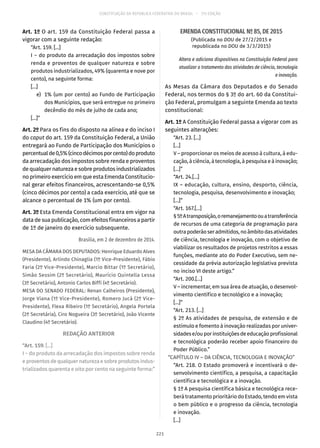 CONSTITUIÇÃO DA REPÚBLICA FEDERATIVA DO BRASIL – 51ª EDIÇÃO
Art. 1º O art. 159 da Constituição Federal passa a
vigorar com a seguinte redação:
“Art. 159. [...]
I − do produto da arrecadação dos impostos sobre
renda e proventos de qualquer natureza e sobre
produtos industrializados, 49% (quarenta e nove por
cento), na seguinte forma:
[...]
	 e)	 1% (um por cento) ao Fundo de Participação
dos Municípios, que será entregue no primeiro
decêndio do mês de julho de cada ano;
[...]”
Art. 2º Para os fins do disposto na alínea e do inciso I
do caput do art. 159 da Constituição Federal, a União
entregará ao Fundo de Participação dos Municípios o
percentualde0,5%(cincodécimosporcento)doproduto
da arrecadação dos impostos sobre renda e proventos
dequalquernaturezaesobreprodutos industrializados
no primeiro exercício em que esta Emenda Constitucio-
nal gerar efeitos financeiros, acrescentando-se 0,5%
(cinco décimos por cento) a cada exercício, até que se
alcance o percentual de 1% (um por cento).
Art. 3º Esta Emenda Constitucional entra em vigor na
data de sua publicação, com efeitos financeiros a partir
de 1º de janeiro do exercício subsequente.
Brasília, em 2 de dezembro de 2014.
MESA DA CÂMARA DOS DEPUTADOS: Henrique Eduardo Alves
(Presidente), Arlindo Chinaglia (1º Vice-Presidente), Fábio
Faria (2º Vice-Presidente), Marcio Bittar (1º Secretário),
Simão Sessim (2º Secretário), Maurício Quintella Lessa
(3º Secretário), Antonio Carlos Biffi (4º Secretário).
MESA DO SENADO FEDERAL: Renan Calheiros (Presidente),
Jorge Viana (1º Vice-Presidente), Romero Jucá (2º Vice-
Presidente), Flexa Ribeiro (1º Secretário), Angela Portela
(2ª Secretária), Ciro Nogueira (3º Secretário), João Vicente
Claudino (4º Secretário).
REDAÇÃO ANTERIOR
“Art. 159. [...]
I − do produto da arrecadação dos impostos sobre renda
e proventos de qualquer natureza e sobre produtos indus-
trializados quarenta e oito por cento na seguinte forma:”
EMENDA CONSTITUCIONAL Nº 85, DE 2015
(Publicada no DOU de 27/2/2015 e
republicada no DOU de 3/3/2015)
Altera e adiciona dispositivos na Constituição Federal para
atualizar o tratamento das atividades de ciência, tecnologia
e inovação.
As Mesas da Câmara dos Deputados e do Senado
Federal, nos termos do § 3º do art. 60 da Constitui-
ção Federal, promulgam a seguinte Emenda ao texto
constitucional:
Art. 1º A Constituição Federal passa a vigorar com as
seguintes alterações:
“Art. 23. [...]
[...]
V – proporcionar os meios de acesso à cultura, à edu-
cação, à ciência, à tecnologia, à pesquisa e à inovação;
[...]”
“Art. 24.[...]
IX – educação, cultura, ensino, desporto, ciência,
tecnologia, pesquisa, desenvolvimento e inovação;
[...]”
“Art. 167.[...]
§ 5ºAtransposição,oremanejamentoouatransferência
de recursos de uma categoria de programação para
outrapoderãoseradmitidos,noâmbitodasatividades
de ciência, tecnologia e inovação, com o objetivo de
viabilizar os resultados de projetos restritos a essas
funções, mediante ato do Poder Executivo, sem ne-
cessidade da prévia autorização legislativa prevista
no inciso VI deste artigo.”
“Art. 200.[...]
V – incrementar, em sua área de atuação, o desenvol-
vimento científico e tecnológico e a inovação;
[...]”
“Art. 213. [...]
§ 2º As atividades de pesquisa, de extensão e de
estímulo e fomento à inovação realizadas por univer-
sidadese/ouporinstituiçõesdeeducaçãoprofissional
e tecnológica poderão receber apoio financeiro do
Poder Público.”
“CAPÍTULO IV – DA CIÊNCIA, TECNOLOGIA E INOVAÇÃO”
“Art. 218. O Estado promoverá e incentivará o de-
senvolvimento científico, a pesquisa, a capacitação
científica e tecnológica e a inovação.
§ 1º A pesquisa científica básica e tecnológica rece-
berá tratamento prioritário do Estado, tendo em vista
o bem público e o progresso da ciência, tecnologia
e inovação.
[...]
221
 