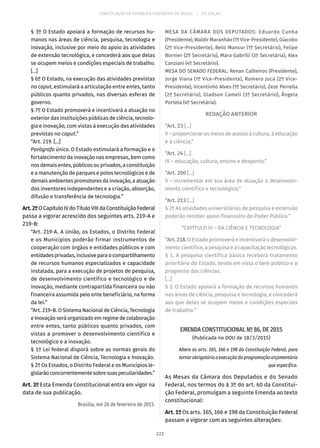 CONSTITUIÇÃO DA REPÚBLICA FEDERATIVA DO BRASIL – 51ª EDIÇÃO
§ 3º O Estado apoiará a formação de recursos hu-
manos nas áreas de ciência, pesquisa, tecnologia e
inovação, inclusive por meio do apoio às atividades
de extensão tecnológica, e concederá aos que delas
se ocupem meios e condições especiais de trabalho.
[...]
§ 6º O Estado, na execução das atividades previstas
no caput, estimulará a articulação entre entes, tanto
públicos quanto privados, nas diversas esferas de
governo.
§ 7º O Estado promoverá e incentivará a atuação no
exterior das instituições públicas de ciência, tecnolo-
gia e inovação, com vistas à execução das atividades
previstas no caput.”
“Art. 219. [...]
Parágrafo único. O Estado estimulará a formação e o
fortalecimento da inovação nas empresas, bem como
nos demais entes, públicos ou privados, a constituição
e a manutenção de parques e polos tecnológicos e de
demais ambientes promotores da inovação, a atuação
dos inventores independentes e a criação, absorção,
difusão e transferência de tecnologia.”
Art.2ºOCapítuloIVdoTítuloVIIIdaConstituiçãoFederal
passa a vigorar acrescido dos seguintes arts. 219-A e
219-B:
“Art. 219-A. A União, os Estados, o Distrito Federal
e os Municípios poderão firmar instrumentos de
cooperação com órgãos e entidades públicos e com
entidadesprivadas,inclusiveparaocompartilhamento
de recursos humanos especializados e capacidade
instalada, para a execução de projetos de pesquisa,
de desenvolvimento científico e tecnológico e de
inovação, mediante contrapartida financeira ou não
financeira assumida pelo ente beneficiário, na forma
da lei.”
“Art. 219-B. O Sistema Nacional de Ciência, Tecnologia
e Inovação será organizado em regime de colaboração
entre entes, tanto públicos quanto privados, com
vistas a promover o desenvolvimento científico e
tecnológico e a inovação.
§ 1º Lei federal disporá sobre as normas gerais do
Sistema Nacional de Ciência, Tecnologia e Inovação.
§ 2º Os Estados, o Distrito Federal e os Municípios le-
gislarãoconcorrentementesobresuaspeculiaridades.”
Art. 3º Esta Emenda Constitucional entra em vigor na
data de sua publicação.
Brasília, em 26 de fevereiro de 2015.
MESA DA CÂMARA DOS DEPUTADOS: Eduardo Cunha
(Presidente), Waldir Maranhão (1º Vice-Presidente), Giacobo
(2º Vice-Presidente), Beto Mansur (1º Secretário), Felipe
Bornier (2º Secretário), Mara Gabrilli (3º Secretária), Alex
Canziani (4º Secretário).
MESA DO SENADO FEDERAL: Renan Calheiros (Presidente),
Jorge Viana (1º Vice-Presidente), Romero Jucá (2º Vice-
Presidente), Vicentinho Alves (1º Secretário), Zeze Perrella
(2ª Secretário), Gladson Cameli (3º Secretário), Ângela
Portela (4º Secretária).
REDAÇÃO ANTERIOR
“Art. 23 [...]
V – proporcionar os meios de acesso à cultura, à educação
e à ciência;”
“Art. 24 [...]
IX – educação, cultura, ensino e desporto;”
“Art. 200 [...]
V – incrementar em sua área de atuação o desenvolvi-
mento científico e tecnológico;”
“Art. 213 [...]
§ 2º As atividades universitárias de pesquisa e extensão
poderão receber apoio financeiro do Poder Público.”
“CAPÍTULO IV – DA CIÊNCIA E TECNOLOGIA”
“Art.218.O Estado promoverá e incentivará o desenvolvi-
mento científico, a pesquisa e a capacitação tecnológicas.
§ 1. A pesquisa científica básica receberá tratamento
prioritário do Estado, tendo em vista o bem público e o
progresso das ciências.
[...]
§ 3. O Estado apoiará a formação de recursos humanos
nas áreas de ciência, pesquisa e tecnologia, e concederá
aos que delas se ocupem meios e condições especiais
de trabalho.”
EMENDA CONSTITUCIONAL Nº 86, DE 2015
(Publicada no DOU de 18/3/2015)
Altera os arts. 165, 166 e 198 da Constituição Federal, para
tornar obrigatória a execução da programação orçamentária
que especifica.
As Mesas da Câmara dos Deputados e do Senado
Federal, nos termos do § 3º do art. 60 da Constitui-
ção Federal, promulgam a seguinte Emenda ao texto
constitucional:
Art. 1º Os arts. 165, 166 e 198 da Constituição Federal
passam a vigorar com as seguintes alterações:
222
 
