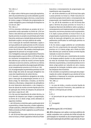 CONSTITUIÇÃO DA REPÚBLICA FEDERATIVA DO BRASIL – 51ª EDIÇÃO
“Art. 165. [...]
§ 9º [...]
III – dispor sobre critérios para a execução equitativa,
além de procedimentos que serão adotados quando
houver impedimentos legais e técnicos, cumprimento
de restos a pagar e limitação das programações de
caráter obrigatório, para a realização do disposto no
§ 11 do art. 166.”
“Art. 166. [...]
§ 9º As emendas individuais ao projeto de lei or-
çamentária serão aprovadas no limite de 1,2% (um
inteiro e dois décimos por cento) da receita corrente
líquida prevista no projeto encaminhado pelo Poder
Executivo, sendo que a metade deste percentual será
destinada a ações e serviços públicos de saúde.
§ 10. A execução do montante destinado a ações e
serviços públicos de saúde previsto no § 9º, inclusive
custeio, será computada para fins do cumprimento do
inciso I do § 2º do art. 198, vedada a destinação para
pagamento de pessoal ou encargos sociais.
§ 11.Éobrigatóriaaexecuçãoorçamentáriaefinanceira
das programações a que se refere o § 9º deste artigo,
em montante correspondente a 1,2% (um inteiro e
dois décimos por cento) da receita corrente líquida
realizada no exercício anterior, conforme os critérios
para a execução equitativa da programação definidos
na lei complementar prevista no § 9º do art. 165.
§ 12.Asprogramaçõesorçamentáriasprevistasno§ 9º
deste artigo não serão de execução obrigatória nos
casos dos impedimentos de ordem técnica.
§ 13. Quando a transferência obrigatória da União,
para a execução da programação prevista no § 11
deste artigo, for destinada a Estados, ao Distrito
Federal e a Municípios, independerá da adimplência
do ente federativo destinatário e não integrará a
base de cálculo da receita corrente líquida para fins
de aplicação dos limites de despesa de pessoal de
que trata o caput do art. 169.
§ 14. No caso de impedimento de ordem técnica, no
empenho de despesa que integre a programação,
na forma do § 11 deste artigo, serão adotadas as
seguintes medidas:
I – até 120 (cento e vinte) dias após a publicação da lei
orçamentária, o Poder Executivo, o Poder Legislativo,
o Poder Judiciário, o Ministério Público e a Defensoria
Pública enviarão ao Poder Legislativo as justificativas
do impedimento;
II – até 30 (trinta) dias após o término do prazo pre-
visto no inciso I, o Poder Legislativo indicará ao Poder
Executivo o remanejamento da programação cujo
impedimento seja insuperável;
III – até 30 de setembro ou até 30 (trinta) dias após
o prazo previsto no inciso II, o Poder Executivo en-
caminhará projeto de lei sobre o remanejamento da
programação cujo impedimento seja insuperável;
IV – se, até 20 de novembro ou até 30 (trinta) dias
após o término do prazo previsto no inciso III, o
Congresso Nacional não deliberar sobre o projeto, o
remanejamento será implementado por ato do Poder
Executivo, nos termos previstos na lei orçamentária.
§ 15. Após o prazo previsto no inciso IV do § 14, as
programações orçamentárias previstas no § 11 não
serão de execução obrigatória nos casos dos im-
pedimentos justificados na notificação prevista no
inciso I do § 14.
§ 16. Os restos a pagar poderão ser considerados
para fins de cumprimento da execução financeira
prevista no § 11 deste artigo, até o limite de 0,6%
(seis décimos por cento) da receita corrente líquida
realizada no exercício anterior.
§ 17. Se for verificado que a reestimativa da receita
e da despesa poderá resultar no não cumprimento
da meta de resultado fiscal estabelecida na lei de
diretrizes orçamentárias, o montante previsto no § 11
deste artigo poderá ser reduzido em até a mesma
proporção da limitação incidente sobre o conjunto
das despesas discricionárias.
§ 18. Considera-se equitativa a execução das progra-
mações de caráter obrigatório que atenda de forma
igualitária e impessoal às emendas apresentadas,
independentemente da autoria.”
“Art. 198. [...]
§ 2º [...]
I – no caso da União, a receita corrente líquida do
respectivo exercício financeiro, não podendo ser
inferior a 15% (quinze por cento);
[...]
§ 3º [...]
I – os percentuais de que tratam os incisos II e III
do § 2º;
[...]
IV – (revogado).
[...]”
Art. 2º (Revogado.) (EC nº 95/2016.)
Art. 3º As despesas com ações e serviços públicos de
saúde custeados com a parcela da União oriunda da
participação no resultado ou da compensação finan-
ceira pela exploração de petróleo e gás natural, de que
223
 