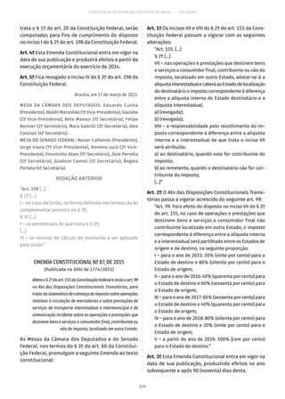 CONSTITUIÇÃO DA REPÚBLICA FEDERATIVA DO BRASIL – 51ª EDIÇÃO
trata o § 1º do art. 20 da Constituição Federal, serão
computadas para fins de cumprimento do disposto
no inciso I do § 2º do art. 198 da Constituição Federal.
Art. 4º Esta Emenda Constitucional entra em vigor na
data de sua publicação e produzirá efeitos a partir da
execução orçamentária do exercício de 2014.
Art. 5º Fica revogado o inciso IV do § 3º do art. 198 da
Constituição Federal.
Brasília, em 17 de março de 2015.
MESA DA CÂMARA DOS DEPUTADOS: Eduardo Cunha
(Presidente), Waldir Maranhão (1º Vice-Presidente), Giacobo
(2º Vice-Presidente), Beto Mansur (1º Secretário), Felipe
Bornier (2º Secretário), Mara Gabrilli (3º Secretária), Alex
Canziani (4º Secretário).
MESA DO SENADO FEDERAL: Renan Calheiros (Presidente),
Jorge Viana (1º Vice-Presidente), Romero Jucá (2º Vice-
Presidente), Vicentinho Alves (1º Secretário), Zeze Perrella
(2ª Secretário), Gladson Cameli (3º Secretário), Ângela
Portela (4º Secretária).
REDAÇÃO ANTERIOR
“Art. 198 [...]
§ 2º [...]
I – no caso da União, na forma definida nos termos da lei
complementar prevista no § 3º;
§ 3º [...]
I – os percentuais de que trata o § 2º;
[...]
IV – as normas de cálculo do montante a ser aplicado
pela União.”
EMENDA CONSTITUCIONAL Nº 87, DE 2015
(Publicada no DOU de 17/4/2015)
Alterao§ 2ºdoart. 155daConstituiçãoFederaleincluioart. 99
no Ato das Disposições Constitucionais Transitórias, para
tratardasistemáticadecobrançadoimpostosobreoperações
relativas à circulação de mercadorias e sobre prestações de
serviços de transporte interestadual e intermunicipal e de
comunicação incidente sobre as operações e prestações que
destinem bens e serviços a consumidor final, contribuinte ou
não do imposto, localizado em outro Estado.
As Mesas da Câmara dos Deputados e do Senado
Federal, nos termos do § 3º do art. 60 da Constitui-
ção Federal, promulgam a seguinte Emenda ao texto
constitucional:
Art. 1º Os incisos VII e VIII do § 2º do art. 155 da Cons-
tituição Federal passam a vigorar com as seguintes
alterações:
“Art. 155. [...]
§ 2º [...]
VII – nas operações e prestações que destinem bens
e serviços a consumidor final, contribuinte ou não do
imposto, localizado em outro Estado, adotar-se-á a
alíquotainterestadualecaberáaoEstadodelocalização
do destinatário o imposto correspondente à diferença
entre a alíquota interna do Estado destinatário e a
alíquota interestadual;
a) (revogada);
b) (revogada);
VIII – a responsabilidade pelo recolhimento do im-
posto correspondente à diferença entre a alíquota
interna e a interestadual de que trata o inciso VII
será atribuída:
a) ao destinatário, quando este for contribuinte do
imposto;
b) ao remetente, quando o destinatário não for con-
tribuinte do imposto;
[...]”
Art. 2º O Ato das Disposições Constitucionais Transi-
tórias passa a vigorar acrescido do seguinte art. 99:
“Art. 99. Para efeito do disposto no inciso VII do § 2º
do art. 155, no caso de operações e prestações que
destinem bens e serviços a consumidor final não
contribuinte localizado em outro Estado, o imposto
correspondente à diferença entre a alíquota interna
e a interestadual será partilhado entre os Estados de
origem e de destino, na seguinte proporção:
I – para o ano de 2015: 20% (vinte por cento) para o
Estado de destino e 80% (oitenta por cento) para o
Estado de origem;
II – para o ano de 2016: 40% (quarenta por cento) para
o Estado de destino e 60% (sessenta por cento) para
o Estado de origem;
III – para o ano de 2017: 60% (sessenta por cento) para
o Estado de destino e 40% (quarenta por cento) para
o Estado de origem;
IV – para o ano de 2018: 80% (oitenta por cento) para
o Estado de destino e 20% (vinte por cento) para o
Estado de origem;
V – a partir do ano de 2019: 100% (cem por cento)
para o Estado de destino.”
Art. 3º Esta Emenda Constitucional entra em vigor na
data de sua publicação, produzindo efeitos no ano
subsequente e após 90 (noventa) dias desta.
224
 