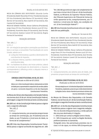 CONSTITUIÇÃO DA REPÚBLICA FEDERATIVA DO BRASIL – 51ª EDIÇÃO
Brasília, em 16 de abril de 2015.
MESA DA CÂMARA DOS DEPUTADOS: Eduardo Cunha
(Presidente), Waldir Maranhão (1º Vice-Presidente), Giacobo
(2º Vice-Presidente), Beto Mansur (1º Secretário), Felipe
Bornier (2º Secretário), Mara Gabrilli (3º Secretária), Alex
Canziani (4º Secretário).
MESA DO SENADO FEDERAL: Renan Calheiros (Presidente),
Jorge Viana (1º Vice-Presidente), Romero Jucá (2º Vice-
Presidente), Vicentinho Alves (1º Secretário), Zeze Perrella
(2ª Secretário), Gladson Cameli (3º Secretário), Ângela
Portela (4º Secretária).
REDAÇÃO ANTERIOR
“Art. 155. [...]
§ 2º [...]
VII – em relação às operações e prestações que destinem
bens e serviços a consumidor final localizado em outro
Estado, adotar-se-á:
	a)	 a alíquota interestadual, quando o destinatário for
contribuinte do imposto;
	b)	a alíquota interna, quando o destinatário não for
contribuinte dele;
VIII – na hipótese da alínea a do inciso anterior, caberá
ao Estado da localização do destinatário o imposto
correspondente à diferença entre a alíquota interna e
a interestadual;”
EMENDA CONSTITUCIONAL Nº 88, DE 2015
(Publicada no DOU de 8/5/2015)
Alteraoart. 40daConstituiçãoFederal,relativamenteaolimite
deidadeparaaaposentadoriacompulsóriadoservidorpúblico
em geral, e acrescenta dispositivo ao Ato das Disposições
Constitucionais Transitórias.
AsMesasdaCâmaradosDeputadosedoSenadoFederal,
nos termos do § 3º do art. 60 da Constituição Federal,
promulgam a seguinte Emenda ao texto constitucional:
Art.1ºO art. 40 da Constituição Federal passa a vigorar
com a seguinte alteração:
“Art. 40 [...]
§ 1º [...]
II – compulsoriamente, com proventos proporcionais
ao tempo de contribuição, aos 70 (setenta) anos de
idade, ou aos 75 (setenta e cinco) anos de idade, na
forma de lei complementar;”
Art. 2º O Ato das Disposições Constitucionais Transi-
tórias passa a vigorar acrescido do seguinte art. 100:
“Art.100.Atéqueentreemvigoraleicomplementarde
que trata o inciso II do § 1º do art. 40 da Constituição
Federal, os Ministros do Supremo Tribunal Federal,
dos Tribunais Superiores e do Tribunal de Contas da
União aposentar-se-ão, compulsoriamente, aos 75
(setenta e cinco) anos de idade, nas condições do
art. 52 da Constituição Federal85
.”
Art. 3º Esta Emenda Constitucional entra em vigor na
data de sua publicação.
Brasília, em 7 de maio de 2015.
MESA DA CÂMARA DOS DEPUTADOS: Eduardo Cunha
(Presidente), Waldir Maranhão (1º Vice-Presidente), Giacobo
(2º Vice-Presidente), Beto Mansur (1º Secretário), Felipe
Bornier (2º Secretário), Mara Gabrilli (3º Secretária), Alex
Canziani (4º Secretário).
MESA DO SENADO FEDERAL: Renan Calheiros (Presidente),
Jorge Viana (1º Vice-Presidente), Romero Jucá (2º Vice-
Presidente), Vicentinho Alves (1º Secretário), Zeze Perrella
(2ª Secretário), Gladson Cameli (3º Secretário), Ângela
Portela (4º Secretária).
REDAÇÃO ANTERIOR
“Art. 40. [...]
§ 1º [...]
II – compulsoriamente, aos setenta anos de idade, com
proventos proporcionais ao tempo de contribuição;”
EMENDA CONSTITUCIONAL Nº 89, DE 2015
(Publicada no DOU de 16/9/2015)
Dánovaredaçãoaoart. 42doAtodasDisposiçõesConstitucionais
Transitórias,ampliandooprazoemqueaUniãodeverádestinar
àsRegiõesCentro-OesteeNordestepercentuaismínimosdos
recursos destinados à irrigação.
As Mesas da Câmara dos Deputados e do Senado
Federal, nos termos do art. 60 da Constituição Federal,
promulgam a seguinte Emenda ao texto constitucional:
Art. 1º O art. 42 do Ato das Disposições Constitucionais
Transitórias passa a vigorar com a seguinte redação:
“Art. 42. Durante 40 (quarenta) anos, a União aplicará
dos recursos destinados à irrigação:
I – 20% (vinte por cento) na Região Centro-Oeste;
II – 50% (cinquenta por cento) na Região Nordeste,
preferencialmente no Semiárido.
Parágrafo único. Dos percentuais previstos nos in-
cisos I e II do caput, no mínimo 50% (cinquenta por
85.  Expressão com eficácia suspensa em caráter liminar pela ADI nº 5.316 do STF.
225
 