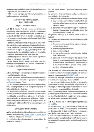 CONSTITUIÇÃO DA REPÚBLICA FEDERATIVA DO BRASIL – 51ª EDIÇÃO
paraexameeapreciação,oqualpoderáquestionar-lhes
a legitimidade, nos termos da lei.
§ 4º É vedada a criação de Tribunais, Conselhos ou
órgãos de Contas Municipais.
CAPÍTULO V – DO DISTRITO FEDERAL
E DOS TERRITÓRIOS
Seção I – Do Distrito Federal
Art. 32. O Distrito Federal, vedada sua divisão em
Municípios, reger-se-á por lei orgânica, votada em
dois turnos com interstício mínimo de dez dias, e
aprovada por dois terços da Câmara Legislativa, que
a promulgará, atendidos os princípios estabelecidos
nesta Constituição.
§ 1º Ao Distrito Federal são atribuídas as competên-
cias legislativas reservadas aos Estados e Municípios.
§ 2º A eleição do Governador e do Vice-Governador,
observadas as regras do art. 77, e dos Deputados Dis-
tritais coincidirá com a dos Governadores e Deputados
Estaduais, para mandato de igual duração.
§ 3º Aos Deputados Distritais e à Câmara Legislativa
aplica-se o disposto no art. 27.
§ 4º Lei federal disporá sobre a utilização, pelo Go-
verno do Distrito Federal, das polícias civil e militar e
do corpo de bombeiros militar.
Seção II – Dos Territórios
Art.33.A lei disporá sobre a organização administrativa
e judiciária dos Territórios.
§ 1º Os Territórios poderão ser divididos em Municí-
pios, aos quais se aplicará, no que couber, o disposto
no Capítulo IV deste Título.
§ 2º As contas do Governo do Território serão subme-
tidas ao Congresso Nacional, com parecer prévio do
Tribunal de Contas da União.
§ 3º Nos Territórios Federais com mais de cem mil ha-
bitantes, além do Governador nomeado na forma desta
Constituição, haverá órgãos judiciários de primeira e
segunda instância, membros do Ministério Público e
defensores públicos federais; a lei disporá sobre as
eleições para a Câmara Territorial e sua competência
deliberativa.
CAPÍTULO VI – DA INTERVENÇÃO
Art.34.AUniãonãointerviránosEstadosnemnoDistrito
Federal, exceto para: (EC nº 14/1996 e EC nº 29/2000)
I – manter a integridade nacional;
II – repelir invasão estrangeira ou de uma unidade da
Federação em outra;
III – pôr termo a grave comprometimento da ordem
pública;
IV – garantir o livre exercício de qualquer dos Poderes
nas unidades da Federação;
V–reorganizarasfinançasdaunidadedaFederaçãoque:
	 a)	 suspender o pagamento da dívida fundada por
mais de dois anos consecutivos, salvo motivo
de força maior;
	 b)	 deixar de entregar aos Municípios receitas tri-
butárias fixadas nesta Constituição, dentro dos
prazos estabelecidos em lei;
VI – prover a execução de lei federal, ordem ou decisão
judicial;
VII – assegurar a observância dos seguintes princípios
constitucionais:
	 a)	forma republicana, sistema representativo e
regime democrático;
	 b)	 direitos da pessoa humana;
	 c)	 autonomia municipal;
	 d)	 prestação de contas da administração pública,
direta e indireta;
	 e)	 aplicação do mínimo exigido da receita resul-
tante de impostos estaduais, compreendida a
proveniente de transferências, na manutenção
e desenvolvimento do ensino e nas ações e
serviços públicos de saúde.
Art. 35. O Estado não intervirá em seus Municípios,
nem a União nos Municípios localizados em Território
Federal, exceto quando: (EC nº 29/2000)
I – deixar de ser paga, sem motivo de força maior, por
dois anos consecutivos, a dívida fundada;
II–nãoforemprestadascontasdevidas,naformadalei;
III – não tiver sido aplicado o mínimo exigido da receita
municipalnamanutençãoedesenvolvimentodoensino
e nas ações e serviços públicos de saúde;
IV–oTribunaldeJustiçaderprovimentoarepresentação
para assegurar a observância de princípios indicados
na Constituição Estadual, ou para prover a execução
de lei, de ordem ou de decisão judicial.
Art. 36. A decretação da intervenção dependerá: (EC
nº 45/2004)
I – no caso do art. 34, IV, de solicitação do Poder Le-
gislativo ou do Poder Executivo coacto ou impedido,
ou de requisição do Supremo Tribunal Federal, se a
coação for exercida contra o Poder Judiciário;
II – no caso de desobediência a ordem ou decisão
judiciária, de requisição do Supremo Tribunal Federal,
do Superior Tribunal de Justiça ou do Tribunal Superior
Eleitoral;
24
 