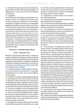 CONSTITUIÇÃO DA REPÚBLICA FEDERATIVA DO BRASIL – 51ª EDIÇÃO
III – de provimento, pelo Supremo Tribunal Federal, de
representação do Procurador-Geral da República, na
hipótese do art. 34, VII, e no caso de recusa à execução
de lei federal;
IV – (revogado).
§ 1º O decreto de intervenção, que especificará a am-
plitude, o prazo e as condições de execução e que,
se couber, nomeará o interventor, será submetido à
apreciação do Congresso Nacional ou da Assembleia
Legislativa do Estado, no prazo de vinte e quatro horas.
§ 2º Se não estiver funcionando o Congresso Nacional
ou a Assembleia Legislativa, far-se-á convocação ex-
traordinária, no mesmo prazo de vinte e quatro horas.
§ 3º Nos casos do art. 34, VI e VII, ou do art. 35, IV,
dispensada a apreciação pelo Congresso Nacional ou
pela Assembleia Legislativa, o decreto limitar-se-á
a suspender a execução do ato impugnado, se essa
medida bastar ao restabelecimento da normalidade.
§ 4º Cessados os motivos da intervenção, as autorida-
des afastadas de seus cargos a estes voltarão, salvo
impedimento legal.
CAPÍTULO VII – DA ADMINISTRAÇÃO PÚBLICA
Seção I – Disposições Gerais
Art. 37. A administração pública direta e indireta de
qualquerdosPoderesdaUnião,dosEstados,doDistrito
Federal e dos Municípios obedecerá aos princípios de
legalidade, impessoalidade, moralidade, publicidade
e eficiência e, também, ao seguinte: (EC nº 18/1998, EC
nº 19/1998,ECnº 20/1998,ECnº 34/2001,ECnº 41/2003,
EC nº 42/2003 e EC nº 47/2005)
I – os cargos, empregos e funções públicas são aces-
síveis aos brasileiros que preencham os requisitos
estabelecidos em lei, assim como aos estrangeiros,
na forma da lei;
II–ainvestiduraemcargoouempregopúblicodepende
de aprovação prévia em concurso público de provas
ou de provas e títulos, de acordo com a natureza e a
complexidade do cargo ou emprego, na forma prevista
emlei,ressalvadasasnomeaçõesparacargoemcomis-
são declarado em lei de livre nomeação e exoneração;
III – o prazo de validade do concurso público será de
até dois anos, prorrogável uma vez, por igual período;
IV – durante o prazo improrrogável previsto no edital
de convocação, aquele aprovado em concurso público
de provas ou de provas e títulos será convocado com
prioridade sobre novos concursados para assumir
cargo ou emprego, na carreira;
V – as funções de confiança, exercidas exclusivamente
por servidores ocupantes de cargo efetivo, e os cargos
em comissão, a serem preenchidos por servidores de
carreira nos casos, condições e percentuais mínimos
previstos em lei, destinam-se apenas às atribuições
de direção, chefia e assessoramento;
VI – é garantido ao servidor público civil o direito à
livre associação sindical;
VII – o direito de greve será exercido nos termos e nos
limites definidos em lei específica;
VIII – a lei reservará percentual dos cargos e empregos
públicos para as pessoas portadoras de deficiência e
definirá os critérios de sua admissão;
IX – a lei estabelecerá os casos de contratação por
tempo determinado para atender a necessidade tem-
porária de excepcional interesse público;
X – a remuneração dos servidores públicos e o subsídio
de que trata o § 4º do art. 39 somente poderão ser
fixados ou alterados por lei específica, observada a
iniciativa privativa em cada caso, assegurada revisão
geral anual, sempre na mesma data e sem distinção
de índices;
XI – a remuneração e o subsídio dos ocupantes de
cargos, funções e empregos públicos da administra-
ção direta, autárquica e fundacional, dos membros
de qualquer dos Poderes da União, dos Estados, do
Distrito Federal e dos Municípios, dos detentores de
mandato eletivo e dos demais agentes políticos e os
proventos, pensões ou outra espécie remuneratória,
percebidos cumulativamente ou não, incluídas as van-
tagens pessoais ou de qualquer outra natureza, não
poderão exceder o subsídio mensal, em espécie, dos
Ministros do Supremo Tribunal Federal, aplicando-se
como limite, nos Municípios, o subsídio do Prefeito, e
nos Estados e no Distrito Federal, o subsídio mensal do
Governador no âmbito do Poder Executivo, o subsídio
dos Deputados Estaduais e Distritais no âmbito do Po-
der Legislativo e o subsídio dos Desembargadores do
Tribunal de Justiça, limitado a noventa inteiros e vinte
e cinco centésimos por cento do subsídio mensal, em
espécie, dos Ministros do Supremo Tribunal Federal,
no âmbito do Poder Judiciário, aplicável este limite
aos membros do Ministério Público, aos Procuradores
e aos Defensores Públicos;
XII – os vencimentos dos cargos do Poder Legislativo
e do Poder Judiciário não poderão ser superiores aos
pagos pelo Poder Executivo;
XIII–évedadaavinculaçãoouequiparaçãodequaisquer
espécies remuneratórias para o efeito de remuneração
de pessoal do serviço público;
25
 