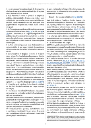 CONSTITUIÇÃO DA REPÚBLICA FEDERATIVA DO BRASIL – 51ª EDIÇÃO
II–oscontrolesecritériosdeavaliaçãodedesempenho,
direitos, obrigações e responsabilidade dos dirigentes;
III – a remuneração do pessoal.
§ 9º O disposto no inciso XI aplica-se às empresas
públicas e às sociedades de economia mista, e suas
subsidiárias, que receberem recursos da União, dos
Estados, do Distrito Federal ou dos Municípios para
pagamento de despesas de pessoal ou de custeio
em geral.
§ 10. É vedada a percepção simultânea de proventos de
aposentadoria decorrentes do art. 40 ou dos arts. 42 e
142 com a remuneração de cargo, emprego ou função
pública, ressalvados os cargos acumuláveis na forma
desta Constituição, os cargos eletivos e os cargos
em comissão declarados em lei de livre nomeação e
exoneração.
§ 11. Não serão computadas, para efeito dos limites
remuneratórios de que trata o inciso XI do caput deste
artigo, as parcelas de caráter indenizatório previstas
em lei.
§ 12. Para os fins do disposto no inciso XI do caput
deste artigo, fica facultado aos Estados e ao Distrito
Federal fixar, em seu âmbito, mediante emenda às
respectivas Constituições e Lei Orgânica, como limite
único, o subsídio mensal dos Desembargadores do
respectivo Tribunal de Justiça, limitado a noventa in-
teiros e vinte e cinco centésimos por cento do subsídio
mensal dos Ministros do Supremo Tribunal Federal, não
se aplicando o disposto neste parágrafo aos subsídios
dos Deputados Estaduais e Distritais e dos Vereadores.
Art.38.Aoservidorpúblicodaadministraçãodireta,au-
tárquicaefundacional,noexercíciodemandatoeletivo,
aplicam-se as seguintes disposições: (EC nº 19/1998)
I – tratando-se de mandato eletivo federal, estadual
ou distrital, ficará afastado de seu cargo, emprego
ou função;
II – investido no mandato de Prefeito, será afastado do
cargo, emprego ou função, sendo-lhe facultado optar
pela sua remuneração;
III – investido no mandato de Vereador, havendo com-
patibilidadedehorários,perceberáasvantagensdeseu
cargo,empregooufunção,semprejuízodaremuneração
do cargo eletivo, e, não havendo compatibilidade, será
aplicada a norma do inciso anterior;
IV – em qualquer caso que exija o afastamento para
o exercício de mandato eletivo, seu tempo de serviço
será contado para todos os efeitos legais, exceto para
promoção por merecimento;
V – para efeito de benefício previdenciário, no caso de
afastamento, os valores serão determinados como se
no exercício estivesse.
Seção II – Dos Servidores Públicos (EC nº 18/1998)
6
Art. 39. A União, os Estados, o Distrito Federal e os
Municípios instituirão, no âmbito de sua competên-
cia, regime jurídico único e planos de carreira para
os servidores da administração pública direta, das
autarquias e das fundações públicas. (EC nº 19/1998)
§ 1º A fixação dos padrões de vencimento e dos demais
componentes do sistema remuneratório observará:
I – a natureza, o grau de responsabilidade e a com-
plexidade dos cargos componentes de cada carreira;
II – os requisitos para a investidura;
III – as peculiaridades dos cargos.
§ 2º A União, os Estados e o Distrito Federal manterão
escolasdegovernoparaaformaçãoeoaperfeiçoamento
dosservidorespúblicos,constituindo-seaparticipação
nos cursos um dos requisitos para a promoção na car-
reira, facultada, para isso, a celebração de convênios
ou contratos entre os entes federados.
§ 3º Aplica-se aos servidores ocupantes de cargo
público o disposto no art. 7º, IV, VII, VIII, IX, XII, XIII, XV,
XVI, XVII, XVIII, XIX, XX, XXII e XXX, podendo a lei esta-
belecer requisitos diferenciados de admissão quando
a natureza do cargo o exigir.
§ 4º O membro de Poder, o detentor de mandato ele-
tivo, os Ministros de Estado e os Secretários Estaduais
e Municipais serão remunerados exclusivamente por
subsídio fixado em parcela única, vedado o acréscimo
de qualquer gratificação, adicional, abono, prêmio,
verba de representação ou outra espécie remune-
ratória, obedecido, em qualquer caso, o disposto no
art. 37, X e XI.
§ 5º Lei da União, dos Estados, do Distrito Federal e
dos Municípios poderá estabelecer a relação entre a
maior e a menor remuneração dos servidores públicos,
obedecido, em qualquer caso, o disposto no art. 37, XI.
§ 6º Os Poderes Executivo, Legislativo e Judiciário
publicarão anualmente os valores do subsídio e da
remuneração dos cargos e empregos públicos.
§ 7º Lei da União, dos Estados, do Distrito Federal e
dos Municípios disciplinará a aplicação de recursos
orçamentários provenientes da economia com despe-
sas correntes em cada órgão, autarquia e fundação,
para aplicação no desenvolvimento de programas de
6.  Caput havia sido alterado pela EC nº 19/1998, mas a ADI nº 2.135 do STF, em caráter
liminar, suspendeu a aplicação da nova redação dada: A União, os Estados, o Distrito
FederaleosMunicípiosinstituirãoconselhodepolíticadeadministraçãoeremuneração
de pessoal, integrado por servidores designados pelos respectivos Poderes.
27
 