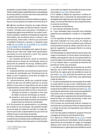 CONSTITUIÇÃO DA REPÚBLICA FEDERATIVA DO BRASIL – 51ª EDIÇÃO
qualidade e produtividade, treinamento e desenvolvi-
mento,modernização,reaparelhamentoeracionalização
do serviço público, inclusive sob a forma de adicional
ou prêmio de produtividade.
§ 8º A remuneração dos servidores públicos organiza-
dos em carreira poderá ser fixada nos termos do § 4º.
Art. 40. Aos servidores titulares de cargos efetivos
da União, dos Estados, do Distrito Federal e dos Mu-
nicípios, incluídas suas autarquias e fundações, é
assegurado regime de previdência7
de caráter contri-
butivo e solidário, mediante contribuição do respectivo
ente público, dos servidores ativos e inativos e dos
pensionistas, observados critérios que preservem
o equilíbrio financeiro e atuarial e o disposto neste
artigo. (EC nº 3/1993, EC nº 20/1998, EC nº 41/2003,
EC nº 47/2005 e EC nº 88/2015)
§ 1º Os servidores abrangidos pelo regime de previ-
dência de que trata este artigo serão aposentados,
calculados os seus proventos a partir dos valores
fixados na forma dos §§ 3º e 17:
I – por invalidez permanente, sendo os proventos
proporcionais ao tempo de contribuição, exceto se
decorrente de acidente em serviço, moléstia profis-
sional ou doença grave, contagiosa ou incurável, na
forma da lei;
II – compulsoriamente, com proventos proporcionais
ao tempo de contribuição, aos 70 (setenta) anos de
idade, ou aos 75 (setenta e cinco) anos de idade, na
forma de lei complementar8
;
III – voluntariamente, desde que cumprido tempo
mínimo de dez anos de efetivo exercício no serviço
público e cinco anos no cargo efetivo em que se dará
a aposentadoria, observadas as seguintes condições:
	 a)	 sessenta anos de idade e trinta e cinco de con-
tribuição, se homem, e cinquenta e cinco anos
de idade e trinta de contribuição, se mulher;
	 b)	sessenta e cinco anos de idade, se homem, e
sessentaanosdeidade,semulher,comproventos
proporcionais ao tempo de contribuição.
§ 2º Os proventos de aposentadoria e as pensões,
por ocasião de sua concessão, não poderão exceder
a remuneração do respectivo servidor, no cargo efe-
tivo em que se deu a aposentadoria ou que serviu de
referência para a concessão da pensão.
§ 3ºParaocálculodosproventosdeaposentadoria,por
ocasiãodasuaconcessão,serãoconsideradasasremu-
nerações utilizadas como base para as contribuições
7.  Ver EC nos
20/1998, 41/2003 e 47/2005.
8.  Ver art. 100 do ADCT.
do servidor aos regimes de previdência de que tratam
este artigo e o art. 201, na forma da lei.
§ 4º É vedada a adoção de requisitos e critérios di-
ferenciados para a concessão de aposentadoria aos
abrangidos pelo regime de que trata este artigo, ressal-
vados, nos termos definidos em leis complementares,
os casos de servidores:
I – portadores de deficiência;
II – que exerçam atividades de risco;
III – cujas atividades sejam exercidas sob condições
especiais que prejudiquem a saúde ou a integridade
física.
§ 5º Os requisitos de idade e de tempo de contribui-
ção serão reduzidos em cinco anos, em relação ao
disposto no § 1º, III, a, para o professor que comprove
exclusivamente tempo de efetivo exercício das fun-
ções de magistério na educação infantil e no ensino
fundamental e médio.
§ 6º Ressalvadas as aposentadorias decorrentes dos
cargos acumuláveis na forma desta Constituição, é
vedada a percepção de mais de uma aposentadoria à
conta do regime de previdência previsto neste artigo.
§ 7º Lei disporá sobre a concessão do benefício de
pensão por morte, que será igual:
I – ao valor da totalidade dos proventos do servidor
falecido, até o limite máximo estabelecido para os
benefícios do regime geral de previdência social de
que trata o art. 201, acrescido de setenta por cento
da parcela excedente a este limite, caso aposentado
à data do óbito; ou
II – ao valor da totalidade da remuneração do servidor
no cargo efetivo em que se deu o falecimento, até o
limite máximo estabelecido para os benefícios do regi-
me geral de previdência social de que trata o art. 201,
acrescido de setenta por cento da parcela excedente a
este limite, caso em atividade na data do óbito.
§ 8º É assegurado o reajustamento dos benefícios para
preservar-lhes, em caráter permanente, o valor real,
conforme critérios estabelecidos em lei.
§ 9º O tempo de contribuição federal, estadual ou
municipal será contado para efeito de aposentadoria
e o tempo de serviço correspondente para efeito de
disponibilidade.
§ 10. A lei não poderá estabelecer qualquer forma de
contagem de tempo de contribuição fictício.
§ 11. Aplica-se o limite fixado no art. 37, XI, à soma
total dos proventos de inatividade, inclusive quando
decorrentes da acumulação de cargos ou empregos
públicos, bem como de outras atividades sujeitas a
contribuição para o regime geral de previdência social,
28
 