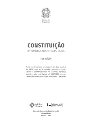 Câmara dos
Deputados
CONSTITUIÇÃO
DA REPÚBLICA FEDERATIVA DO BRASIL
51ª edição
Texto constitucional promulgado em 5 de outubro
de 1988, com as alterações adotadas pelas
Emendas Constitucionais nos
1/1992 a 95/2016,
pelo Decreto Legislativo nº 186/2008 e pelas
Emendas Constitucionais de Revisão nos
1 a 6/1994.
Centro de Documentação e Informação
Edições Câmara
Brasília | 2017
 
