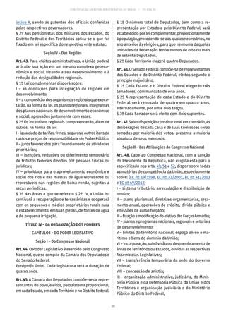 CONSTITUIÇÃO DA REPÚBLICA FEDERATIVA DO BRASIL – 51ª EDIÇÃO
inciso X, sendo as patentes dos oficiais conferidas
pelos respectivos governadores.
§ 2º Aos pensionistas dos militares dos Estados, do
Distrito Federal e dos Territórios aplica-se o que for
fixado em lei específica do respectivo ente estatal.
Seção IV – Das Regiões
Art. 43. Para efeitos administrativos, a União poderá
articular sua ação em um mesmo complexo geoeco-
nômico e social, visando a seu desenvolvimento e à
redução das desigualdades regionais.
§ 1º Lei complementar disporá sobre:
I – as condições para integração de regiões em
desenvolvimento;
II – a composição dos organismos regionais que execu-
tarão, na forma da lei, os planos regionais, integrantes
dos planos nacionais de desenvolvimento econômico
e social, aprovados juntamente com estes.
§ 2º Os incentivos regionais compreenderão, além de
outros, na forma da lei:
I–igualdadedetarifas,fretes,seguros eoutros itensde
custos e preços de responsabilidade do Poder Público;
II – juros favorecidos para financiamento de atividades
prioritárias;
III – isenções, reduções ou diferimento temporário
de tributos federais devidos por pessoas físicas ou
jurídicas;
IV – prioridade para o aproveitamento econômico e
social dos rios e das massas de água represadas ou
represáveis nas regiões de baixa renda, sujeitas a
secas periódicas.
§ 3º Nas áreas a que se refere o § 2º, IV, a União in-
centivará a recuperação de terras áridas e cooperará
com os pequenos e médios proprietários rurais para
o estabelecimento, em suas glebas, de fontes de água
e de pequena irrigação.
TÍTULO IV – DA ORGANIZAÇÃO DOS PODERES
CAPÍTULO I – DO PODER LEGISLATIVO
Seção I – Do Congresso Nacional
Art. 44. O Poder Legislativo é exercido pelo Congresso
Nacional, que se compõe da Câmara dos Deputados e
do Senado Federal.
Parágrafo único. Cada legislatura terá a duração de
quatro anos.
Art. 45. A Câmara dos Deputados compõe-se de repre-
sentantes do povo, eleitos, pelo sistema proporcional,
emcadaEstado,emcadaTerritórioenoDistritoFederal.
§ 1º O número total de Deputados, bem como a re-
presentação por Estado e pelo Distrito Federal, será
estabelecido por lei complementar, proporcionalmente
àpopulação,procedendo-seaosajustesnecessários,no
ano anterior às eleições, para que nenhuma daquelas
unidades da Federação tenha menos de oito ou mais
de setenta Deputados.
§ 2º Cada Território elegerá quatro Deputados.
Art.46.OSenadoFederalcompõe-sederepresentantes
dos Estados e do Distrito Federal, eleitos segundo o
princípio majoritário.
§ 1º Cada Estado e o Distrito Federal elegerão três
Senadores, com mandato de oito anos.
§ 2º A representação de cada Estado e do Distrito
Federal será renovada de quatro em quatro anos,
alternadamente, por um e dois terços.
§ 3º Cada Senador será eleito com dois suplentes.
Art.47.Salvo disposição constitucional em contrário, as
deliberações de cada Casa e de suas Comissões serão
tomadas por maioria dos votos, presente a maioria
absoluta de seus membros.
Seção II – Das Atribuições do Congresso Nacional
Art. 48. Cabe ao Congresso Nacional, com a sanção
do Presidente da República, não exigida esta para o
especificado nos arts. 49, 51 e 52, dispor sobre todas
as matérias de competência da União, especialmente
sobre: (EC nº 19/1998, EC nº 32/2001, EC nº 41/2003
e EC nº 69/2012)
I – sistema tributário, arrecadação e distribuição de
rendas;
II – plano plurianual, diretrizes orçamentárias, orça-
mento anual, operações de crédito, dívida pública e
emissões de curso forçado;
III–fixaçãoemodificaçãodoefetivodasForçasArmadas;
IV – planos e programas nacionais, regionais e setoriais
de desenvolvimento;
V – limites do território nacional, espaço aéreo e ma-
rítimo e bens do domínio da União;
VI – incorporação, subdivisão ou desmembramento de
áreas de Territórios ou Estados, ouvidas as respectivas
Assembleias Legislativas;
VII – transferência temporária da sede do Governo
Federal;
VIII – concessão de anistia;
IX – organização administrativa, judiciária, do Minis-
tério Público e da Defensoria Pública da União e dos
Territórios e organização judiciária e do Ministério
Público do Distrito Federal;
30
 