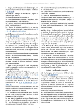 CONSTITUIÇÃO DA REPÚBLICA FEDERATIVA DO BRASIL – 51ª EDIÇÃO
X – criação, transformação e extinção de cargos, em-
pregos e funções públicas, observado o que estabelece
o art. 84, VI, b;
XI – criação e extinção de Ministérios e órgãos da
administração pública;
XII – telecomunicações e radiodifusão;
XIII – matéria financeira, cambial e monetária, insti-
tuições financeiras e suas operações;
XIV – moeda, seus limites de emissão, e montante da
dívida mobiliária federal;
XV – fixação do subsídio dos Ministros do Supremo
Tribunal Federal, observado o que dispõem os arts. 39,
§ 4º; 150, II; 153, III; e 153, § 2º, I.
Art. 49. É da competência exclusiva do Congresso Na-
cional: (EC nº 19/1998)
I – resolver definitivamente sobre tratados, acordos
ou atos internacionais que acarretem encargos ou
compromissos gravosos ao patrimônio nacional;
II – autorizar o Presidente da República a declarar guer-
ra, a celebrar a paz, a permitir que forças estrangeiras
transitem pelo território nacional ou nele permaneçam
temporariamente, ressalvados os casos previstos em
lei complementar;
III – autorizar o Presidente e o Vice-Presidente da Re-
pública a se ausentarem do País, quando a ausência
exceder a quinze dias;
IV – aprovar o estado de defesa e a intervenção federal,
autorizar o estado de sítio, ou suspender qualquer
uma dessas medidas;
V – sustar os atos normativos do Poder Executivo que
exorbitem do poder regulamentar ou dos limites de
delegação legislativa;
VI – mudar temporariamente sua sede;
VII – fixar idêntico subsídio para os Deputados Federais
e os Senadores, observado o que dispõem os arts. 37,
XI, 39, § 4º, 150, II, 153, III, e 153, § 2º, I;
VIII–fixarossubsídiosdoPresidenteedoVice-Presidente
da República e dos Ministros de Estado, observado o
que dispõem os arts. 37, XI, 39, § 4º, 150, II, 153, III, e
153, § 2º, I;
IX – julgar anualmente as contas prestadas pelo Pre-
sidente da República e apreciar os relatórios sobre a
execução dos planos de governo;
X – fiscalizar e controlar, diretamente, ou por qualquer
de suas Casas, os atos do Poder Executivo, incluídos
os da administração indireta;
XI–zelarpelapreservaçãodesuacompetêncialegislativa
em face da atribuição normativa dos outros Poderes;
XII – apreciar os atos de concessão e renovação de
concessão de emissoras de rádio e televisão;
XIII – escolher dois terços dos membros do Tribunal
de Contas da União;
XIV – aprovar iniciativas do Poder Executivo referentes
a atividades nucleares;
XV – autorizar referendo e convocar plebiscito;
XVI – autorizar, em terras indígenas, a exploração e o
aproveitamento de recursos hídricos e a pesquisa e
lavra de riquezas minerais;
XVII – aprovar, previamente, a alienação ou concessão
de terras públicas com área superior a dois mil e qui-
nhentos hectares.
Art. 50. A Câmara dos Deputados e o Senado Federal,
ou qualquer de suas Comissões, poderão convocar
Ministro de Estado ou quaisquer titulares de órgãos
diretamente subordinados à Presidência da República
para prestarem, pessoalmente, informações sobre
assunto previamente determinado, importando em
crime de responsabilidade a ausência sem justificação
adequada. (ECR nº 2/1994)
§ 1º Os Ministros de Estado poderão comparecer ao
Senado Federal, à Câmara dos Deputados, ou a qual-
quer de suas Comissões, por sua iniciativa e mediante
entendimentos com a Mesa respectiva, para expor
assunto de relevância de seu Ministério.
§ 2º As Mesas da Câmara dos Deputados e do Sena-
do Federal poderão encaminhar pedidos escritos de
informação a Ministros de Estado ou a qualquer das
pessoas referidas no caput deste artigo, importando
em crime de responsabilidade a recusa, ou o não
atendimento, no prazo de trinta dias, bem como a
prestação de informações falsas.
Seção III – Da Câmara dos Deputados
Art. 51. Compete privativamente à Câmara dos
Deputados: (EC nº 19/1998)
I – autorizar, por dois terços de seus membros, a ins-
tauração de processo contra o Presidente e o Vice-
-Presidente da República e os Ministros de Estado;
II – proceder à tomada de contas do Presidente da
República, quando não apresentadas ao Congresso
Nacional dentro de sessenta dias após a abertura da
sessão legislativa;
III – elaborar seu regimento interno;
IV – dispor sobre sua organização, funcionamento,
polícia, criação, transformação ou extinção dos cargos,
empregos e funções de seus serviços, e a iniciativa de
lei para fixação da respectiva remuneração, observa-
dos os parâmetros estabelecidos na lei de diretrizes
orçamentárias;
31
 