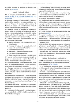 CONSTITUIÇÃO DA REPÚBLICA FEDERATIVA DO BRASIL – 51ª EDIÇÃO
V – eleger membros do Conselho da República, nos
termos do art. 89, VII.
Seção IV – Do Senado Federal
Art. 52. Compete privativamente ao Senado Federal:
(EC nº 19/1998, EC nº 23/1999, EC nº 42/2003 e EC
nº 45/2004)
I – processar e julgar o Presidente e o Vice-Presidente
da República nos crimes de responsabilidade, bem
como os Ministros de Estado e os Comandantes da
Marinha, do Exército e da Aeronáutica nos crimes da
mesma natureza conexos com aqueles;
II – processar e julgar os Ministros do Supremo Tri-
bunal Federal, os membros do Conselho Nacional de
Justiça e do Conselho Nacional do Ministério Público,
o Procurador-Geral da República e o Advogado-Geral
da União nos crimes de responsabilidade;
III – aprovar previamente, por voto secreto, após ar-
guição pública, a escolha de:
	 a)	 magistrados, nos casos estabelecidos nesta
Constituição;
	 b)	 Ministros do Tribunal de Contas da União indi-
cados pelo Presidente da República;
	 c)	 Governador de Território;
	 d)	 presidente e diretores do banco central;
	 e)	 Procurador-Geral da República;
	 f)	 titulares de outros cargos que a lei determinar;
IV – aprovar previamente, por voto secreto, após ar-
guição em sessão secreta, a escolha dos chefes de
missão diplomática de caráter permanente;
V – autorizar operações externas de natureza finan-
ceira, de interesse da União, dos Estados, do Distrito
Federal, dos Territórios e dos Municípios;
VI – fixar, por proposta do Presidente da República,
limites globais para o montante da dívida consolida-
da da União, dos Estados, do Distrito Federal e dos
Municípios;
VII – dispor sobre limites globais e condições para as
operações de crédito externo e interno da União, dos
Estados, do Distrito Federal e dos Municípios, de suas
autarquias e demais entidades controladas pelo Poder
Público federal;
VIII – dispor sobre limites e condições para a concessão
de garantia da União em operações de crédito externo
e interno;
IX – estabelecer limites globais e condições para o
montante da dívida mobiliária dos Estados, do Distrito
Federal e dos Municípios;
X – suspender a execução, no todo ou em parte, de lei
declarada inconstitucional por decisão definitiva do
Supremo Tribunal Federal;
XI – aprovar, por maioria absoluta e por voto secreto,
a exoneração, de ofício, do Procurador-Geral da Re-
pública antes do término de seu mandato;
XII – elaborar seu regimento interno;
XIII – dispor sobre sua organização, funcionamento,
polícia, criação, transformação ou extinção dos cargos,
empregos e funções de seus serviços, e a iniciativa de
lei para fixação da respectiva remuneração, observa-
dos os parâmetros estabelecidos na lei de diretrizes
orçamentárias;
XIV – eleger membros do Conselho da República, nos
termos do art. 89, VII;
XV – avaliar periodicamente a funcionalidade do Sis-
tema Tributário Nacional, em sua estrutura e seus
componentes, e o desempenho das administrações
tributárias da União, dos Estados e do Distrito Federal
e dos Municípios.
Parágrafo único. Nos casos previstos nos incisos I e
II, funcionará como Presidente o do Supremo Tribunal
Federal, limitando-se a condenação, que somente será
proferida por dois terços dos votos do Senado Federal,
à perda do cargo, com inabilitação, por oito anos, para
o exercício de função pública, sem prejuízo das demais
sanções judiciais cabíveis.
Seção V – Dos Deputados e dos Senadores
Art. 53. Os Deputados e Senadores são invioláveis,
civil e penalmente, por quaisquer de suas opiniões,
palavras e votos. (EC nº 35/2001)
§ 1º Os Deputados e Senadores, desde a expedição
do diploma, serão submetidos a julgamento perante
o Supremo Tribunal Federal.
§ 2º Desde a expedição do diploma, os membros do
Congresso Nacional não poderão ser presos, salvo em
flagrante de crime inafiançável. Nesse caso, os autos
serão remetidos dentro de vinte e quatro horas à Casa
respectiva, para que, pelo voto da maioria de seus
membros, resolva sobre a prisão.
§ 3º Recebida a denúncia contra Senador ou Deputado,
por crime ocorrido após a diplomação, o Supremo
Tribunal Federal dará ciência à Casa respectiva, que,
por iniciativa de partido político nela representado e
pelo voto da maioria de seus membros, poderá, até a
decisão final, sustar o andamento da ação.
§ 4º O pedido de sustação será apreciado pela Casa
respectiva no prazo improrrogável de quarenta e cinco
dias do seu recebimento pela Mesa Diretora.
32
 