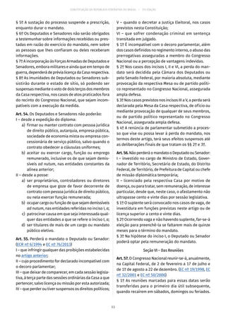 CONSTITUIÇÃO DA REPÚBLICA FEDERATIVA DO BRASIL – 51ª EDIÇÃO
§ 5º A sustação do processo suspende a prescrição,
enquanto durar o mandato.
§ 6º Os Deputados e Senadores não serão obrigados
a testemunhar sobre informações recebidas ou pres-
tadas em razão do exercício do mandato, nem sobre
as pessoas que lhes confiaram ou deles receberam
informações.
§ 7º A incorporação às Forças Armadas de Deputados e
Senadores, embora militares e ainda que em tempo de
guerra,dependerádeprévialicençadaCasarespectiva.
§ 8º As imunidades de Deputados ou Senadores sub-
sistirão durante o estado de sítio, só podendo ser
suspensasmedianteovotodedoisterçosdosmembros
da Casa respectiva, nos casos de atos praticados fora
do recinto do Congresso Nacional, que sejam incom-
patíveis com a execução da medida.
Art. 54. Os Deputados e Senadores não poderão:
I – desde a expedição do diploma:
	 a)	 firmar ou manter contrato com pessoa jurídica
de direito público, autarquia, empresa pública,
sociedade de economia mista ou empresa con-
cessionária de serviço público, salvo quando o
contrato obedecer a cláusulas uniformes;
	 b)	aceitar ou exercer cargo, função ou emprego
remunerado, inclusive os de que sejam demis-
síveis ad nutum, nas entidades constantes da
alínea anterior;
II – desde a posse:
	 a)	ser proprietários, controladores ou diretores
de empresa que goze de favor decorrente de
contrato com pessoa jurídica de direito público,
ou nela exercer função remunerada;
	 b)	 ocuparcargooufunçãodequesejamdemissíveis
ad nutum, nas entidades referidas no inciso I, a;
	 c)	 patrocinar causa em que seja interessada qual-
quer das entidades a que se refere o inciso I, a;
	 d)	 ser titulares de mais de um cargo ou mandato
público eletivo.
Art. 55. Perderá o mandato o Deputado ou Senador:
(ECR nº 6/1994 e EC nº 76/2013)
I – que infringir qualquer das proibições estabelecidas
no artigo anterior;
II – cujo procedimento for declarado incompatível com
o decoro parlamentar;
III – que deixar de comparecer, em cada sessão legisla-
tiva, à terça parte das sessões ordinárias da Casa a que
pertencer, salvo licença ou missão por esta autorizada;
IV – que perder ou tiver suspensos os direitos políticos;
V – quando o decretar a Justiça Eleitoral, nos casos
previstos nesta Constituição;
VI – que sofrer condenação criminal em sentença
transitada em julgado.
§ 1º É incompatível com o decoro parlamentar, além
dos casos definidos no regimento interno, o abuso das
prerrogativas asseguradas a membro do Congresso
Nacional ou a percepção de vantagens indevidas.
§ 2º Nos casos dos incisos I, II e VI, a perda do man-
dato será decidida pela Câmara dos Deputados ou
pelo Senado Federal, por maioria absoluta, mediante
provocação da respectiva Mesa ou de partido políti-
co representado no Congresso Nacional, assegurada
ampla defesa.
§ 3º Nos casos previstos nos incisos III a V, a perda será
declarada pela Mesa da Casa respectiva, de ofício ou
mediante provocação de qualquer de seus membros,
ou de partido político representado no Congresso
Nacional, assegurada ampla defesa.
§ 4º A renúncia de parlamentar submetido a proces-
so que vise ou possa levar à perda do mandato, nos
termos deste artigo, terá seus efeitos suspensos até
as deliberações finais de que tratam os §§ 2º e 3º.
Art.56.NãoperderáomandatooDeputadoouSenador:
I – investido no cargo de Ministro de Estado, Gover-
nador de Território, Secretário de Estado, do Distrito
Federal, de Território, de Prefeitura de Capital ou chefe
de missão diplomática temporária;
II – licenciado pela respectiva Casa por motivo de
doença, ou para tratar, sem remuneração, de interesse
particular, desde que, neste caso, o afastamento não
ultrapasse cento e vinte dias por sessão legislativa.
§ 1º O suplente será convocado nos casos de vaga, de
investidura em funções previstas neste artigo ou de
licença superior a cento e vinte dias.
§ 2º Ocorrendo vaga e não havendo suplente, far-se-á
eleição para preenchê-la se faltarem mais de quinze
meses para o término do mandato.
§ 3º Na hipótese do inciso I, o Deputado ou Senador
poderá optar pela remuneração do mandato.
Seção VI – Das Reuniões
Art. 57. O Congresso Nacional reunir-se-á, anualmente,
na Capital Federal, de 2 de fevereiro a 17 de julho e
de 1º de agosto a 22 de dezembro. (EC nº 19/1998, EC
nº 32/2001 e EC nº 50/2006)
§ 1º As reuniões marcadas para essas datas serão
transferidas para o primeiro dia útil subsequente,
quando recaírem em sábados, domingos ou feriados.
33
 