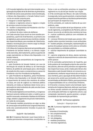 CONSTITUIÇÃO DA REPÚBLICA FEDERATIVA DO BRASIL – 51ª EDIÇÃO
§ 2º A sessão legislativa não será interrompida sem a
aprovaçãodoprojetodeleidediretrizesorçamentárias.
§ 3º Além de outros casos previstos nesta Constituição,
a Câmara dos Deputados e o Senado Federal reunir-
-se-ão em sessão conjunta para:
I – inaugurar a sessão legislativa;
II – elaborar o regimento comum e regular a criação
de serviços comuns às duas Casas;
III – receber o compromisso do Presidente e do Vice-
-Presidente da República;
IV – conhecer do veto e sobre ele deliberar.
§ 4º Cada uma das Casas reunir-se-á em sessões pre-
paratórias, a partir de 1º de fevereiro, no primeiro ano
da legislatura, para a posse de seus membros e eleição
das respectivas Mesas, para mandato de 2 (dois) anos,
vedada a recondução para o mesmo cargo na eleição
imediatamente subsequente.
§ 5º A Mesa do Congresso Nacional será presidida pelo
Presidente do Senado Federal, e os demais cargos
serão exercidos, alternadamente, pelos ocupantes de
cargos equivalentes na Câmara dos Deputados e no
Senado Federal.
§ 6º A convocação extraordinária do Congresso Na-
cional far-se-á:
I – pelo Presidente do Senado Federal, em caso de
decretação de estado de defesa ou de intervenção
federal, de pedido de autorização para a decretação
de estado de sítio e para o compromisso e a posse do
Presidente e do Vice-Presidente da República;
II – pelo Presidente da República, pelos Presidentes
da Câmara dos Deputados e do Senado Federal ou
a requerimento da maioria dos membros de ambas
as Casas, em caso de urgência ou interesse público
relevante, em todas as hipóteses deste inciso com a
aprovação da maioria absoluta de cada uma das Casas
do Congresso Nacional.
§ 7º Na sessão legislativa extraordinária, o Congresso
Nacional somente deliberará sobre a matéria para a
qual foi convocado, ressalvada a hipótese do § 8ºdeste
artigo, vedado o pagamento de parcela indenizatória,
em razão da convocação.
§ 8º Havendo medidas provisórias em vigor na data
de convocação extraordinária do Congresso Nacional,
serão elas automaticamente incluídas na pauta da
convocação.
Seção VII – Das Comissões
Art. 58. O Congresso Nacional e suas Casas terão co-
missões permanentes e temporárias, constituídas na
forma e com as atribuições previstas no respectivo
regimento ou no ato de que resultar sua criação.
§ 1º Na constituição das Mesas e de cada Comissão,
é assegurada, tanto quanto possível, a representação
proporcionaldospartidosoudosblocosparlamentares
que participam da respectiva Casa.
§ 2º Às comissões, em razão da matéria de sua com-
petência, cabe:
I – discutir e votar projeto de lei que dispensar, na for-
ma do regimento, a competência do Plenário, salvo se
houver recurso de um décimo dos membros da Casa;
II – realizar audiências públicas com entidades da
sociedade civil;
III – convocar Ministros de Estado para prestar infor-
mações sobre assuntos inerentes a suas atribuições;
IV – receber petições, reclamações, representações ou
queixas de qualquer pessoa contra atos ou omissões
das autoridades ou entidades públicas;
V – solicitar depoimento de qualquer autoridade ou
cidadão;
VI – apreciar programas de obras, planos nacionais,
regionais e setoriais de desenvolvimento e sobre eles
emitir parecer.
§ 3º As comissões parlamentares de inquérito, que
terão poderes de investigação próprios das autorida-
des judiciais, além de outros previstos nos regimentos
das respectivas Casas, serão criadas pela Câmara dos
Deputados e pelo Senado Federal, em conjunto ou se-
paradamente, mediante requerimento de um terço de
seus membros, para a apuração de fato determinado e
por prazo certo, sendo suas conclusões, se for o caso,
encaminhadas ao Ministério Público, para que promova
a responsabilidade civil ou criminal dos infratores.
§ 4º Durante o recesso, haverá uma Comissão repre-
sentativa do Congresso Nacional, eleita por suas Casas
na última sessão ordinária do período legislativo,
com atribuições definidas no regimento comum, cuja
composição reproduzirá, quanto possível, a propor-
cionalidade da representação partidária.
Seção VIII – Do Processo Legislativo
Subseção I – Disposição Geral
Art. 59. O processo legislativo compreende a elabo-
ração de:
I – emendas à Constituição;
II – leis complementares;
III – leis ordinárias;
IV – leis delegadas;
V – medidas provisórias;
VI – decretos legislativos;
34
 