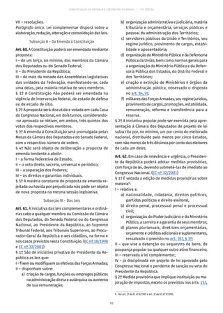 CONSTITUIÇÃO DA REPÚBLICA FEDERATIVA DO BRASIL – 51ª EDIÇÃO
VII – resoluções.
Parágrafo único. Lei complementar disporá sobre a
elaboração, redação, alteração e consolidação das leis.
Subseção II – Da Emenda à Constituição
Art. 60. A Constituição poderá ser emendada mediante
proposta:
I – de um terço, no mínimo, dos membros da Câmara
dos Deputados ou do Senado Federal;
II – do Presidente da República;
III – de mais da metade das Assembleias Legislativas
das unidades da Federação, manifestando-se, cada
uma delas, pela maioria relativa de seus membros.
§ 1º A Constituição não poderá ser emendada na
vigência de intervenção federal, de estado de defesa
ou de estado de sítio.
§ 2º A proposta será discutida e votada em cada Casa
do Congresso Nacional, em dois turnos, considerando-
-se aprovada se obtiver, em ambos, três quintos dos
votos dos respectivos membros.
§ 3º A emenda à Constituição será promulgada pelas
Mesas da Câmara dos Deputados e do Senado Federal,
com o respectivo número de ordem.
§ 4º Não será objeto de deliberação a proposta de
emenda tendente a abolir:
I – a forma federativa de Estado;
II – o voto direto, secreto, universal e periódico;
III – a separação dos Poderes;
IV – os direitos e garantias individuais.
§ 5º A matéria constante de proposta de emenda re-
jeitada ou havida por prejudicada não pode ser objeto
de nova proposta na mesma sessão legislativa.
Subseção III – Das Leis
Art. 61. A iniciativa das leis complementares e ordiná-
rias cabe a qualquer membro ou Comissão da Câmara
dos Deputados, do Senado Federal ou do Congresso
Nacional, ao Presidente da República, ao Supremo
Tribunal Federal, aos Tribunais Superiores, ao Procu-
rador-Geral da República e aos cidadãos, na forma e
nos casos previstos nesta Constituição. (EC nº 18/1998
e EC nº 32/2001)
§ 1º São de iniciativa privativa do Presidente da Re-
pública as leis que:
I–fixemoumodifiquemosefetivosdasForçasArmadas;
II – disponham sobre:
	 a)	 criação de cargos, funções ou empregos públicos
naadministraçãodiretaeautárquicaouaumento
de sua remuneração;
	 b)	 organização administrativa e judiciária, matéria
tributária e orçamentária, serviços públicos e
pessoal da administração dos Territórios;
	 c)	 servidores públicos da União e Territórios, seu
regime jurídico, provimento de cargos, estabi-
lidade e aposentadoria;
	 d)	 organizaçãodoMinistérioPúblicoedaDefensoria
Pública da União, bem como normas gerais para
a organização do Ministério Público e da Defen-
soria Pública dos Estados, do Distrito Federal e
dos Territórios;
	 e)	criação e extinção de Ministérios e órgãos da
administração pública, observado o disposto
no art. 84, VI;
	 f)	 militaresdasForçasArmadas,seuregimejurídico,
provimento de cargos, promoções, estabilidade,
remuneração, reforma e transferência para a
reserva.
§ 2º A iniciativa popular pode ser exercida pela apre-
sentação à Câmara dos Deputados de projeto de lei
subscrito por, no mínimo, um por cento do eleitorado
nacional, distribuído pelo menos por cinco Estados,
com não menos de três décimos por cento dos eleitores
de cada um deles.
Art. 62. Em caso de relevância e urgência, o Presiden-
te da República poderá adotar medidas provisórias,
com força de lei, devendo submetê-las de imediato ao
Congresso Nacional. (EC nº 32/2001)
§ 1º É vedada a edição de medidas provisórias sobre
matéria9
:
I – relativa a:
	 a)	nacionalidade, cidadania, direitos políticos,
partidos políticos e direito eleitoral;
	 b)	direito penal, processual penal e processual
civil;
	 c)	 organização do Poder Judiciário e do Ministério
Público, a carreira e a garantia de seus membros;
	 d)	planos plurianuais, diretrizes orçamentárias,
orçamentoecréditosadicionaisesuplementares,
ressalvado o previsto no art. 167, § 3º;
II – que vise a detenção ou sequestro de bens, de
poupança popular ou qualquer outro ativo financeiro;
III – reservada a lei complementar;
IV – já disciplinada em projeto de lei aprovado pelo
Congresso Nacional e pendente de sanção ou veto do
Presidente da República.
§ 2º Medida provisória que implique instituição ou ma-
joração de impostos, exceto os previstos nos arts. 153,
9.  Ver art. 2º da EC nº 8/1995 e art. 3º da EC nº 9/1995.
35
 