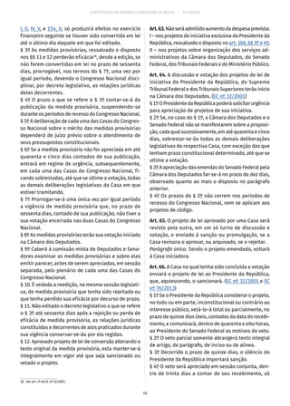 CONSTITUIÇÃO DA REPÚBLICA FEDERATIVA DO BRASIL – 51ª EDIÇÃO
I, II, IV, V, e 154, II, só produzirá efeitos no exercício
financeiro seguinte se houver sido convertida em lei
até o último dia daquele em que foi editada.
§ 3º As medidas provisórias, ressalvado o disposto
nos §§ 11 e 12 perderão eficácia10
, desde a edição, se
não forem convertidas em lei no prazo de sessenta
dias, prorrogável, nos termos do § 7º, uma vez por
igual período, devendo o Congresso Nacional disci-
plinar, por decreto legislativo, as relações jurídicas
delas decorrentes.
§ 4º O prazo a que se refere o § 3º contar-se-á da
publicação da medida provisória, suspendendo-se
durante os períodos de recesso do Congresso Nacional.
§ 5º A deliberação de cada uma das Casas do Congres-
so Nacional sobre o mérito das medidas provisórias
dependerá de juízo prévio sobre o atendimento de
seus pressupostos constitucionais.
§ 6º Se a medida provisória não for apreciada em até
quarenta e cinco dias contados de sua publicação,
entrará em regime de urgência, subsequentemente,
em cada uma das Casas do Congresso Nacional, fi-
cando sobrestadas, até que se ultime a votação, todas
as demais deliberações legislativas da Casa em que
estiver tramitando.
§ 7º Prorrogar-se-á uma única vez por igual período
a vigência de medida provisória que, no prazo de
sessenta dias, contado de sua publicação, não tiver a
sua votação encerrada nas duas Casas do Congresso
Nacional.
§ 8º As medidas provisórias terão sua votação iniciada
na Câmara dos Deputados.
§ 9º Caberá à comissão mista de Deputados e Sena-
dores examinar as medidas provisórias e sobre elas
emitir parecer, antes de serem apreciadas, em sessão
separada, pelo plenário de cada uma das Casas do
Congresso Nacional.
§ 10. É vedada a reedição, na mesma sessão legislati-
va, de medida provisória que tenha sido rejeitada ou
que tenha perdido sua eficácia por decurso de prazo.
§ 11. Não editado o decreto legislativo a que se refere
o § 3º até sessenta dias após a rejeição ou perda de
eficácia de medida provisória, as relações jurídicas
constituídas e decorrentes de atos praticados durante
sua vigência conservar-se-ão por ela regidas.
§ 12. Aprovado projeto de lei de conversão alterando o
texto original da medida provisória, esta manter-se-á
integralmente em vigor até que seja sancionado ou
vetado o projeto.
10.  Ver art. 2º da EC nº 32/2001.
Art.63.Nãoseráadmitidoaumentodadespesaprevista:
I – nos projetos de iniciativa exclusiva do Presidente da
República, ressalvado o disposto no art. 166, §§ 3º e 4º;
II – nos projetos sobre organização dos serviços ad-
ministrativos da Câmara dos Deputados, do Senado
Federal, dos Tribunais Federais e do Ministério Público.
Art. 64. A discussão e votação dos projetos de lei de
iniciativa do Presidente da República, do Supremo
Tribunal Federal e dos Tribunais Superiores terão início
na Câmara dos Deputados. (EC nº 32/2001)
§ 1ºOPresidentedaRepúblicapoderásolicitarurgência
para apreciação de projetos de sua iniciativa.
§ 2º Se, no caso do § 1º, a Câmara dos Deputados e o
Senado Federal não se manifestarem sobre a proposi-
ção,cadaqualsucessivamente,ematéquarentaecinco
dias, sobrestar-se-ão todas as demais deliberações
legislativas da respectiva Casa, com exceção das que
tenham prazo constitucional determinado, até que se
ultime a votação.
§ 3º A apreciação das emendas do Senado Federal pela
Câmara dos Deputados far-se-á no prazo de dez dias,
observado quanto ao mais o disposto no parágrafo
anterior.
§ 4º Os prazos do § 2º não correm nos períodos de
recesso do Congresso Nacional, nem se aplicam aos
projetos de código.
Art. 65. O projeto de lei aprovado por uma Casa será
revisto pela outra, em um só turno de discussão e
votação, e enviado à sanção ou promulgação, se a
Casa revisora o aprovar, ou arquivado, se o rejeitar.
Parágrafo único. Sendo o projeto emendado, voltará
à Casa iniciadora.
Art. 66. A Casa na qual tenha sido concluída a votação
enviará o projeto de lei ao Presidente da República,
que, aquiescendo, o sancionará. (EC nº 32/2001 e EC
nº 76/2013)
§ 1º Se o Presidente da República considerar o projeto,
no todo ou em parte, inconstitucional ou contrário ao
interesse público, vetá-lo-á total ou parcialmente, no
prazo de quinze dias úteis, contados da data do recebi-
mento, e comunicará, dentro de quarenta e oito horas,
ao Presidente do Senado Federal os motivos do veto.
§ 2º O veto parcial somente abrangerá texto integral
de artigo, de parágrafo, de inciso ou de alínea.
§ 3º Decorrido o prazo de quinze dias, o silêncio do
Presidente da República importará sanção.
§ 4º O veto será apreciado em sessão conjunta, den-
tro de trinta dias a contar de seu recebimento, só
36
 