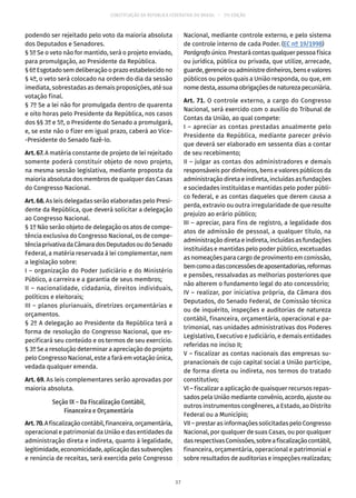 CONSTITUIÇÃO DA REPÚBLICA FEDERATIVA DO BRASIL – 51ª EDIÇÃO
podendo ser rejeitado pelo voto da maioria absoluta
dos Deputados e Senadores.
§ 5º Se o veto não for mantido, será o projeto enviado,
para promulgação, ao Presidente da República.
§ 6º Esgotado sem deliberação o prazo estabelecido no
§ 4º, o veto será colocado na ordem do dia da sessão
imediata, sobrestadas as demais proposições, até sua
votação final.
§ 7º Se a lei não for promulgada dentro de quarenta
e oito horas pelo Presidente da República, nos casos
dos §§ 3º e 5º, o Presidente do Senado a promulgará,
e, se este não o fizer em igual prazo, caberá ao Vice-
-Presidente do Senado fazê-lo.
Art. 67. A matéria constante de projeto de lei rejeitado
somente poderá constituir objeto de novo projeto,
na mesma sessão legislativa, mediante proposta da
maioria absoluta dos membros de qualquer das Casas
do Congresso Nacional.
Art. 68. As leis delegadas serão elaboradas pelo Presi-
dente da República, que deverá solicitar a delegação
ao Congresso Nacional.
§ 1º Não serão objeto de delegação os atos de compe-
tência exclusiva do Congresso Nacional, os de compe-
tênciaprivativadaCâmaradosDeputadosoudoSenado
Federal, a matéria reservada à lei complementar, nem
a legislação sobre:
I – organização do Poder Judiciário e do Ministério
Público, a carreira e a garantia de seus membros;
II – nacionalidade, cidadania, direitos individuais,
políticos e eleitorais;
III – planos plurianuais, diretrizes orçamentárias e
orçamentos.
§ 2º A delegação ao Presidente da República terá a
forma de resolução do Congresso Nacional, que es-
pecificará seu conteúdo e os termos de seu exercício.
§ 3º Se a resolução determinar a apreciação do projeto
pelo Congresso Nacional, este a fará em votação única,
vedada qualquer emenda.
Art. 69. As leis complementares serão aprovadas por
maioria absoluta.
Seção IX – Da Fiscalização Contábil,
Financeira e Orçamentária
Art.70.Afiscalizaçãocontábil,financeira,orçamentária,
operacional e patrimonial da União e das entidades da
administração direta e indireta, quanto à legalidade,
legitimidade,economicidade,aplicaçãodassubvenções
e renúncia de receitas, será exercida pelo Congresso
Nacional, mediante controle externo, e pelo sistema
de controle interno de cada Poder. (EC nº 19/1998)
Parágrafoúnico.Prestarácontasqualquerpessoafísica
ou jurídica, pública ou privada, que utilize, arrecade,
guarde,gerencieouadministredinheiros,bensevalores
públicos ou pelos quais a União responda, ou que, em
nomedesta,assumaobrigaçõesdenaturezapecuniária.
Art. 71. O controle externo, a cargo do Congresso
Nacional, será exercido com o auxílio do Tribunal de
Contas da União, ao qual compete:
I – apreciar as contas prestadas anualmente pelo
Presidente da República, mediante parecer prévio
que deverá ser elaborado em sessenta dias a contar
de seu recebimento;
II – julgar as contas dos administradores e demais
responsáveis por dinheiros, bens e valores públicos da
administração direta e indireta, incluídas as fundações
e sociedades instituídas e mantidas pelo poder públi-
co federal, e as contas daqueles que derem causa a
perda, extravio ou outra irregularidade de que resulte
prejuízo ao erário público;
III – apreciar, para fins de registro, a legalidade dos
atos de admissão de pessoal, a qualquer título, na
administração direta e indireta, incluídas as fundações
instituídas e mantidas pelo poder público, excetuadas
as nomeações para cargo de provimento em comissão,
bemcomoadasconcessõesdeaposentadorias,reformas
e pensões, ressalvadas as melhorias posteriores que
não alterem o fundamento legal do ato concessório;
IV – realizar, por iniciativa própria, da Câmara dos
Deputados, do Senado Federal, de Comissão técnica
ou de inquérito, inspeções e auditorias de natureza
contábil, financeira, orçamentária, operacional e pa-
trimonial, nas unidades administrativas dos Poderes
Legislativo, Executivo e Judiciário, e demais entidades
referidas no inciso II;
V – fiscalizar as contas nacionais das empresas su-
pranacionais de cujo capital social a União participe,
de forma direta ou indireta, nos termos do tratado
constitutivo;
VI – fiscalizar a aplicação de quaisquer recursos repas-
sados pela União mediante convênio, acordo, ajuste ou
outros instrumentos congêneres, a Estado, ao Distrito
Federal ou a Município;
VII – prestar as informações solicitadas pelo Congresso
Nacional, por qualquer de suas Casas, ou por qualquer
dasrespectivasComissões,sobreafiscalizaçãocontábil,
financeira, orçamentária, operacional e patrimonial e
sobre resultados de auditorias e inspeções realizadas;
37
 