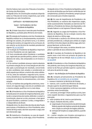 CONSTITUIÇÃO DA REPÚBLICA FEDERATIVA DO BRASIL – 51ª EDIÇÃO
Distrito Federal, bem como dos Tribunais e Conselhos
de Contas dos Municípios.
Parágrafo único. As Constituições estaduais disporão
sobre os Tribunais de Contas respectivos, que serão
integrados por sete Conselheiros.
CAPÍTULO II – DO PODER EXECUTIVO
Seção I – Do Presidente e do Vice-
Presidente da República
Art. 76. O Poder Executivo é exercido pelo Presidente
da República, auxiliado pelos Ministros de Estado.
Art. 77. A eleição do Presidente e do Vice-Presidente da
República realizar-se-á, simultaneamente, no primeiro
domingo de outubro, em primeiro turno, e no último
domingo de outubro, em segundo turno, se houver, do
ano anterior ao do término do mandato presidencial
vigente. (EC nº 16/1997)
§ 1º A eleição do Presidente da República importará
a do Vice-Presidente com ele registrado.
§ 2º Será considerado eleito Presidente o candidato
que, registrado por partido político, obtiver a maioria
absoluta de votos, não computados os em branco e
os nulos.
§ 3º Se nenhum candidato alcançar maioria absoluta
na primeira votação, far-se-á nova eleição em até vinte
dias após a proclamação do resultado, concorrendo
os dois candidatos mais votados e considerando-se
eleito aquele que obtiver a maioria dos votos válidos.
§ 4º Se, antes de realizado o segundo turno, ocorrer
morte, desistência ou impedimento legal de candidato,
convocar-se-á, dentre os remanescentes, o de maior
votação.
§ 5º Se, na hipótese dos parágrafos anteriores, rema-
nescer, em segundo lugar, mais de um candidato com
a mesma votação, qualificar-se-á o mais idoso.
Art. 78. O Presidente e o Vice-Presidente da República
tomarãoposseemsessãodoCongressoNacional,pres-
tando o compromisso de manter, defender e cumprir a
Constituição, observar as leis, promover o bem geral
do povo brasileiro, sustentar a união, a integridade e
a independência do Brasil.
Parágrafo único. Se, decorridos dez dias da data fixada
para a posse, o Presidente ou o Vice-Presidente, salvo
motivo de força maior, não tiver assumido o cargo, este
será declarado vago.
Art. 79. Substituirá o Presidente, no caso de impedi-
mento, e suceder-lhe-á, no de vaga, o Vice-Presidente.
Parágrafo único. O Vice-Presidente da República, além
de outras atribuições que lhe forem conferidas por lei
complementar, auxiliará o Presidente, sempre que por
ele convocado para missões especiais.
Art. 80. Em caso de impedimento do Presidente e do
Vice-Presidente, ou vacância dos respectivos cargos,
serão sucessivamente chamados ao exercício da Pre-
sidência o Presidente da Câmara dos Deputados, o do
Senado Federal e o do Supremo Tribunal Federal.
Art. 81. Vagando os cargos de Presidente e Vice-Pre-
sidente da República, far-se-á eleição noventa dias
depois de aberta a última vaga.
§ 1º Ocorrendo a vacância nos últimos dois anos do
período presidencial, a eleição para ambos os cargos
será feita trinta dias depois da última vaga, pelo Con-
gresso Nacional, na forma da lei.
§ 2º Em qualquer dos casos, os eleitos deverão com-
pletar o período de seus antecessores.
Art. 82. O mandato do Presidente da República é de
quatro anos e terá início em primeiro de janeiro do
ano seguinte ao da sua eleição. (ECR nº 5/1994 e EC
nº 16/1997)
Art. 83. O Presidente e o Vice-Presidente da República
não poderão, sem licença do Congresso Nacional, au-
sentar-se do País por período superior a quinze dias,
sob pena de perda do cargo.
Seção II – Das Atribuições do Presidente da República
Art. 84. Compete privativamente ao Presidente da
República: (EC nº 23/1999 e EC nº 32/2001)
I – nomear e exonerar os Ministros de Estado;
II – exercer, com o auxílio dos Ministros de Estado, a
direção superior da administração federal;
III – iniciar o processo legislativo, na forma e nos casos
previstos nesta Constituição;
IV – sancionar, promulgar e fazer publicar as leis, bem
como expedir decretos e regulamentos para sua fiel
execução;
V – vetar projetos de lei, total ou parcialmente;
VI – dispor, mediante decreto, sobre:
	 a)	 organização e funcionamento da administração
federal,quandonãoimplicaraumentodedespesa
nem criação ou extinção de órgãos públicos;
	 b)	 extinção de funções ou cargos públicos, quando
vagos;
VII – manter relações com Estados estrangeiros e
acreditar seus representantes diplomáticos;
39
 