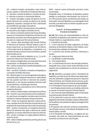 CONSTITUIÇÃO DA REPÚBLICA FEDERATIVA DO BRASIL – 51ª EDIÇÃO
VIII – celebrar tratados, convenções e atos interna-
cionais, sujeitos a referendo do Congresso Nacional;
IX – decretar o estado de defesa e o estado de sítio;
X – decretar e executar a intervenção federal;
XI – remeter mensagem e plano de governo ao Con-
gresso Nacional por ocasião da abertura da sessão
legislativa, expondo a situação do País e solicitando
as providências que julgar necessárias;
XII – conceder indulto e comutar penas, com audiência,
se necessário, dos órgãos instituídos em lei;
XIII – exercer o comando supremo das Forças Armadas,
nomear os Comandantes da Marinha, do Exército e da
Aeronáutica, promover seus oficiais-generais e nomeá-
-los para os cargos que lhes são privativos;
XIV – nomear, após aprovação pelo Senado Federal,
os Ministros do Supremo Tribunal Federal e dos Tri-
bunais Superiores, os Governadores de Territórios,
o Procurador-Geral da República, o presidente e os
diretores do banco central e outros servidores, quando
determinado em lei;
XV – nomear, observado o disposto no art. 73, os Mi-
nistros do Tribunal de Contas da União;
XVI–nomearosmagistrados,noscasosprevistosnesta
Constituição, e o Advogado-Geral da União;
XVII – nomear membros do Conselho da República, nos
termos do art. 89, VII;
XVIII – convocar e presidir o Conselho da República e
o Conselho de Defesa Nacional;
XIX – declarar guerra, no caso de agressão estrangeira,
autorizado pelo Congresso Nacional ou referendado
por ele, quando ocorrida no intervalo das sessões
legislativas, e, nas mesmas condições, decretar, total
ou parcialmente, a mobilização nacional;
XX – celebrar a paz, autorizado ou com o referendo do
Congresso Nacional;
XXI – conferir condecorações e distinções honoríficas;
XXII – permitir, nos casos previstos em lei complemen-
tar, que forças estrangeiras transitem pelo território
nacional ou nele permaneçam temporariamente;
XXIII – enviar ao Congresso Nacional o plano pluria-
nual, o projeto de lei de diretrizes orçamentárias e as
propostas de orçamento previstos nesta Constituição;
XXIV – prestar, anualmente, ao Congresso Nacional,
dentro de sessenta dias após a abertura da sessão
legislativa, as contas referentes ao exercício anterior;
XXV – prover e extinguir os cargos públicos federais,
na forma da lei;
XXVI – editar medidas provisórias com força de lei, nos
termos do art. 62;
XXVII – exercer outras atribuições previstas nesta
Constituição.
Parágrafo único. O Presidente da República poderá
delegar as atribuições mencionadas nos incisos VI,
XII e XXV, primeira parte, aos Ministros de Estado, ao
Procurador-Geral da República ou ao Advogado-Geral
da União, que observarão os limites traçados nas res-
pectivas delegações.
Seção III – Da Responsabilidade do
Presidente da República
Art. 85. São crimes de responsabilidade os atos do
Presidente da República que atentem contra a Cons-
tituição Federal e, especialmente, contra:
I – a existência da União;
II – o livre exercício do Poder Legislativo, do Poder
Judiciário, do Ministério Público e dos Poderes cons-
titucionais das unidades da Federação;
III – o exercício dos direitos políticos, individuais e
sociais;
IV – a segurança interna do País;
V – a probidade na administração;
VI – a lei orçamentária;
VII – o cumprimento das leis e das decisões judiciais.
Parágrafo único. Esses crimes serão definidos em lei
especial, que estabelecerá as normas de processo e
julgamento.
Art. 86. Admitida a acusação contra o Presidente da
República, por dois terços da Câmara dos Deputados,
será ele submetido a julgamento perante o Supremo
Tribunal Federal, nas infrações penais comuns, ou pe-
ranteoSenadoFederal,noscrimesderesponsabilidade.
§ 1º O Presidente ficará suspenso de suas funções:
I – nas infrações penais comuns, se recebida a denúncia
ou queixa-crime pelo Supremo Tribunal Federal;
II – nos crimes de responsabilidade, após a instauração
do processo pelo Senado Federal.
§ 2º Se, decorrido o prazo de cento e oitenta dias, o
julgamentonãoestiverconcluído,cessaráoafastamento
do Presidente, sem prejuízo do regular prosseguimento
do processo.
§ 3º Enquanto não sobrevier sentença condenatória,
nas infrações comuns, o Presidente da República não
estará sujeito a prisão.
§ 4º O Presidente da República, na vigência de seu
mandato, não pode ser responsabilizado por atos
estranhos ao exercício de suas funções.
40
 