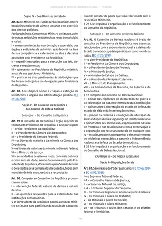 CONSTITUIÇÃO DA REPÚBLICA FEDERATIVA DO BRASIL – 51ª EDIÇÃO
Seção IV – Dos Ministros de Estado
Art. 87. Os Ministros de Estado serão escolhidos dentre
brasileiros maiores de vinte e um anos e no exercício
dos direitos políticos.
Parágrafo único. Compete ao Ministro de Estado, além
de outras atribuições estabelecidas nesta Constituição
e na lei:
I – exercer a orientação, coordenação e supervisão dos
órgãos e entidades da administração federal na área
de sua competência e referendar os atos e decretos
assinados pelo Presidente da República;
II – expedir instruções para a execução das leis, de-
cretos e regulamentos;
III – apresentar ao Presidente da República relatório
anual de sua gestão no Ministério;
IV – praticar os atos pertinentes às atribuições que
lhe forem outorgadas ou delegadas pelo Presidente
da República.
Art. 88. A lei disporá sobre a criação e extinção de
Ministérios e órgãos da administração pública. (EC
nº 32/2001)
Seção V – Do Conselho da República e
do Conselho de Defesa Nacional
Subseção I – Do Conselho da República
Art. 89. O Conselho da República é órgão superior de
consulta do Presidente da República, e dele participam:
I – o Vice-Presidente da República;
II – o Presidente da Câmara dos Deputados;
III – o Presidente do Senado Federal;
IV – os líderes da maioria e da minoria na Câmara dos
Deputados;
V–oslíderesdamaioriaedaminorianoSenadoFederal;
VI – o Ministro da Justiça;
VII – seis cidadãos brasileiros natos, com mais de trinta
e cinco anos de idade, sendo dois nomeados pelo Pre-
sidente da República, dois eleitos pelo Senado Federal
e dois eleitos pela Câmara dos Deputados, todos com
mandato de três anos, vedada a recondução.
Art. 90. Compete ao Conselho da República pronun-
ciar-se sobre:
I – intervenção federal, estado de defesa e estado
de sítio;
II – as questões relevantes para a estabilidade das
instituições democráticas.
§ 1º O Presidente da República poderá convocar Minis-
tro de Estado para participar da reunião do Conselho,
quando constar da pauta questão relacionada com o
respectivo Ministério.
§ 2º A lei regulará a organização e o funcionamento
do Conselho da República.
Subseção II – Do Conselho de Defesa Nacional
Art. 91. O Conselho de Defesa Nacional é órgão de
consulta do Presidente da República nos assuntos
relacionados com a soberania nacional e a defesa do
Estado democrático, e dele participam como membros
natos: (EC nº 23/1999)
I – o Vice-Presidente da República;
II – o Presidente da Câmara dos Deputados;
III – o Presidente do Senado Federal;
IV – o Ministro da Justiça;
V – o Ministro de Estado da Defesa;
VI – o Ministro das Relações Exteriores;
VII – o Ministro do Planejamento;
VIII – os Comandantes da Marinha, do Exército e da
Aeronáutica.
§ 1º Compete ao Conselho de Defesa Nacional:
I – opinar nas hipóteses de declaração de guerra e
de celebração da paz, nos termos desta Constituição;
II – opinar sobre a decretação do estado de defesa, do
estado de sítio e da intervenção federal;
III – propor os critérios e condições de utilização de
áreas indispensáveis à segurança do território nacional
e opinar sobre seu efetivo uso, especialmente na faixa
de fronteira e nas relacionadas com a preservação e
a exploração dos recursos naturais de qualquer tipo;
IV – estudar, propor e acompanhar o desenvolvimento
de iniciativas necessárias a garantir a independência
nacional e a defesa do Estado democrático.
§ 2º A lei regulará a organização e o funcionamento
do Conselho de Defesa Nacional.
CAPÍTULO III – DO PODER JUDICIÁRIO
Seção I – Disposições Gerais
Art. 92. São órgãos do Poder Judiciário: (EC nº 45/2004
e EC nº 92/2016)
I – o Supremo Tribunal Federal;
I-A – o Conselho Nacional de Justiça;
II – o Superior Tribunal de Justiça;
II-A – o Tribunal Superior do Trabalho;
III – os Tribunais Regionais Federais e Juízes Federais;
IV – os Tribunais e Juízes do Trabalho;
V – os Tribunais e Juízes Eleitorais;
VI – os Tribunais e Juízes Militares;
VII – os Tribunais e Juízes dos Estados e do Distrito
Federal e Territórios.
41
 