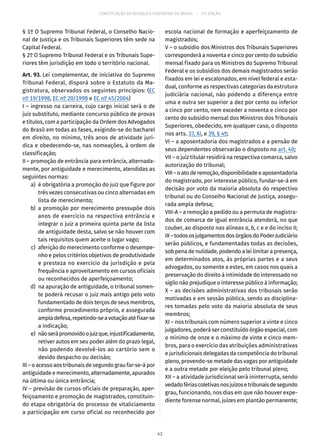 CONSTITUIÇÃO DA REPÚBLICA FEDERATIVA DO BRASIL – 51ª EDIÇÃO
§ 1º O Supremo Tribunal Federal, o Conselho Nacio-
nal de Justiça e os Tribunais Superiores têm sede na
Capital Federal.
§ 2º O Supremo Tribunal Federal e os Tribunais Supe-
riores têm jurisdição em todo o território nacional.
Art. 93. Lei complementar, de iniciativa do Supremo
Tribunal Federal, disporá sobre o Estatuto da Ma-
gistratura, observados os seguintes princípios: (EC
nº 19/1998, EC nº 20/1998 e EC nº 45/2004)
I – ingresso na carreira, cujo cargo inicial será o de
juiz substituto, mediante concurso público de provas
e títulos, com a participação da Ordem dos Advogados
do Brasil em todas as fases, exigindo-se do bacharel
em direito, no mínimo, três anos de atividade jurí-
dica e obedecendo-se, nas nomeações, à ordem de
classificação;
II – promoção de entrância para entrância, alternada-
mente, por antiguidade e merecimento, atendidas as
seguintes normas:
	 a)	 é obrigatória a promoção do juiz que figure por
três vezes consecutivas ou cinco alternadas em
lista de merecimento;
	 b)	a promoção por merecimento pressupõe dois
anos de exercício na respectiva entrância e
integrar o juiz a primeira quinta parte da lista
de antiguidade desta, salvo se não houver com
tais requisitos quem aceite o lugar vago;
	 c)	 aferição do merecimento conforme o desempe-
nho e pelos critérios objetivos de produtividade
e presteza no exercício da jurisdição e pela
frequência e aproveitamento em cursos oficiais
ou reconhecidos de aperfeiçoamento;
	 d)	 na apuração de antiguidade, o tribunal somen-
te poderá recusar o juiz mais antigo pelo voto
fundamentado de dois terços de seus membros,
conforme procedimento próprio, e assegurada
ampladefesa,repetindo-seavotaçãoatéfixar-se
a indicação;
	 e)	 nãoserápromovidoojuizque,injustificadamente,
retiver autos em seu poder além do prazo legal,
não podendo devolvê-los ao cartório sem o
devido despacho ou decisão;
III – o acesso aos tribunais de segundo grau far-se-á por
antiguidade e merecimento, alternadamente, apurados
na última ou única entrância;
IV – previsão de cursos oficiais de preparação, aper-
feiçoamento e promoção de magistrados, constituin-
do etapa obrigatória do processo de vitaliciamento
a participação em curso oficial ou reconhecido por
escola nacional de formação e aperfeiçoamento de
magistrados;
V – o subsídio dos Ministros dos Tribunais Superiores
corresponderá a noventa e cinco por cento do subsídio
mensal fixado para os Ministros do Supremo Tribunal
Federal e os subsídios dos demais magistrados serão
fixados em lei e escalonados, em nível federal e esta-
dual, conforme as respectivas categorias da estrutura
judiciária nacional, não podendo a diferença entre
uma e outra ser superior a dez por cento ou inferior
a cinco por cento, nem exceder a noventa e cinco por
cento do subsídio mensal dos Ministros dos Tribunais
Superiores, obedecido, em qualquer caso, o disposto
nos arts. 37, XI, e 39, § 4º;
VI – a aposentadoria dos magistrados e a pensão de
seus dependentes observarão o disposto no art. 40;
VII – o juiz titular residirá na respectiva comarca, salvo
autorização do tribunal;
VIII–oatoderemoção,disponibilidadeeaposentadoria
do magistrado, por interesse público, fundar-se-á em
decisão por voto da maioria absoluta do respectivo
tribunal ou do Conselho Nacional de Justiça, assegu-
rada ampla defesa;
VIII-A – a remoção a pedido ou a permuta de magistra-
dos de comarca de igual entrância atenderá, no que
couber, ao disposto nas alíneas a, b, c e e do inciso II;
IX–todososjulgamentosdosórgãosdoPoderJudiciário
serão públicos, e fundamentadas todas as decisões,
sob pena de nulidade, podendo a lei limitar a presença,
em determinados atos, às próprias partes e a seus
advogados, ou somente a estes, em casos nos quais a
preservação do direito à intimidade do interessado no
sigilo não prejudique o interesse público à informação;
X – as decisões administrativas dos tribunais serão
motivadas e em sessão pública, sendo as disciplina-
res tomadas pelo voto da maioria absoluta de seus
membros;
XI – nos tribunais com número superior a vinte e cinco
julgadores, poderá ser constituído órgão especial, com
o mínimo de onze e o máximo de vinte e cinco mem-
bros, para o exercício das atribuições administrativas
e jurisdicionais delegadas da competência do tribunal
pleno, provendo-se metade das vagas por antiguidade
e a outra metade por eleição pelo tribunal pleno;
XII – a atividade jurisdicional será ininterrupta, sendo
vedadofériascoletivasnosjuízosetribunaisdesegundo
grau, funcionando, nos dias em que não houver expe-
diente forense normal, juízes em plantão permanente;
42
 