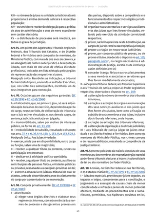 CONSTITUIÇÃO DA REPÚBLICA FEDERATIVA DO BRASIL – 51ª EDIÇÃO
XIII – o número de juízes na unidade jurisdicional será
proporcional à efetiva demanda judicial e à respectiva
população;
XIV – os servidores receberão delegação para a prática
de atos de administração e atos de mero expediente
sem caráter decisório;
XV – a distribuição de processos será imediata, em
todos os graus de jurisdição.
Art. 94. Um quinto dos lugares dos Tribunais Regionais
Federais, dos Tribunais dos Estados, e do Distrito
Federal e Territórios será composto de membros, do
Ministério Público, com mais de dez anos de carreira, e
de advogados de notório saber jurídico e de reputação
ilibada, com mais de dez anos de efetiva atividade
profissional, indicados em lista sêxtupla pelos órgãos
de representação das respectivas classes.
Parágrafo único. Recebidas as indicações, o tribunal
formará lista tríplice, enviando-a ao Poder Executivo,
que, nos vinte dias subsequentes, escolherá um de
seus integrantes para nomeação.
Art. 95. Os juízes gozam das seguintes garantias: (EC
nº 19/1998 e EC nº 45/2004)
I – vitaliciedade, que, no primeiro grau, só será adqui-
rida após dois anos de exercício, dependendo a perda
do cargo, nesse período, de deliberação do tribunal a
que o juiz estiver vinculado, e, nos demais casos, de
sentença judicial transitada em julgado;
II – inamovibilidade, salvo por motivo de interesse
público, na forma do art. 93, VIII;
III – irredutibilidade de subsídio, ressalvado o disposto
nos arts. 37, X e XI, 39, § 4º, 150, II, 153, III, e 153, § 2º, I.
Parágrafo único. Aos juízes é vedado:
I – exercer, ainda que em disponibilidade, outro cargo
ou função, salvo uma de magistério;
II – receber, a qualquer título ou pretexto, custas ou
participação em processo;
III – dedicar-se à atividade político-partidária;
IV – receber, a qualquer título ou pretexto, auxílios ou
contribuições de pessoas físicas, entidades públicas
ou privadas, ressalvadas as exceções previstas em lei;
V – exercer a advocacia no juízo ou tribunal do qual se
afastou, antes de decorridos três anos do afastamento
do cargo por aposentadoria ou exoneração.
Art. 96. Compete privativamente: (EC nº 19/1998 e EC
nº 41/2003)
I – aos tribunais:
	 a)	eleger seus órgãos diretivos e elaborar seus
regimentos internos, com observância das nor-
mas de processo e das garantias processuais
das partes, dispondo sobre a competência e o
funcionamento dos respectivos órgãos jurisdi-
cionais e administrativos;
	 b)	 organizar suas secretarias e serviços auxiliares
e os dos juízos que lhes forem vinculados, ve-
lando pelo exercício da atividade correicional
respectiva;
	 c)	 prover, na forma prevista nesta Constituição, os
cargosdejuizdecarreiradarespectivajurisdição;
	 d)	 propor a criação de novas varas judiciárias;
	 e)	 prover, por concurso público de provas, ou de
provasetítulos,obedecidoodispostonoart. 169,
parágrafo único11
, os cargos necessários à ad-
ministração da Justiça, exceto os de confiança
assim definidos em lei;
	 f)	 conceder licença, férias e outros afastamentos
a seus membros e aos juízes e servidores que
lhes forem imediatamente vinculados;
II–aoSupremoTribunalFederal,aosTribunaisSuperiores
e aos Tribunais de Justiça propor ao Poder Legislativo
respectivo, observado o disposto no art. 169:
	 a)	 aalteraçãodonúmerodemembrosdostribunais
inferiores;
	 b)	 a criação e a extinção de cargos e a remuneração
dos seus serviços auxiliares e dos juízos que
lhes forem vinculados, bem como a fixação do
subsídio de seus membros e dos juízes, inclusive
dos tribunais inferiores, onde houver;
	 c)	 a criação ou extinção dos tribunais inferiores;
	 d)	 aalteraçãodaorganizaçãoedadivisãojudiciárias;
III – aos Tribunais de Justiça julgar os juízes esta-
duais e do Distrito Federal e Territórios, bem como os
membros do Ministério Público, nos crimes comuns
e de responsabilidade, ressalvada a competência da
Justiça Eleitoral.
Art. 97. Somente pelo voto da maioria absoluta de seus
membrosoudosmembrosdorespectivoórgãoespecial
poderão os tribunais declarar a inconstitucionalidade
de lei ou ato normativo do Poder Público.
Art. 98. A União, no Distrito Federal e nos Territórios,
e os Estados criarão: (EC nº 22/1999 e EC nº 45/2004)
I – juizados especiais, providos por juízes togados, ou
togados e leigos, competentes para a conciliação, o
julgamento e a execução de causas cíveis de menor
complexidade e infrações penais de menor potencial
ofensivo, mediante os procedimentos oral e suma-
riíssimo, permitidos, nas hipóteses previstas em lei,
11.  Leia-se“art. 169,§ 1º”,deacordocomnovaredaçãodoart. 169dadapelaECnº 19/1998.
43
 