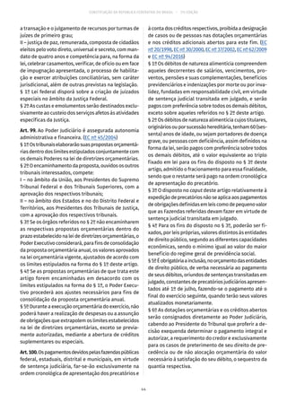 CONSTITUIÇÃO DA REPÚBLICA FEDERATIVA DO BRASIL – 51ª EDIÇÃO
a transação e o julgamento de recursos por turmas de
juízes de primeiro grau;
II – justiça de paz, remunerada, composta de cidadãos
eleitos pelo voto direto, universal e secreto, com man-
dato de quatro anos e competência para, na forma da
lei, celebrar casamentos, verificar, de ofício ou em face
de impugnação apresentada, o processo de habilita-
ção e exercer atribuições conciliatórias, sem caráter
jurisdicional, além de outras previstas na legislação.
§ 1º Lei federal disporá sobre a criação de juizados
especiais no âmbito da Justiça Federal.
§ 2º As custas e emolumentos serão destinados exclu-
sivamente ao custeio dos serviços afetos às atividades
específicas da Justiça.
Art. 99. Ao Poder Judiciário é assegurada autonomia
administrativa e financeira. (EC nº 45/2004)
§ 1ºOstribunaiselaborarãosuaspropostasorçamentá-
rias dentro dos limites estipulados conjuntamente com
os demais Poderes na lei de diretrizes orçamentárias.
§ 2ºOencaminhamentodaproposta,ouvidososoutros
tribunais interessados, compete:
I – no âmbito da União, aos Presidentes do Supremo
Tribunal Federal e dos Tribunais Superiores, com a
aprovação dos respectivos tribunais;
II – no âmbito dos Estados e no do Distrito Federal e
Territórios, aos Presidentes dos Tribunais de Justiça,
com a aprovação dos respectivos tribunais.
§ 3º Se os órgãos referidos no § 2º não encaminharem
as respectivas propostas orçamentárias dentro do
prazo estabelecido na lei de diretrizes orçamentárias, o
Poder Executivo considerará, para fins de consolidação
da proposta orçamentária anual, os valores aprovados
na lei orçamentária vigente, ajustados de acordo com
os limites estipulados na forma do § 1º deste artigo.
§ 4º Se as propostas orçamentárias de que trata este
artigo forem encaminhadas em desacordo com os
limites estipulados na forma do § 1º, o Poder Execu-
tivo procederá aos ajustes necessários para fins de
consolidação da proposta orçamentária anual.
§ 5º Durante a execução orçamentária do exercício, não
poderá haver a realização de despesas ou a assunção
de obrigações que extrapolem os limites estabelecidos
na lei de diretrizes orçamentárias, exceto se previa-
mente autorizadas, mediante a abertura de créditos
suplementares ou especiais.
Art.100.Ospagamentosdevidospelasfazendaspúblicas
federal, estaduais, distrital e municipais, em virtude
de sentença judiciária, far-se-ão exclusivamente na
ordem cronológica de apresentação dos precatórios e
à conta dos créditos respectivos, proibida a designação
de casos ou de pessoas nas dotações orçamentárias
e nos créditos adicionais abertos para este fim. (EC
nº 20/1998,ECnº 30/2000,ECnº 37/2002,ECnº 62/2009
e EC nº 94/2016)
§ 1º Os débitos de natureza alimentícia compreendem
aqueles decorrentes de salários, vencimentos, pro-
ventos, pensões e suas complementações, benefícios
previdenciários e indenizações por morte ou por inva-
lidez, fundadas em responsabilidade civil, em virtude
de sentença judicial transitada em julgado, e serão
pagos com preferência sobre todos os demais débitos,
exceto sobre aqueles referidos no § 2º deste artigo.
§ 2º Os débitos de natureza alimentícia cujos titulares,
origináriosouporsucessãohereditária,tenham60(ses-
senta) anos de idade, ou sejam portadores de doença
grave, ou pessoas com deficiência, assim definidos na
forma da lei, serão pagos com preferência sobre todos
os demais débitos, até o valor equivalente ao triplo
fixado em lei para os fins do disposto no § 3º deste
artigo, admitido o fracionamento para essa finalidade,
sendo que o restante será pago na ordem cronológica
de apresentação do precatório.
§ 3º O disposto no caput deste artigo relativamente à
expediçãodeprecatóriosnãoseaplicaaospagamentos
de obrigações definidas em leis como de pequeno valor
que as Fazendas referidas devam fazer em virtude de
sentença judicial transitada em julgado.
§ 4º Para os fins do disposto no § 3º, poderão ser fi-
xados, por leis próprias, valores distintos às entidades
de direito público, segundo as diferentes capacidades
econômicas, sendo o mínimo igual ao valor do maior
benefício do regime geral de previdência social.
§ 5ºÉobrigatóriaainclusão,noorçamentodasentidades
de direito público, de verba necessária ao pagamento
de seus débitos, oriundos de sentenças transitadas em
julgado, constantes de precatórios judiciários apresen-
tados até 1º de julho, fazendo-se o pagamento até o
final do exercício seguinte, quando terão seus valores
atualizados monetariamente.
§ 6º As dotações orçamentárias e os créditos abertos
serão consignados diretamente ao Poder Judiciário,
cabendo ao Presidente do Tribunal que proferir a de-
cisão exequenda determinar o pagamento integral e
autorizar, a requerimento do credor e exclusivamente
para os casos de preterimento de seu direito de pre-
cedência ou de não alocação orçamentária do valor
necessário à satisfação do seu débito, o sequestro da
quantia respectiva.
44
 