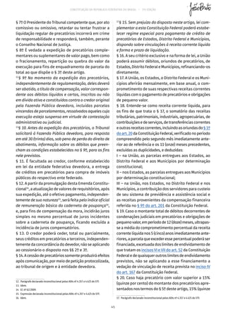 CONSTITUIÇÃO DA REPÚBLICA FEDERATIVA DO BRASIL – 51ª EDIÇÃO
§ 7º O Presidente do Tribunal competente que, por ato
comissivo ou omissivo, retardar ou tentar frustrar a
liquidação regular de precatórios incorrerá em crime
de responsabilidade e responderá, também, perante
o Conselho Nacional de Justiça.
§ 8º É vedada a expedição de precatórios comple-
mentares ou suplementares de valor pago, bem como
o fracionamento, repartição ou quebra do valor da
execução para fins de enquadramento de parcela do
total ao que dispõe o § 3º deste artigo.
12
§ 9º No momento da expedição dos precatórios,
independentemente de regulamentação, deles deverá
ser abatido, a título de compensação, valor correspon-
dente aos débitos líquidos e certos, inscritos ou não
em dívida ativa e constituídos contra o credor original
pela Fazenda Pública devedora, incluídas parcelas
vincendas de parcelamentos, ressalvados aqueles cuja
execução esteja suspensa em virtude de contestação
administrativa ou judicial.
13
§ 10. Antes da expedição dos precatórios, o Tribunal
solicitará à Fazenda Pública devedora, para resposta
em até 30 (trinta) dias, sob pena de perda do direito de
abatimento, informação sobre os débitos que preen-
cham as condições estabelecidas no § 9º, para os fins
nele previstos.
§ 11. É facultada ao credor, conforme estabelecido
em lei da entidade federativa devedora, a entrega
de créditos em precatórios para compra de imóveis
públicos do respectivo ente federado.
§ 12. A partir da promulgação desta Emenda Constitu-
cional14
, a atualização de valores de requisitórios, após
sua expedição, até o efetivo pagamento, independen-
temente de sua natureza15
, será feita pelo índice oficial
de remuneração básica da caderneta de poupança16
,
e, para fins de compensação da mora, incidirão juros
simples no mesmo percentual de juros incidentes
sobre a caderneta de poupança, ficando excluída a
incidência de juros compensatórios.
§ 13. O credor poderá ceder, total ou parcialmente,
seus créditos em precatórios a terceiros, independen-
temente da concordância do devedor, não se aplicando
ao cessionário o disposto nos §§ 2º e 3º.
§ 14. Acessãodeprecatórios somenteproduziráefeitos
após comunicação, por meio de petição protocolizada,
ao tribunal de origem e à entidade devedora.
12.  Parágrafo declarado inconstitucional pelas ADIs nº 4.357 e 4.425 do STF.
13. Idem.
14.  EC nº 62/2009.
15.  Expressão declarada inconstitucional pelas ADIs nº 4.357 e 4.425 do STF.
16. Idem.
17
§ 15. Sem prejuízo do disposto neste artigo, lei com-
plementar a esta Constituição Federal poderá estabe-
lecer regime especial para pagamento de crédito de
precatórios de Estados, Distrito Federal e Municípios,
dispondo sobre vinculações à receita corrente líquida
e forma e prazo de liquidação.
§ 16. A seu critério exclusivo e na forma de lei, a União
poderá assumir débitos, oriundos de precatórios, de
Estados,DistritoFederaleMunicípios,refinanciando-os
diretamente.
§ 17. A União, os Estados, o Distrito Federal e os Muni-
cípios aferirão mensalmente, em base anual, o com-
prometimento de suas respectivas receitas correntes
líquidas com o pagamento de precatórios e obrigações
de pequeno valor.
§ 18. Entende-se como receita corrente líquida, para
os fins de que trata o § 17, o somatório das receitas
tributárias, patrimoniais, industriais, agropecuárias, de
contribuiçõesedeserviços,detransferênciascorrentes
eoutrasreceitascorrentes,incluindoasoriundasdo§ 1º
doart. 20daConstituiçãoFederal,verificadonoperíodo
compreendido pelo segundo mês imediatamente ante-
rior ao de referência e os 11 (onze) meses precedentes,
excluídas as duplicidades, e deduzidas:
I – na União, as parcelas entregues aos Estados, ao
Distrito Federal e aos Municípios por determinação
constitucional;
II – nos Estados, as parcelas entregues aos Municípios
por determinação constitucional;
III – na União, nos Estados, no Distrito Federal e nos
Municípios, a contribuição dos servidores para custeio
de seu sistema de previdência e assistência social e
as receitas provenientes da compensação financeira
referida no § 9º do art. 201 da Constituição Federal.
§ 19. Caso o montante total de débitos decorrentes de
condenações judiciais em precatórios e obrigações de
pequenovalor,emperíodode12(doze)meses,ultrapas-
se a média do comprometimento percentual da receita
correntelíquidanos5(cinco)anosimediatamenteante-
riores,aparcelaqueexcederessepercentualpoderáser
financiada, excetuada dos limites de endividamento de
que tratam os incisos VI e VII do art. 52 da Constituição
Federaledequaisqueroutroslimitesdeendividamento
previstos, não se aplicando a esse financiamento a
vedação de vinculação de receita prevista no inciso IV
do art. 167 da Constituição Federal.
§ 20. Caso haja precatório com valor superior a 15%
(quinze por cento) do montante dos precatórios apre-
sentados nos termos do § 5º deste artigo, 15% (quinze
17.  Parágrafo declarado inconstitucional pelas ADIs nº 4.357 e 4.425 do STF.
45
 