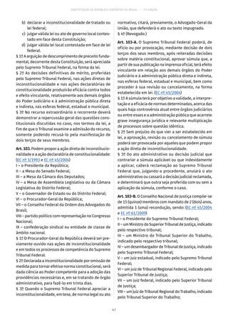 CONSTITUIÇÃO DA REPÚBLICA FEDERATIVA DO BRASIL – 51ª EDIÇÃO
	 b)	 declarar a inconstitucionalidade de tratado ou
lei federal;
	 c)	 julgar válida lei ou ato de governo local contes-
tado em face desta Constituição;
	 d)	 julgar válida lei local contestada em face de lei
federal.
§ 1º A arguição de descumprimento de preceito funda-
mental, decorrente desta Constituição, será apreciada
pelo Supremo Tribunal Federal, na forma da lei.
§ 2º As decisões definitivas de mérito, proferidas
pelo Supremo Tribunal Federal, nas ações diretas de
inconstitucionalidade e nas ações declaratórias de
constitucionalidade produzirão eficácia contra todos
e efeito vinculante, relativamente aos demais órgãos
do Poder Judiciário e à administração pública direta
e indireta, nas esferas federal, estadual e municipal.
§ 3º No recurso extraordinário o recorrente deverá
demonstrar a repercussão geral das questões cons-
titucionais discutidas no caso, nos termos da lei, a
fim de que o Tribunal examine a admissão do recurso,
somente podendo recusá-lo pela manifestação de
dois terços de seus membros.
Art. 103. Podem propor a ação direta de inconstitucio-
nalidade e a ação declaratória de constitucionalidade:
(EC nº 3/1993 e EC nº 45/2004)
I – o Presidente da República;
II – a Mesa do Senado Federal;
III – a Mesa da Câmara dos Deputados;
IV – a Mesa de Assembleia Legislativa ou da Câmara
Legislativa do Distrito Federal;
V – o Governador de Estado ou do Distrito Federal;
VI – o Procurador-Geral da República;
VII – o Conselho Federal da Ordem dos Advogados do
Brasil;
VIII – partido político com representação no Congresso
Nacional;
IX – confederação sindical ou entidade de classe de
âmbito nacional.
§ 1º O Procurador-Geral da República deverá ser pre-
viamente ouvido nas ações de inconstitucionalidade
e em todos os processos de competência do Supremo
Tribunal Federal.
§ 2º Declarada a inconstitucionalidade por omissão de
medida para tornar efetiva norma constitucional, será
dada ciência ao Poder competente para a adoção das
providências necessárias e, em se tratando de órgão
administrativo, para fazê-lo em trinta dias.
§ 3º Quando o Supremo Tribunal Federal apreciar a
inconstitucionalidade, em tese, de norma legal ou ato
normativo, citará, previamente, o Advogado-Geral da
União, que defenderá o ato ou texto impugnado.
§ 4º (Revogado.)
Art. 103-A. O Supremo Tribunal Federal poderá, de
ofício ou por provocação, mediante decisão de dois
terços dos seus membros, após reiteradas decisões
sobre matéria constitucional, aprovar súmula que, a
partir de sua publicação na imprensa oficial, terá efeito
vinculante em relação aos demais órgãos do Poder
Judiciário e à administração pública direta e indireta,
nas esferas federal, estadual e municipal, bem como
proceder à sua revisão ou cancelamento, na forma
estabelecida em lei. (EC nº 45/2004)
§ 1º A súmula terá por objetivo a validade, a interpre-
tação e a eficácia de normas determinadas, acerca das
quais haja controvérsia atual entre órgãos judiciários
ou entre esses e a administração pública que acarrete
grave insegurança jurídica e relevante multiplicação
de processos sobre questão idêntica.
§ 2º Sem prejuízo do que vier a ser estabelecido em
lei, a aprovação, revisão ou cancelamento de súmula
poderá ser provocada por aqueles que podem propor
a ação direta de inconstitucionalidade.
§ 3º Do ato administrativo ou decisão judicial que
contrariar a súmula aplicável ou que indevidamente
a aplicar, caberá reclamação ao Supremo Tribunal
Federal que, julgando-a procedente, anulará o ato
administrativo ou cassará a decisão judicial reclamada,
e determinará que outra seja proferida com ou sem a
aplicação da súmula, conforme o caso.
Art. 103-B. O Conselho Nacional de Justiça compõe-se
de 15 (quinze) membros com mandato de 2 (dois) anos,
admitida 1 (uma) recondução, sendo: (EC nº 45/2004
e EC nº 61/2009)
I – o Presidente do Supremo Tribunal Federal;
II–umMinistrodoSuperiorTribunaldeJustiça,indicado
pelo respectivo tribunal;
III – um Ministro do Tribunal Superior do Trabalho,
indicado pelo respectivo tribunal;
IV – um desembargador de Tribunal de Justiça, indicado
pelo Supremo Tribunal Federal;
V – um juiz estadual, indicado pelo Supremo Tribunal
Federal;
VI – um juiz de Tribunal Regional Federal, indicado pelo
Superior Tribunal de Justiça;
VII – um juiz federal, indicado pelo Superior Tribunal
de Justiça;
VIII – um juiz de Tribunal Regional do Trabalho, indicado
pelo Tribunal Superior do Trabalho;
47
 